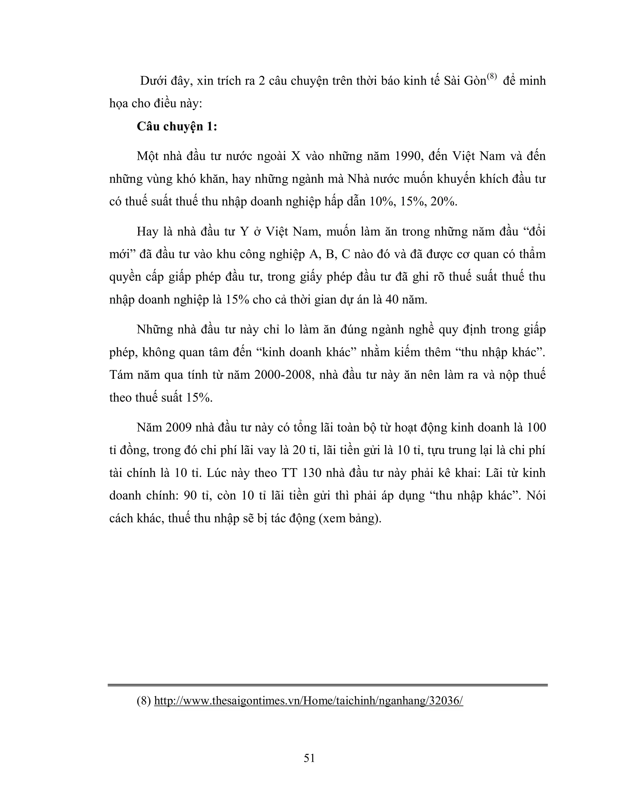 51
Dưới đây, xin trích ra 2 câu chuyện trên thời báo kinh tế Sài Gòn(8)
để minh
họa cho điều này:
Câu chuyện 1:
Một nhà đầu tư nước ngoài X vào những năm 1990, đến Việt Nam và đến
những vùng khó khăn, hay những ngành mà Nhà nước muốn khuyến khích đầu tư
có thuế suất thuế thu nhập doanh nghiệp hấp dẫn 10%, 15%, 20%.
Hay là nhà đầu tư Y ở Việt Nam, muốn làm ăn trong những năm đầu “đổi
mới” đã đầu tư vào khu công nghiệp A, B, C nào đó và đã được cơ quan có thẩm
quyền cấp giấp phép đầu tư, trong giấy phép đầu tư đã ghi rõ thuế suất thuế thu
nhập doanh nghiệp là 15% cho cả thời gian dự án là 40 năm.
Những nhà đầu tư này chỉ lo làm ăn đúng ngành nghề quy định trong giấp
phép, không quan tâm đến “kinh doanh khác” nhằm kiếm thêm “thu nhập khác”.
Tám năm qua tính từ năm 2000-2008, nhà đầu tư này ăn nên làm ra và nộp thuế
theo thuế suất 15%.
Năm 2009 nhà đầu tư này có tổng lãi toàn bộ từ hoạt động kinh doanh là 100
tỉ đồng, trong đó chi phí lãi vay là 20 tỉ, lãi tiền gửi là 10 tỉ, tựu trung lại là chi phí
tài chính là 10 tỉ. Lúc này theo TT 130 nhà đầu tư này phải kê khai: Lãi từ kinh
doanh chính: 90 tỉ, còn 10 tỉ lãi tiền gửi thì phải áp dụng “thu nhập khác”. Nói
cách khác, thuế thu nhập sẽ bị tác động (xem bảng).
(8) http://www.thesaigontimes.vn/Home/taichinh/nganhang/32036/
 