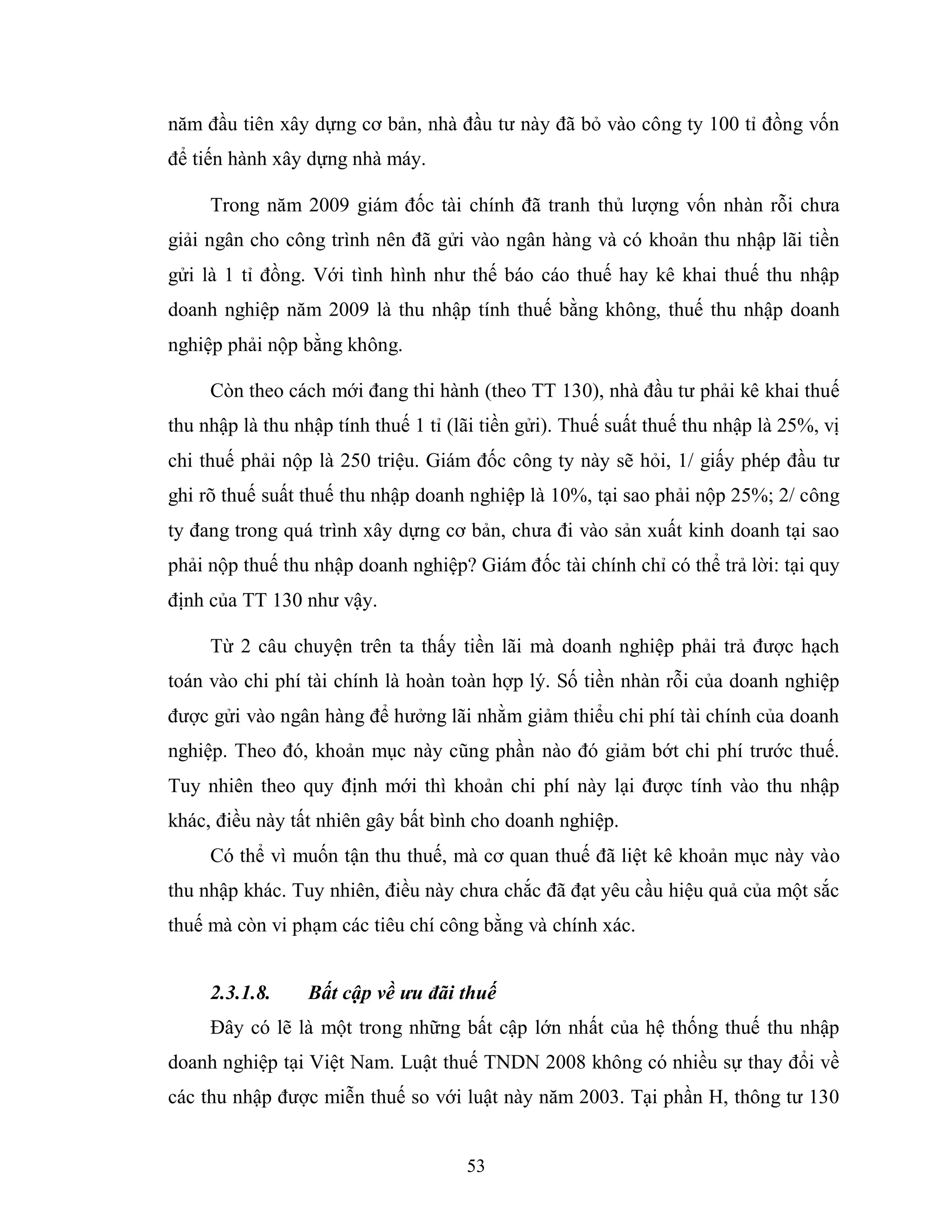53
năm đầu tiên xây dựng cơ bản, nhà đầu tư này đã bỏ vào công ty 100 tỉ đồng vốn
để tiến hành xây dựng nhà máy.
Trong năm 2009 giám đốc tài chính đã tranh thủ lượng vốn nhàn rỗi chưa
giải ngân cho công trình nên đã gửi vào ngân hàng và có khoản thu nhập lãi tiền
gửi là 1 tỉ đồng. Với tình hình như thế báo cáo thuế hay kê khai thuế thu nhập
doanh nghiệp năm 2009 là thu nhập tính thuế bằng không, thuế thu nhập doanh
nghiệp phải nộp bằng không.
Còn theo cách mới đang thi hành (theo TT 130), nhà đầu tư phải kê khai thuế
thu nhập là thu nhập tính thuế 1 tỉ (lãi tiền gửi). Thuế suất thuế thu nhập là 25%, vị
chi thuế phải nộp là 250 triệu. Giám đốc công ty này sẽ hỏi, 1/ giấy phép đầu tư
ghi rõ thuế suất thuế thu nhập doanh nghiệp là 10%, tại sao phải nộp 25%; 2/ công
ty đang trong quá trình xây dựng cơ bản, chưa đi vào sản xuất kinh doanh tại sao
phải nộp thuế thu nhập doanh nghiệp? Giám đốc tài chính chỉ có thể trả lời: tại quy
định của TT 130 như vậy.
Từ 2 câu chuyện trên ta thấy tiền lãi mà doanh nghiệp phải trả được hạch
toán vào chi phí tài chính là hoàn toàn hợp lý. Số tiền nhàn rỗi của doanh nghiệp
được gửi vào ngân hàng để hưởng lãi nhằm giảm thiểu chi phí tài chính của doanh
nghiệp. Theo đó, khoản mục này cũng phần nào đó giảm bớt chi phí trước thuế.
Tuy nhiên theo quy định mới thì khoản chi phí này lại được tính vào thu nhập
khác, điều này tất nhiên gây bất bình cho doanh nghiệp.
Có thể vì muốn tận thu thuế, mà cơ quan thuế đã liệt kê khoản mục này vào
thu nhập khác. Tuy nhiên, điều này chưa chắc đã đạt yêu cầu hiệu quả của một sắc
thuế mà còn vi phạm các tiêu chí công bằng và chính xác.
2.3.1.8. Bất cập về ưu đãi thuế
Đây có lẽ là một trong những bất cập lớn nhất của hệ thống thuế thu nhập
doanh nghiệp tại Việt Nam. Luật thuế TNDN 2008 không có nhiều sự thay đổi về
các thu nhập được miễn thuế so với luật này năm 2003. Tại phần H, thông tư 130
 