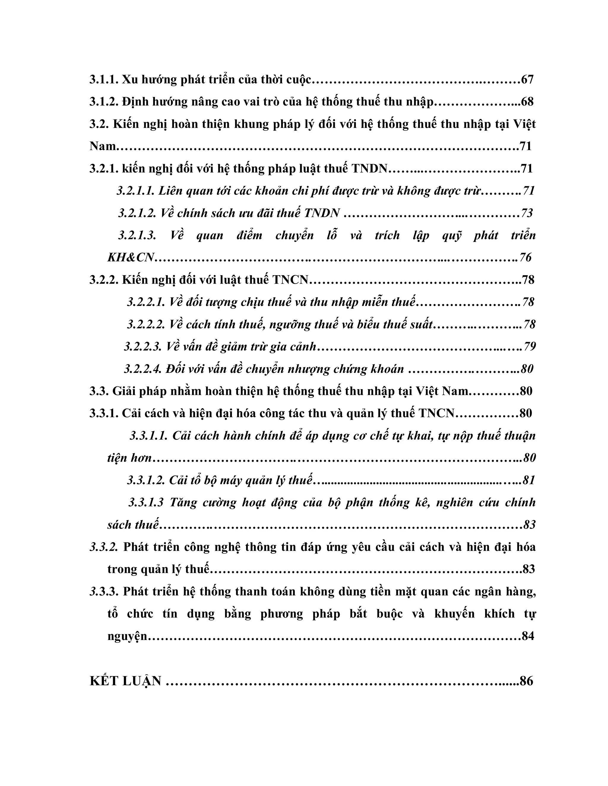 3.1.1. Xu hƣớng phát triển của thời cuộc………………………………….………67
3.1.2. Định hƣớng nâng cao vai trò của hệ thống thuế thu nhập………………...68
3.2. Kiến nghị hoàn thiện khung pháp lý đối với hệ thống thuế thu nhập tại Việt
Nam………………………………………………………………………………….71
3.2.1. kiến nghị đối với hệ thống pháp luật thuế TNDN……...…………………..71
3.2.1.1. Liên quan tới các khoản chi phí được trừ và không được trừ……….71
3.2.1.2. Về chính sách ưu đãi thuế TNDN ………………………...…………73
3.2.1.3. Về quan điểm chuyển lỗ và trích lập quỹ phát triển
KH&CN……………………………….…………………………...…………….76
3.2.2. Kiến nghị đối với luật thuế TNCN…………………………………………..78
3.2.2.1. Về đối tượng chịu thuế và thu nhập miễn thuế…………………….78
3.2.2.2. Về cách tính thuế, ngưỡng thuế và biểu thuế suất………..………..78
3.2.2.3. Về vấn đề giảm trừ gia cảnh……………………………………...….79
3.2.2.4. Đối với vấn đề chuyển nhượng chứng khoán …………….………..80
3.3. Giải pháp nhằm hoàn thiện hệ thống thuế thu nhập tại Việt Nam…………80
3.3.1. Cải cách và hiện đại hóa công tác thu và quản lý thuế TNCN……………80
3.3.1.1. Cải cách hành chính để áp dụng cơ chế tự khai, tự nộp thuế thuận
tiện hơn…………………………….……………………………………………..80
3.3.1.2. Cải tổ bộ máy quản lý thuế….......................................................…..81
3.3.1.3 Tăng cường hoạt động của bộ phận thống kê, nghiên cứu chính
sách thuế………….………………………………………………………………83
3.3.2. Phát triển công nghệ thông tin đáp ứng yêu cầu cải cách và hiện đại hóa
trong quản lý thuế……………………………………………………………….83
3.3.3. Phát triển hệ thống thanh toán không dùng tiền mặt quan các ngân hàng,
tổ chức tín dụng bằng phƣơng pháp bắt buộc và khuyến khích tự
nguyện……………………………………………………………………………84
KẾT LUẬN ………………………………………………………………......86
 