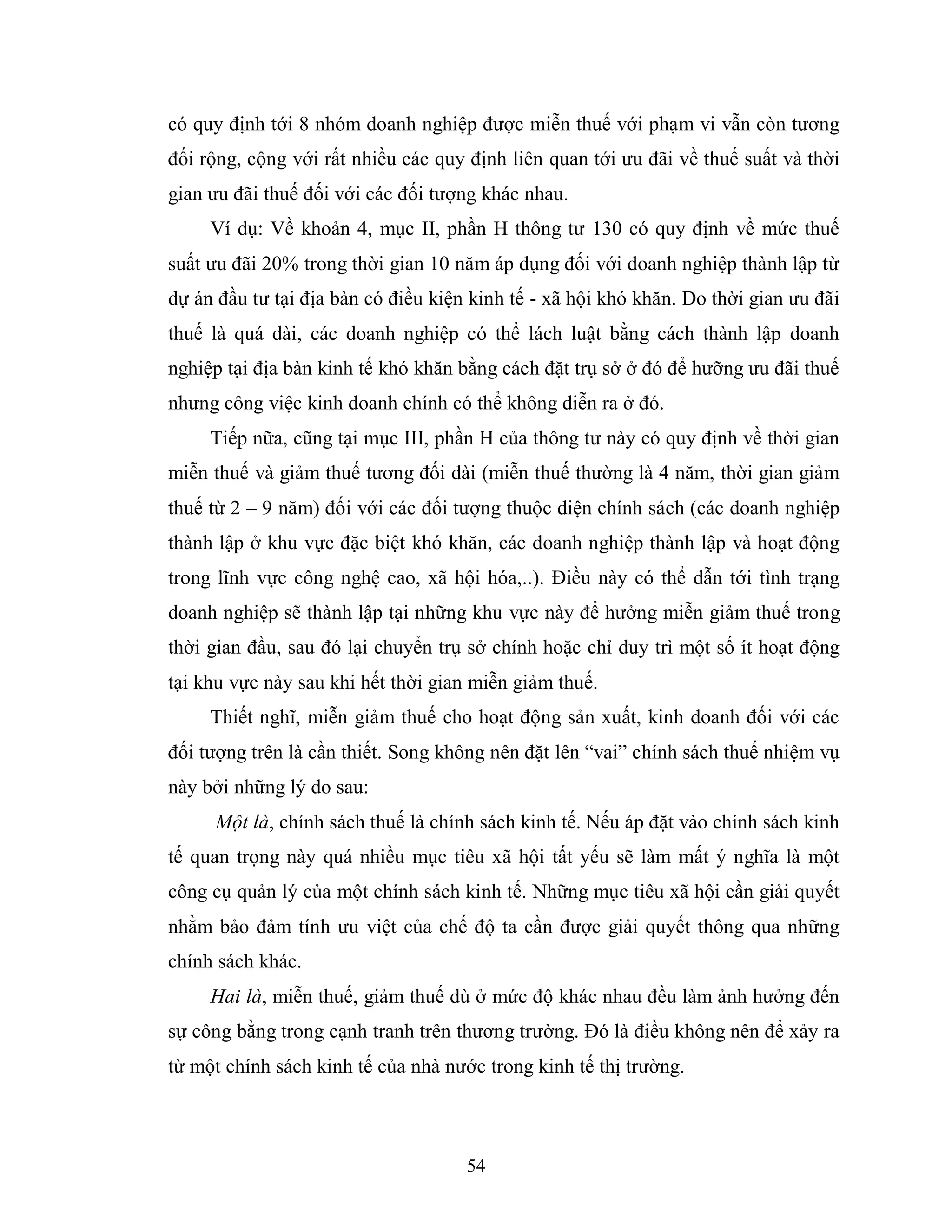 54
có quy định tới 8 nhóm doanh nghiệp được miễn thuế với phạm vi vẫn còn tương
đối rộng, cộng với rất nhiều các quy định liên quan tới ưu đãi về thuế suất và thời
gian ưu đãi thuế đối với các đối tượng khác nhau.
Ví dụ: Về khoản 4, mục II, phần H thông tư 130 có quy định về mức thuế
suất ưu đãi 20% trong thời gian 10 năm áp dụng đối với doanh nghiệp thành lập từ
dự án đầu tư tại địa bàn có điều kiện kinh tế - xã hội khó khăn. Do thời gian ưu đãi
thuế là quá dài, các doanh nghiệp có thể lách luật bằng cách thành lập doanh
nghiệp tại địa bàn kinh tế khó khăn bằng cách đặt trụ sở ở đó để hưỡng ưu đãi thuế
nhưng công việc kinh doanh chính có thể không diễn ra ở đó.
Tiếp nữa, cũng tại mục III, phần H của thông tư này có quy định về thời gian
miễn thuế và giảm thuế tương đối dài (miễn thuế thường là 4 năm, thời gian giảm
thuế từ 2 – 9 năm) đối với các đối tượng thuộc diện chính sách (các doanh nghiệp
thành lập ở khu vực đặc biệt khó khăn, các doanh nghiệp thành lập và hoạt động
trong lĩnh vực công nghệ cao, xã hội hóa,..). Điều này có thể dẫn tới tình trạng
doanh nghiệp sẽ thành lập tại những khu vực này để hưởng miễn giảm thuế trong
thời gian đầu, sau đó lại chuyển trụ sở chính hoặc chỉ duy trì một số ít hoạt động
tại khu vực này sau khi hết thời gian miễn giảm thuế.
Thiết nghĩ, miễn giảm thuế cho hoạt động sản xuất, kinh doanh đối với các
đối tượng trên là cần thiết. Song không nên đặt lên “vai” chính sách thuế nhiệm vụ
này bởi những lý do sau:
Một là, chính sách thuế là chính sách kinh tế. Nếu áp đặt vào chính sách kinh
tế quan trọng này quá nhiều mục tiêu xã hội tất yếu sẽ làm mất ý nghĩa là một
công cụ quản lý của một chính sách kinh tế. Những mục tiêu xã hội cần giải quyết
nhằm bảo đảm tính ưu việt của chế độ ta cần được giải quyết thông qua những
chính sách khác.
Hai là, miễn thuế, giảm thuế dù ở mức độ khác nhau đều làm ảnh hưởng đến
sự công bằng trong cạnh tranh trên thương trường. Đó là điều không nên để xảy ra
từ một chính sách kinh tế của nhà nước trong kinh tế thị trường.
 
