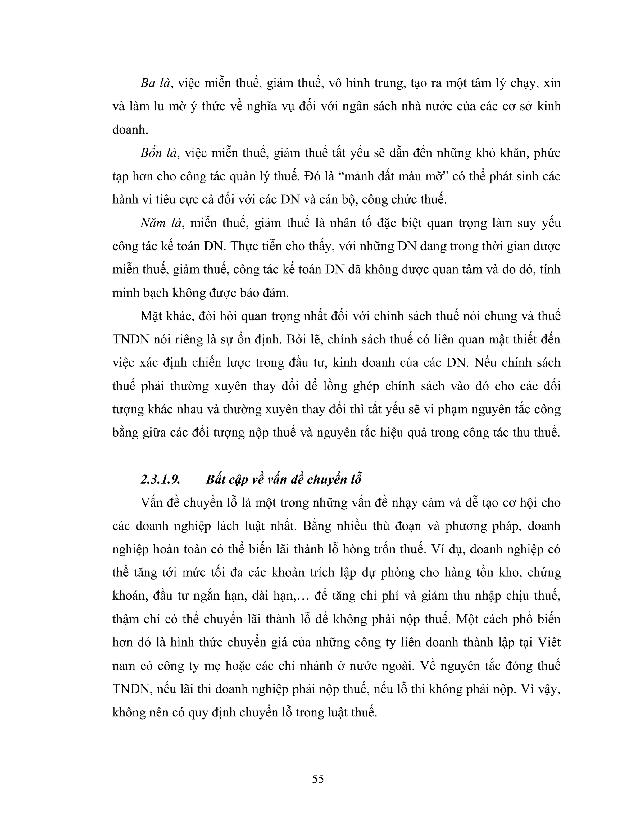 55
Ba là, việc miễn thuế, giảm thuế, vô hình trung, tạo ra một tâm lý chạy, xin
và làm lu mờ ý thức về nghĩa vụ đối với ngân sách nhà nước của các cơ sở kinh
doanh.
Bốn là, việc miễn thuế, giảm thuế tất yếu sẽ dẫn đến những khó khăn, phức
tạp hơn cho công tác quản lý thuế. Đó là “mảnh đất màu mỡ” có thể phát sinh các
hành vi tiêu cực cả đối với các DN và cán bộ, công chức thuế.
Năm là, miễn thuế, giảm thuế là nhân tố đặc biệt quan trọng làm suy yếu
công tác kế toán DN. Thực tiễn cho thấy, với những DN đang trong thời gian được
miễn thuế, giảm thuế, công tác kế toán DN đã không được quan tâm và do đó, tính
minh bạch không được bảo đảm.
Mặt khác, đòi hỏi quan trọng nhất đối với chính sách thuế nói chung và thuế
TNDN nói riêng là sự ổn định. Bởi lẽ, chính sách thuế có liên quan mật thiết đến
việc xác định chiến lược trong đầu tư, kinh doanh của các DN. Nếu chính sách
thuế phải thường xuyên thay đổi để lồng ghép chính sách vào đó cho các đối
tượng khác nhau và thường xuyên thay đổi thì tất yếu sẽ vi phạm nguyên tắc công
bằng giữa các đối tượng nộp thuế và nguyên tắc hiệu quả trong công tác thu thuế.
2.3.1.9. Bất cập về vấn đề chuyển lỗ
Vấn đề chuyển lỗ là một trong những vấn đề nhạy cảm và dễ tạo cơ hội cho
các doanh nghiệp lách luật nhất. Bằng nhiều thủ đoạn và phương pháp, doanh
nghiệp hoàn toàn có thể biến lãi thành lỗ hòng trốn thuế. Ví dụ, doanh nghiệp có
thể tăng tới mức tối đa các khoản trích lập dự phòng cho hàng tồn kho, chứng
khoán, đầu tư ngắn hạn, dài hạn,… để tăng chi phí và giảm thu nhập chịu thuế,
thậm chí có thể chuyển lãi thành lỗ để không phải nộp thuế. Một cách phổ biến
hơn đó là hình thức chuyển giá của những công ty liên doanh thành lập tại Viêt
nam có công ty mẹ hoặc các chi nhánh ở nước ngoài. Về nguyên tắc đóng thuế
TNDN, nếu lãi thì doanh nghiệp phải nộp thuế, nếu lỗ thì không phải nộp. Vì vậy,
không nên có quy định chuyển lỗ trong luật thuế.
 