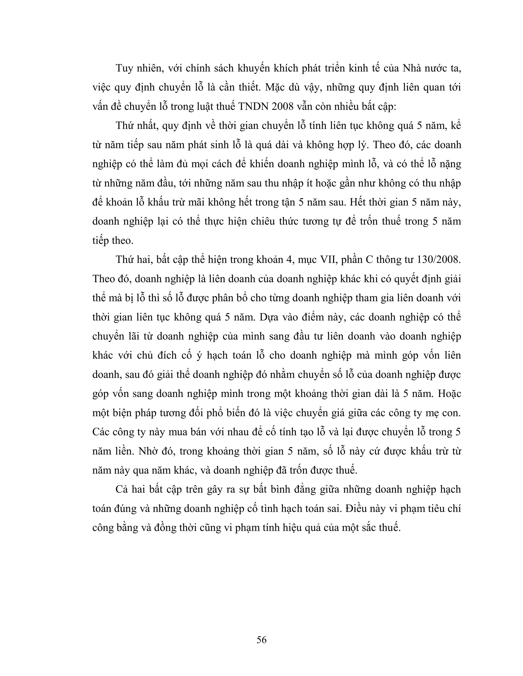 56
Tuy nhiên, với chính sách khuyến khích phát triển kinh tế của Nhà nước ta,
việc quy định chuyển lỗ là cần thiết. Mặc dù vậy, những quy định liên quan tới
vấn đề chuyển lỗ trong luật thuế TNDN 2008 vẫn còn nhiều bất cập:
Thứ nhất, quy định về thời gian chuyển lỗ tính liên tục không quá 5 năm, kể
từ năm tiếp sau năm phát sinh lỗ là quá dài và không hợp lý. Theo đó, các doanh
nghiệp có thể làm đủ mọi cách để khiến doanh nghiệp mình lỗ, và có thể lỗ nặng
từ những năm đầu, tới những năm sau thu nhập ít hoặc gần như không có thu nhập
để khoản lỗ khấu trừ mãi không hết trong tận 5 năm sau. Hết thời gian 5 năm này,
doanh nghiệp lại có thể thực hiện chiêu thức tương tự để trốn thuế trong 5 năm
tiếp theo.
Thứ hai, bất cập thể hiện trong khoản 4, mục VII, phần C thông tư 130/2008.
Theo đó, doanh nghiệp là liên doanh của doanh nghiệp khác khi có quyết định giải
thể mà bị lỗ thì số lỗ được phân bổ cho từng doanh nghiệp tham gia liên doanh với
thời gian liên tục không quá 5 năm. Dựa vào điểm này, các doanh nghiệp có thể
chuyển lãi từ doanh nghiệp của mình sang đầu tư liên doanh vào doanh nghiệp
khác với chủ đích cố ý hạch toán lỗ cho doanh nghiệp mà mình góp vốn liên
doanh, sau đó giải thể doanh nghiệp đó nhằm chuyển số lỗ của doanh nghiệp được
góp vốn sang doanh nghiệp mình trong một khoảng thời gian dài là 5 năm. Hoặc
một biện pháp tương đối phổ biến đó là việc chuyển giá giữa các công ty mẹ con.
Các công ty này mua bán với nhau để cố tính tạo lỗ và lại được chuyển lỗ trong 5
năm liền. Nhờ đó, trong khoảng thời gian 5 năm, số lỗ này cứ được khấu trừ từ
năm này qua năm khác, và doanh nghiệp đã trốn được thuế.
Cả hai bất cập trên gây ra sự bất bình đẳng giữa những doanh nghiệp hạch
toán đúng và những doanh nghiệp cố tình hạch toán sai. Điều này vi phạm tiêu chí
công bằng và đồng thời cũng vi phạm tính hiệu quả của một sắc thuế.
 