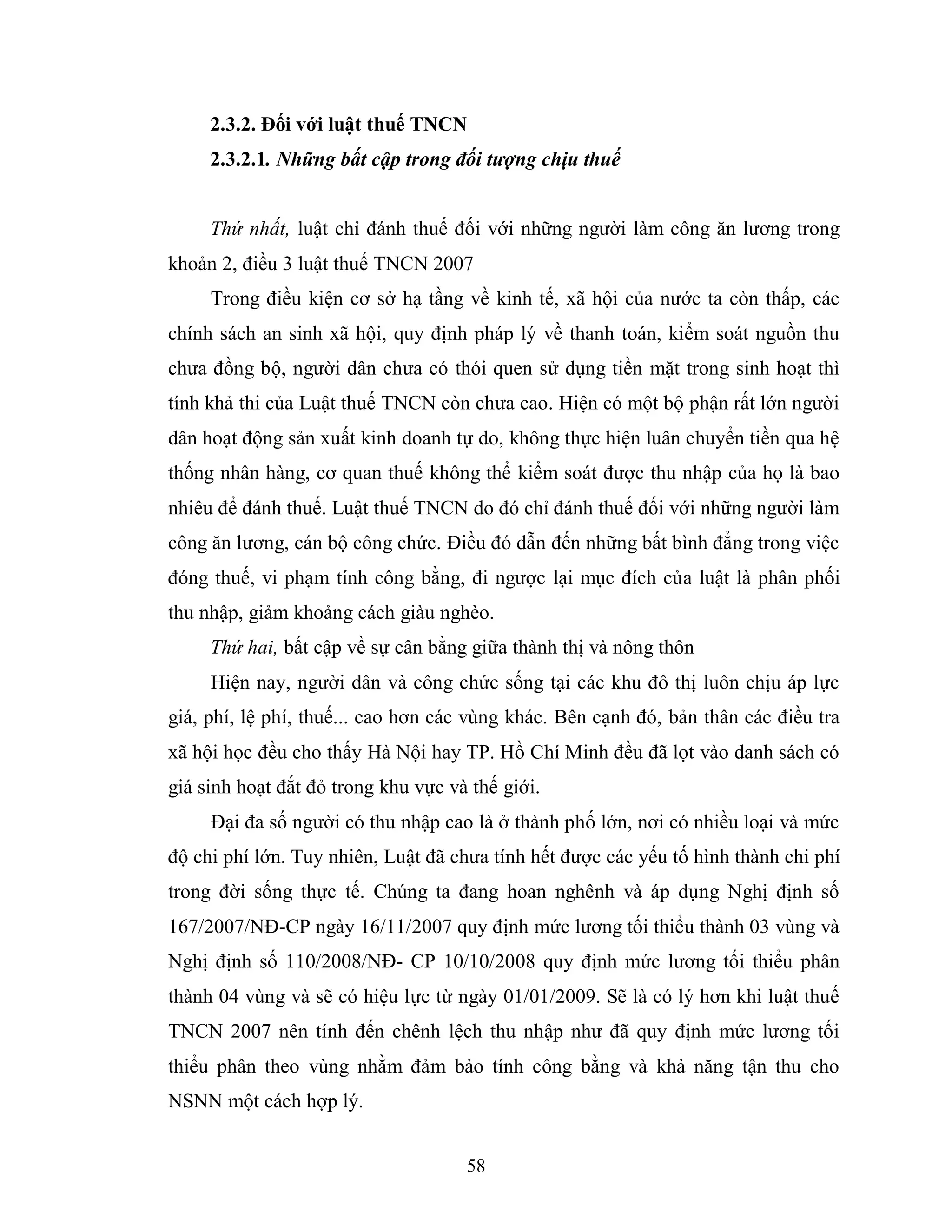 58
2.3.2. Đối với luật thuế TNCN
2.3.2.1. Những bất cập trong đối tượng chịu thuế
Thứ nhất, luật chỉ đánh thuế đối với những người làm công ăn lương trong
khoản 2, điều 3 luật thuế TNCN 2007
Trong điều kiện cơ sở hạ tầng về kinh tế, xã hội của nước ta còn thấp, các
chính sách an sinh xã hội, quy định pháp lý về thanh toán, kiểm soát nguồn thu
chưa đồng bộ, người dân chưa có thói quen sử dụng tiền mặt trong sinh hoạt thì
tính khả thi của Luật thuế TNCN còn chưa cao. Hiện có một bộ phận rất lớn người
dân hoạt động sản xuất kinh doanh tự do, không thực hiện luân chuyển tiền qua hệ
thống nhân hàng, cơ quan thuế không thể kiểm soát được thu nhập của họ là bao
nhiêu để đánh thuế. Luật thuế TNCN do đó chỉ đánh thuế đối với những người làm
công ăn lương, cán bộ công chức. Điều đó dẫn đến những bất bình đẳng trong việc
đóng thuế, vi phạm tính công bằng, đi ngược lại mục đích của luật là phân phối
thu nhập, giảm khoảng cách giàu nghèo.
Thứ hai, bất cập về sự cân bằng giữa thành thị và nông thôn
Hiện nay, người dân và công chức sống tại các khu đô thị luôn chịu áp lực
giá, phí, lệ phí, thuế... cao hơn các vùng khác. Bên cạnh đó, bản thân các điều tra
xã hội học đều cho thấy Hà Nội hay TP. Hồ Chí Minh đều đã lọt vào danh sách có
giá sinh hoạt đắt đỏ trong khu vực và thế giới.
Đại đa số người có thu nhập cao là ở thành phố lớn, nơi có nhiều loại và mức
độ chi phí lớn. Tuy nhiên, Luật đã chưa tính hết được các yếu tố hình thành chi phí
trong đời sống thực tế. Chúng ta đang hoan nghênh và áp dụng Nghị định số
167/2007/NĐ-CP ngày 16/11/2007 quy định mức lương tối thiểu thành 03 vùng và
Nghị định số 110/2008/NĐ- CP 10/10/2008 quy định mức lương tối thiểu phân
thành 04 vùng và sẽ có hiệu lực từ ngày 01/01/2009. Sẽ là có lý hơn khi luật thuế
TNCN 2007 nên tính đến chênh lệch thu nhập như đã quy định mức lương tối
thiểu phân theo vùng nhằm đảm bảo tính công bằng và khả năng tận thu cho
NSNN một cách hợp lý.
 