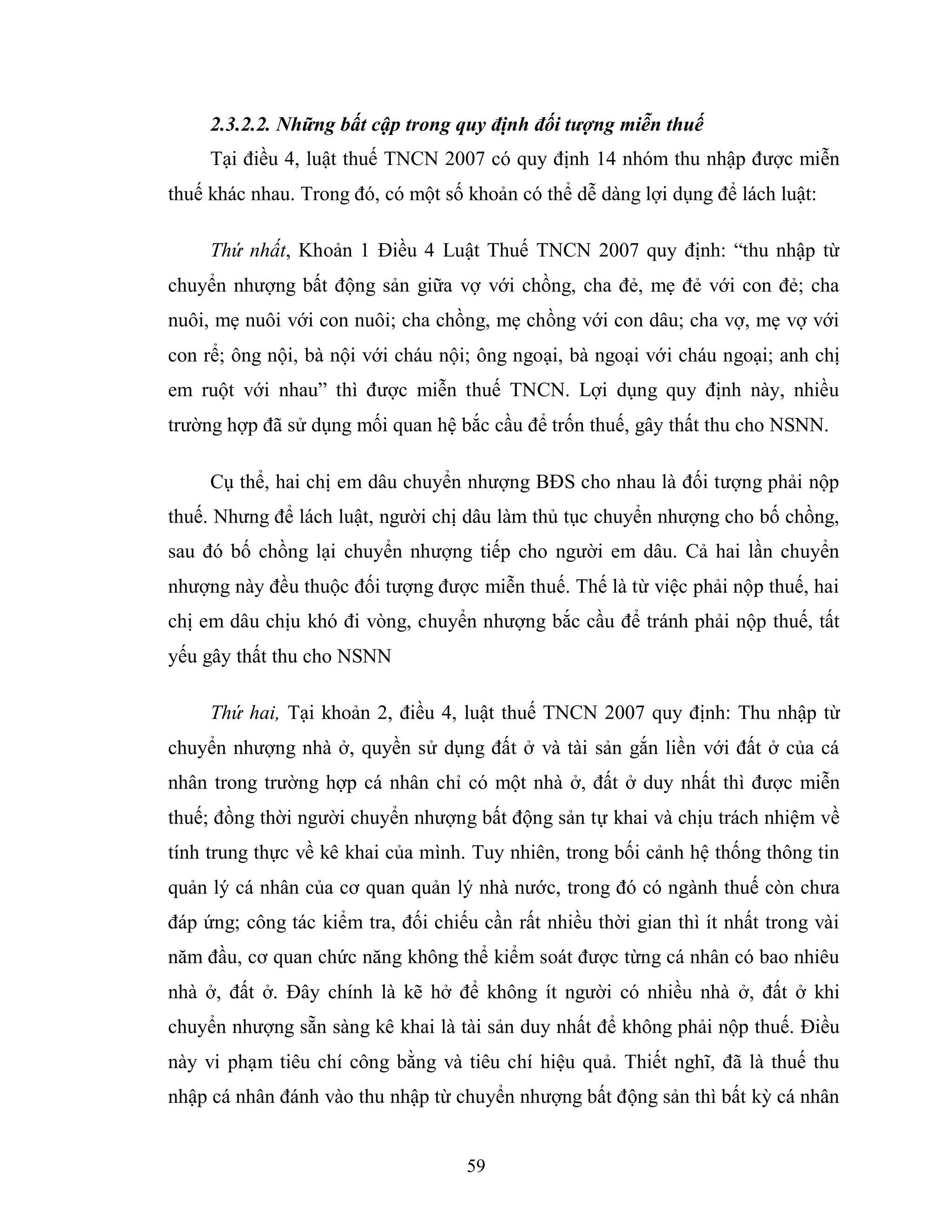 59
2.3.2.2. Những bất cập trong quy định đối tượng miễn thuế
Tại điều 4, luật thuế TNCN 2007 có quy định 14 nhóm thu nhập được miễn
thuế khác nhau. Trong đó, có một số khoản có thể dễ dàng lợi dụng để lách luật:
Thứ nhất, Khoản 1 Điều 4 Luật Thuế TNCN 2007 quy định: “thu nhập từ
chuyển nhượng bất động sản giữa vợ với chồng, cha đẻ, mẹ đẻ với con đẻ; cha
nuôi, mẹ nuôi với con nuôi; cha chồng, mẹ chồng với con dâu; cha vợ, mẹ vợ với
con rể; ông nội, bà nội với cháu nội; ông ngoại, bà ngoại với cháu ngoại; anh chị
em ruột với nhau” thì được miễn thuế TNCN. Lợi dụng quy định này, nhiều
trường hợp đã sử dụng mối quan hệ bắc cầu để trốn thuế, gây thất thu cho NSNN.
Cụ thể, hai chị em dâu chuyển nhượng BĐS cho nhau là đối tượng phải nộp
thuế. Nhưng để lách luật, người chị dâu làm thủ tục chuyển nhượng cho bố chồng,
sau đó bố chồng lại chuyển nhượng tiếp cho người em dâu. Cả hai lần chuyển
nhượng này đều thuộc đối tượng được miễn thuế. Thế là từ việc phải nộp thuế, hai
chị em dâu chịu khó đi vòng, chuyển nhượng bắc cầu để tránh phải nộp thuế, tất
yếu gây thất thu cho NSNN
Thứ hai, Tại khoản 2, điều 4, luật thuế TNCN 2007 quy định: Thu nhập từ
chuyển nhượng nhà ở, quyền sử dụng đất ở và tài sản gắn liền với đất ở của cá
nhân trong trường hợp cá nhân chỉ có một nhà ở, đất ở duy nhất thì được miễn
thuế; đồng thời người chuyển nhượng bất động sản tự khai và chịu trách nhiệm về
tính trung thực về kê khai của mình. Tuy nhiên, trong bối cảnh hệ thống thông tin
quản lý cá nhân của cơ quan quản lý nhà nước, trong đó có ngành thuế còn chưa
đáp ứng; công tác kiểm tra, đối chiếu cần rất nhiều thời gian thì ít nhất trong vài
năm đầu, cơ quan chức năng không thể kiểm soát được từng cá nhân có bao nhiêu
nhà ở, đất ở. Đây chính là kẽ hở để không ít người có nhiều nhà ở, đất ở khi
chuyển nhượng sẵn sàng kê khai là tài sản duy nhất để không phải nộp thuế. Điều
này vi phạm tiêu chí công bằng và tiêu chí hiệu quả. Thiết nghĩ, đã là thuế thu
nhập cá nhân đánh vào thu nhập từ chuyển nhượng bất động sản thì bất kỳ cá nhân
 