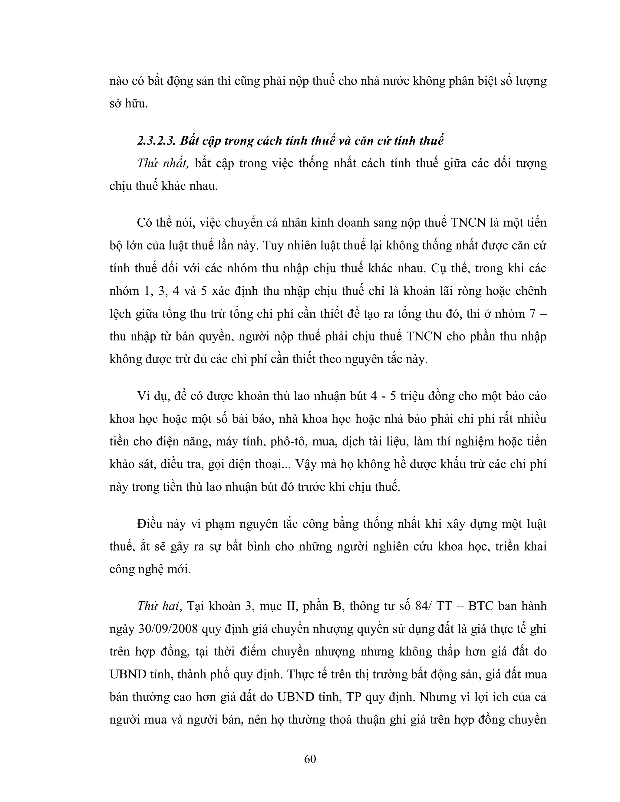 60
nào có bất động sản thì cũng phải nộp thuế cho nhà nước không phân biệt số lượng
sở hữu.
2.3.2.3. Bất cập trong cách tính thuế và căn cứ tính thuế
Thứ nhất, bất cập trong việc thống nhất cách tính thuế giữa các đối tượng
chịu thuế khác nhau.
Có thể nói, việc chuyển cá nhân kinh doanh sang nộp thuế TNCN là một tiến
bộ lớn của luật thuế lần này. Tuy nhiên luật thuế lại không thống nhất được căn cứ
tính thuế đối với các nhóm thu nhập chịu thuế khác nhau. Cụ thể, trong khi các
nhóm 1, 3, 4 và 5 xác định thu nhập chịu thuế chỉ là khoản lãi ròng hoặc chênh
lệch giữa tổng thu trừ tổng chi phí cần thiết để tạo ra tổng thu đó, thì ở nhóm 7 –
thu nhập từ bản quyền, người nộp thuế phải chịu thuế TNCN cho phần thu nhập
không được trừ đủ các chi phí cần thiết theo nguyên tắc này.
Ví dụ, để có được khoản thù lao nhuận bút 4 - 5 triệu đồng cho một báo cáo
khoa học hoặc một số bài báo, nhà khoa học hoặc nhà báo phải chi phí rất nhiều
tiền cho điện năng, máy tính, phô-tô, mua, dịch tài liệu, làm thí nghiệm hoặc tiền
khảo sát, điều tra, gọi điện thoại... Vậy mà họ không hề được khấu trừ các chi phí
này trong tiền thù lao nhuận bút đó trước khi chịu thuế.
Điều này vi phạm nguyên tắc công bằng thống nhất khi xây dựng một luật
thuế, ắt sẽ gây ra sự bất bình cho những người nghiên cứu khoa học, triển khai
công nghệ mới.
Thứ hai, Tại khoản 3, mục II, phần B, thông tư số 84/ TT – BTC ban hành
ngày 30/09/2008 quy định giá chuyển nhượng quyền sử dụng đất là giá thực tế ghi
trên hợp đồng, tại thời điểm chuyển nhượng nhưng không thấp hơn giá đất do
UBND tỉnh, thành phố quy định. Thực tế trên thị trường bất động sản, giá đất mua
bán thường cao hơn giá đất do UBND tỉnh, TP quy định. Nhưng vì lợi ích của cả
người mua và người bán, nên họ thường thoả thuận ghi giá trên hợp đồng chuyển
 