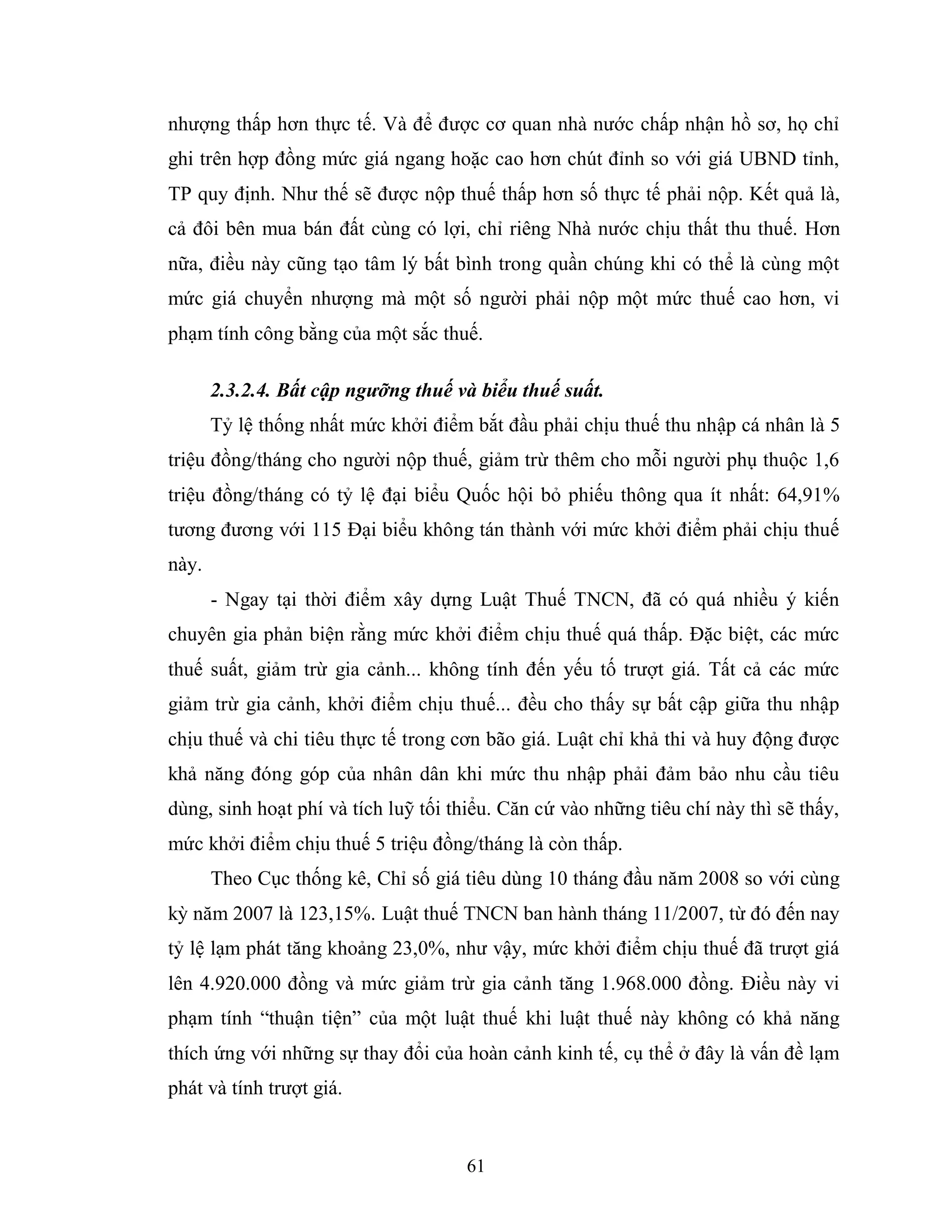 61
nhượng thấp hơn thực tế. Và để được cơ quan nhà nước chấp nhận hồ sơ, họ chỉ
ghi trên hợp đồng mức giá ngang hoặc cao hơn chút đỉnh so với giá UBND tỉnh,
TP quy định. Như thế sẽ được nộp thuế thấp hơn số thực tế phải nộp. Kết quả là,
cả đôi bên mua bán đất cùng có lợi, chỉ riêng Nhà nước chịu thất thu thuế. Hơn
nữa, điều này cũng tạo tâm lý bất bình trong quần chúng khi có thể là cùng một
mức giá chuyển nhượng mà một số người phải nộp một mức thuế cao hơn, vi
phạm tính công bằng của một sắc thuế.
2.3.2.4. Bất cập ngưỡng thuế và biểu thuế suất.
Tỷ lệ thống nhất mức khởi điểm bắt đầu phải chịu thuế thu nhập cá nhân là 5
triệu đồng/tháng cho người nộp thuế, giảm trừ thêm cho mỗi người phụ thuộc 1,6
triệu đồng/tháng có tỷ lệ đại biểu Quốc hội bỏ phiếu thông qua ít nhất: 64,91%
tương đương với 115 Đại biểu không tán thành với mức khởi điểm phải chịu thuế
này.
- Ngay tại thời điểm xây dựng Luật Thuế TNCN, đã có quá nhiều ý kiến
chuyên gia phản biện rằng mức khởi điểm chịu thuế quá thấp. Đặc biệt, các mức
thuế suất, giảm trừ gia cảnh... không tính đến yếu tố trượt giá. Tất cả các mức
giảm trừ gia cảnh, khởi điểm chịu thuế... đều cho thấy sự bất cập giữa thu nhập
chịu thuế và chi tiêu thực tế trong cơn bão giá. Luật chỉ khả thi và huy động được
khả năng đóng góp của nhân dân khi mức thu nhập phải đảm bảo nhu cầu tiêu
dùng, sinh hoạt phí và tích luỹ tối thiểu. Căn cứ vào những tiêu chí này thì sẽ thấy,
mức khởi điểm chịu thuế 5 triệu đồng/tháng là còn thấp.
Theo Cục thống kê, Chỉ số giá tiêu dùng 10 tháng đầu năm 2008 so với cùng
kỳ năm 2007 là 123,15%. Luật thuế TNCN ban hành tháng 11/2007, từ đó đến nay
tỷ lệ lạm phát tăng khoảng 23,0%, như vậy, mức khởi điểm chịu thuế đã trượt giá
lên 4.920.000 đồng và mức giảm trừ gia cảnh tăng 1.968.000 đồng. Điều này vi
phạm tính “thuận tiện” của một luật thuế khi luật thuế này không có khả năng
thích ứng với những sự thay đổi của hoàn cảnh kinh tế, cụ thể ở đây là vấn đề lạm
phát và tính trượt giá.
 