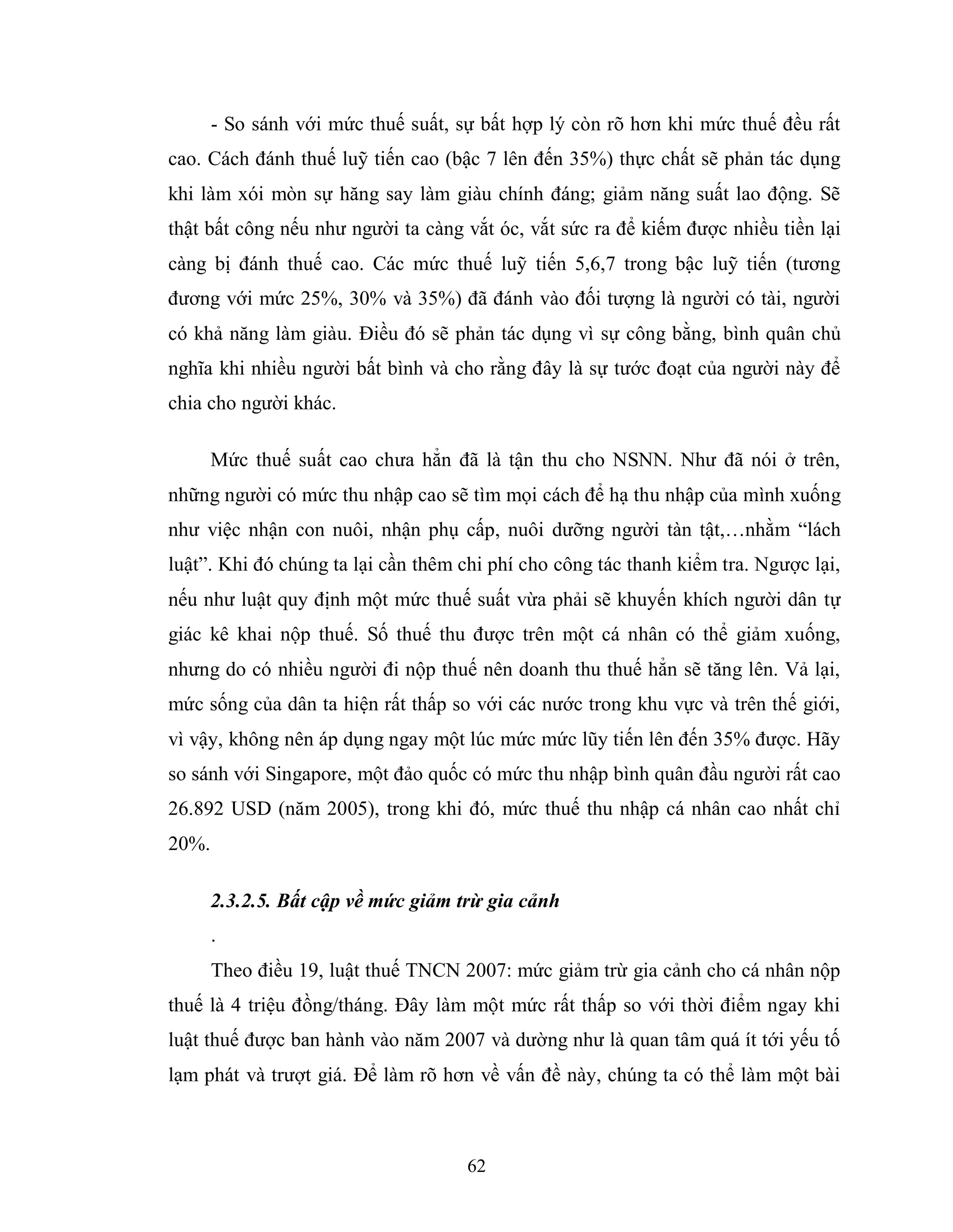 62
- So sánh với mức thuế suất, sự bất hợp lý còn rõ hơn khi mức thuế đều rất
cao. Cách đánh thuế luỹ tiến cao (bậc 7 lên đến 35%) thực chất sẽ phản tác dụng
khi làm xói mòn sự hăng say làm giàu chính đáng; giảm năng suất lao động. Sẽ
thật bất công nếu như người ta càng vắt óc, vắt sức ra để kiếm được nhiều tiền lại
càng bị đánh thuế cao. Các mức thuế luỹ tiến 5,6,7 trong bậc luỹ tiến (tương
đương với mức 25%, 30% và 35%) đã đánh vào đối tượng là người có tài, người
có khả năng làm giàu. Điều đó sẽ phản tác dụng vì sự công bằng, bình quân chủ
nghĩa khi nhiều người bất bình và cho rằng đây là sự tước đoạt của người này để
chia cho người khác.
Mức thuế suất cao chưa hẳn đã là tận thu cho NSNN. Như đã nói ở trên,
những người có mức thu nhập cao sẽ tìm mọi cách để hạ thu nhập của mình xuống
như việc nhận con nuôi, nhận phụ cấp, nuôi dưỡng người tàn tật,…nhằm “lách
luật”. Khi đó chúng ta lại cần thêm chi phí cho công tác thanh kiểm tra. Ngược lại,
nếu như luật quy định một mức thuế suất vừa phải sẽ khuyến khích người dân tự
giác kê khai nộp thuế. Số thuế thu được trên một cá nhân có thể giảm xuống,
nhưng do có nhiều người đi nộp thuế nên doanh thu thuế hẳn sẽ tăng lên. Vả lại,
mức sống của dân ta hiện rất thấp so với các nước trong khu vực và trên thế giới,
vì vậy, không nên áp dụng ngay một lúc mức mức lũy tiến lên đến 35% được. Hãy
so sánh với Singapore, một đảo quốc có mức thu nhập bình quân đầu người rất cao
26.892 USD (năm 2005), trong khi đó, mức thuế thu nhập cá nhân cao nhất chỉ
20%.
2.3.2.5. Bất cập về mức giảm trừ gia cảnh
.
Theo điều 19, luật thuế TNCN 2007: mức giảm trừ gia cảnh cho cá nhân nộp
thuế là 4 triệu đồng/tháng. Đây làm một mức rất thấp so với thời điểm ngay khi
luật thuế được ban hành vào năm 2007 và dường như là quan tâm quá ít tới yếu tố
lạm phát và trượt giá. Để làm rõ hơn về vấn đề này, chúng ta có thể làm một bài
 