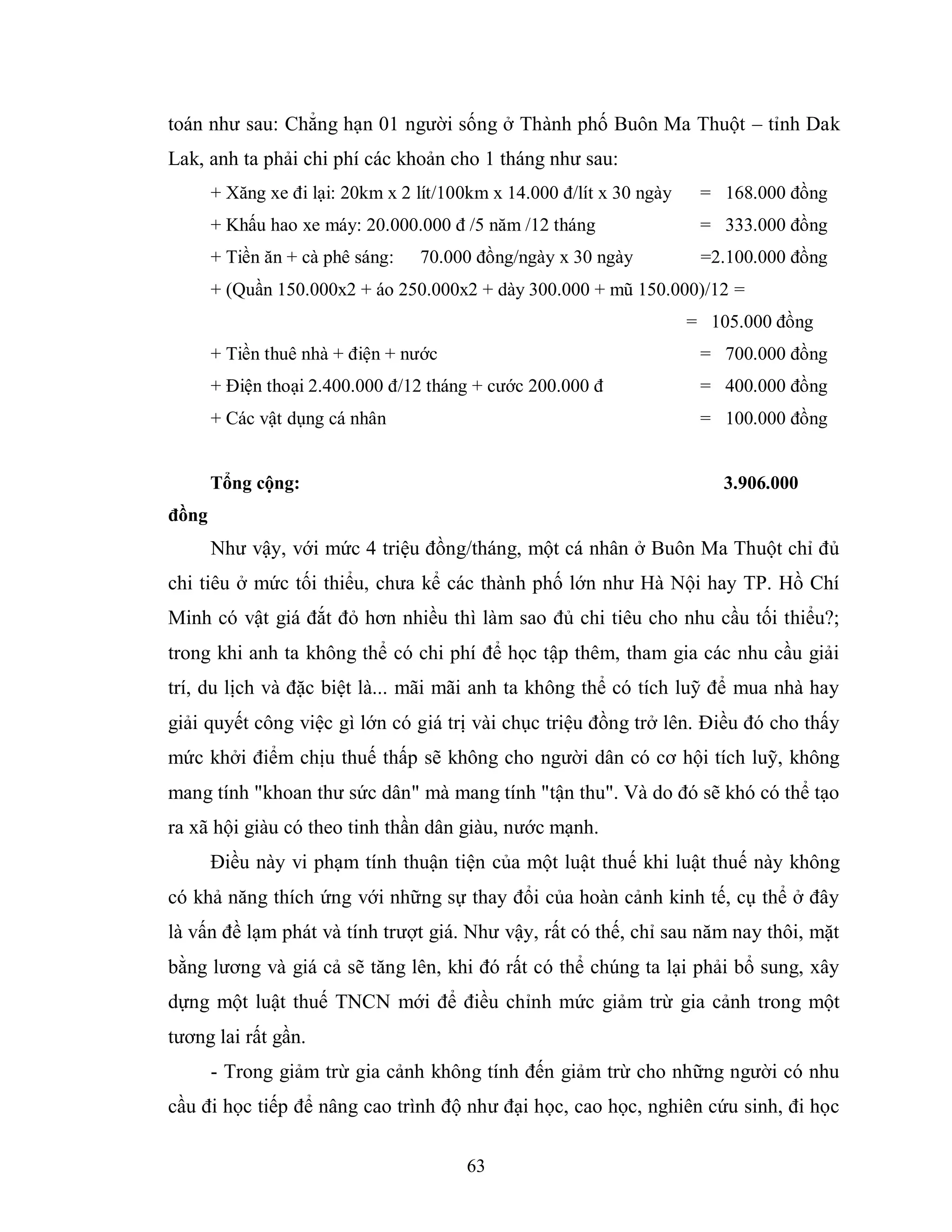 63
toán như sau: Chẳng hạn 01 người sống ở Thành phố Buôn Ma Thuột – tỉnh Dak
Lak, anh ta phải chi phí các khoản cho 1 tháng như sau:
+ Xăng xe đi lại: 20km x 2 lít/100km x 14.000 đ/lít x 30 ngày = 168.000 đồng
+ Khấu hao xe máy: 20.000.000 đ /5 năm /12 tháng = 333.000 đồng
+ Tiền ăn + cà phê sáng: 70.000 đồng/ngày x 30 ngày =2.100.000 đồng
+ (Quần 150.000x2 + áo 250.000x2 + dày 300.000 + mũ 150.000)/12 =
= 105.000 đồng
+ Tiền thuê nhà + điện + nước = 700.000 đồng
+ Điện thoại 2.400.000 đ/12 tháng + cước 200.000 đ = 400.000 đồng
+ Các vật dụng cá nhân = 100.000 đồng
Tổng cộng: 3.906.000
đồng
Như vậy, với mức 4 triệu đồng/tháng, một cá nhân ở Buôn Ma Thuột chỉ đủ
chi tiêu ở mức tối thiểu, chưa kể các thành phố lớn như Hà Nội hay TP. Hồ Chí
Minh có vật giá đắt đỏ hơn nhiều thì làm sao đủ chi tiêu cho nhu cầu tối thiểu?;
trong khi anh ta không thể có chi phí để học tập thêm, tham gia các nhu cầu giải
trí, du lịch và đặc biệt là... mãi mãi anh ta không thể có tích luỹ để mua nhà hay
giải quyết công việc gì lớn có giá trị vài chục triệu đồng trở lên. Điều đó cho thấy
mức khởi điểm chịu thuế thấp sẽ không cho người dân có cơ hội tích luỹ, không
mang tính "khoan thư sức dân" mà mang tính "tận thu". Và do đó sẽ khó có thể tạo
ra xã hội giàu có theo tinh thần dân giàu, nước mạnh.
Điều này vi phạm tính thuận tiện của một luật thuế khi luật thuế này không
có khả năng thích ứng với những sự thay đổi của hoàn cảnh kinh tế, cụ thể ở đây
là vấn đề lạm phát và tính trượt giá. Như vậy, rất có thế, chỉ sau năm nay thôi, mặt
bằng lương và giá cả sẽ tăng lên, khi đó rất có thể chúng ta lại phải bổ sung, xây
dựng một luật thuế TNCN mới để điều chỉnh mức giảm trừ gia cảnh trong một
tương lai rất gần.
- Trong giảm trừ gia cảnh không tính đến giảm trừ cho những người có nhu
cầu đi học tiếp để nâng cao trình độ như đại học, cao học, nghiên cứu sinh, đi học
 