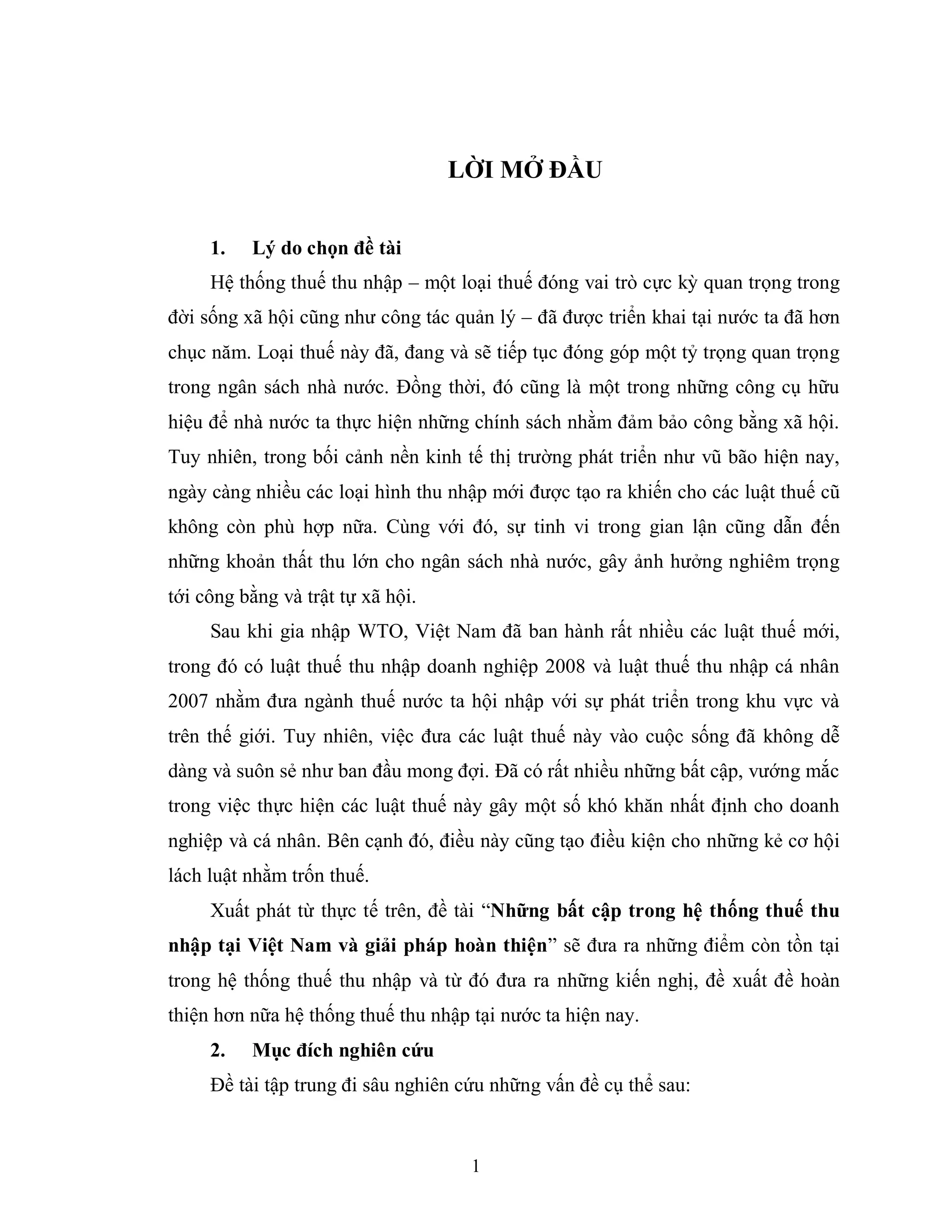 1
LỜI MỞ ĐẦU
1. Lý do chọn đề tài
Hệ thống thuế thu nhập – một loại thuế đóng vai trò cực kỳ quan trọng trong
đời sống xã hội cũng như công tác quản lý – đã được triển khai tại nước ta đã hơn
chục năm. Loại thuế này đã, đang và sẽ tiếp tục đóng góp một tỷ trọng quan trọng
trong ngân sách nhà nước. Đồng thời, đó cũng là một trong những công cụ hữu
hiệu để nhà nước ta thực hiện những chính sách nhằm đảm bảo công bằng xã hội.
Tuy nhiên, trong bối cảnh nền kinh tế thị trường phát triển như vũ bão hiện nay,
ngày càng nhiều các loại hình thu nhập mới được tạo ra khiến cho các luật thuế cũ
không còn phù hợp nữa. Cùng với đó, sự tinh vi trong gian lận cũng dẫn đến
những khoản thất thu lớn cho ngân sách nhà nước, gây ảnh hưởng nghiêm trọng
tới công bằng và trật tự xã hội.
Sau khi gia nhập WTO, Việt Nam đã ban hành rất nhiều các luật thuế mới,
trong đó có luật thuế thu nhập doanh nghiệp 2008 và luật thuế thu nhập cá nhân
2007 nhằm đưa ngành thuế nước ta hội nhập với sự phát triển trong khu vực và
trên thế giới. Tuy nhiên, việc đưa các luật thuế này vào cuộc sống đã không dễ
dàng và suôn sẻ như ban đầu mong đợi. Đã có rất nhiều những bất cập, vướng mắc
trong việc thực hiện các luật thuế này gây một số khó khăn nhất định cho doanh
nghiệp và cá nhân. Bên cạnh đó, điều này cũng tạo điều kiện cho những kẻ cơ hội
lách luật nhằm trốn thuế.
Xuất phát từ thực tế trên, đề tài “Những bất cập trong hệ thống thuế thu
nhập tại Việt Nam và giải pháp hoàn thiện” sẽ đưa ra những điểm còn tồn tại
trong hệ thống thuế thu nhập và từ đó đưa ra những kiến nghị, đề xuất đề hoàn
thiện hơn nữa hệ thống thuế thu nhập tại nước ta hiện nay.
2. Mục đích nghiên cứu
Đề tài tập trung đi sâu nghiên cứu những vấn đề cụ thể sau:
 