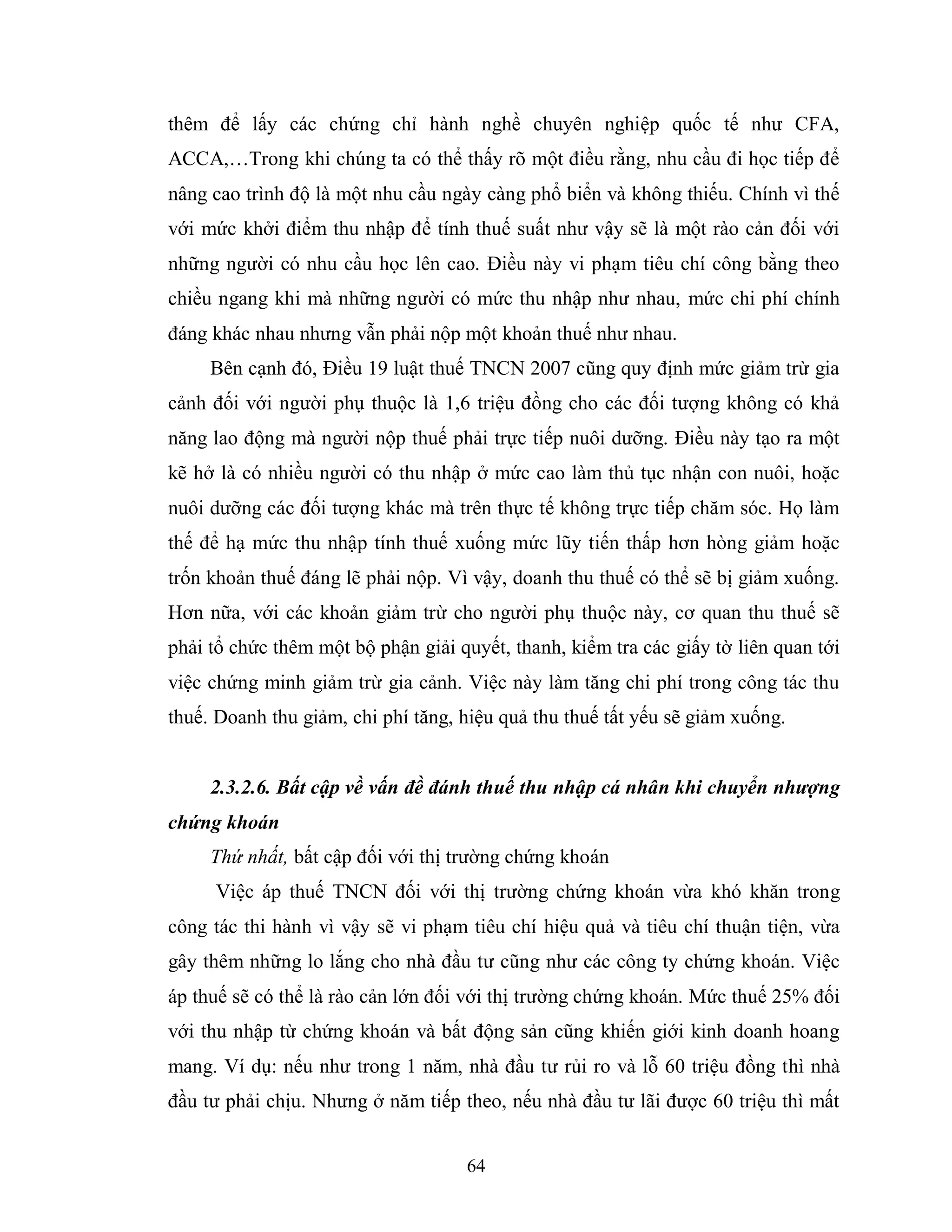 64
thêm để lấy các chứng chỉ hành nghề chuyên nghiệp quốc tế như CFA,
ACCA,…Trong khi chúng ta có thể thấy rõ một điều rằng, nhu cầu đi học tiếp để
nâng cao trình độ là một nhu cầu ngày càng phổ biển và không thiếu. Chính vì thế
với mức khởi điểm thu nhập để tính thuế suất như vậy sẽ là một rào cản đối với
những người có nhu cầu học lên cao. Điều này vi phạm tiêu chí công bằng theo
chiều ngang khi mà những người có mức thu nhập như nhau, mức chi phí chính
đáng khác nhau nhưng vẫn phải nộp một khoản thuế như nhau.
Bên cạnh đó, Điều 19 luật thuế TNCN 2007 cũng quy định mức giảm trừ gia
cảnh đối với người phụ thuộc là 1,6 triệu đồng cho các đối tượng không có khả
năng lao động mà người nộp thuế phải trực tiếp nuôi dưỡng. Điều này tạo ra một
kẽ hở là có nhiều người có thu nhập ở mức cao làm thủ tục nhận con nuôi, hoặc
nuôi dưỡng các đối tượng khác mà trên thực tế không trực tiếp chăm sóc. Họ làm
thế để hạ mức thu nhập tính thuế xuống mức lũy tiến thấp hơn hòng giảm hoặc
trốn khoản thuế đáng lẽ phải nộp. Vì vậy, doanh thu thuế có thể sẽ bị giảm xuống.
Hơn nữa, với các khoản giảm trừ cho người phụ thuộc này, cơ quan thu thuế sẽ
phải tổ chức thêm một bộ phận giải quyết, thanh, kiểm tra các giấy tờ liên quan tới
việc chứng minh giảm trừ gia cảnh. Việc này làm tăng chi phí trong công tác thu
thuế. Doanh thu giảm, chi phí tăng, hiệu quả thu thuế tất yếu sẽ giảm xuống.
2.3.2.6. Bất cập về vấn đề đánh thuế thu nhập cá nhân khi chuyển nhượng
chứng khoán
Thứ nhất, bất cập đối với thị trường chứng khoán
Việc áp thuế TNCN đối với thị trường chứng khoán vừa khó khăn trong
công tác thi hành vì vậy sẽ vi phạm tiêu chí hiệu quả và tiêu chí thuận tiện, vừa
gây thêm những lo lắng cho nhà đầu tư cũng như các công ty chứng khoán. Việc
áp thuế sẽ có thể là rào cản lớn đối với thị trường chứng khoán. Mức thuế 25% đối
với thu nhập từ chứng khoán và bất động sản cũng khiến giới kinh doanh hoang
mang. Ví dụ: nếu như trong 1 năm, nhà đầu tư rủi ro và lỗ 60 triệu đồng thì nhà
đầu tư phải chịu. Nhưng ở năm tiếp theo, nếu nhà đầu tư lãi được 60 triệu thì mất
 