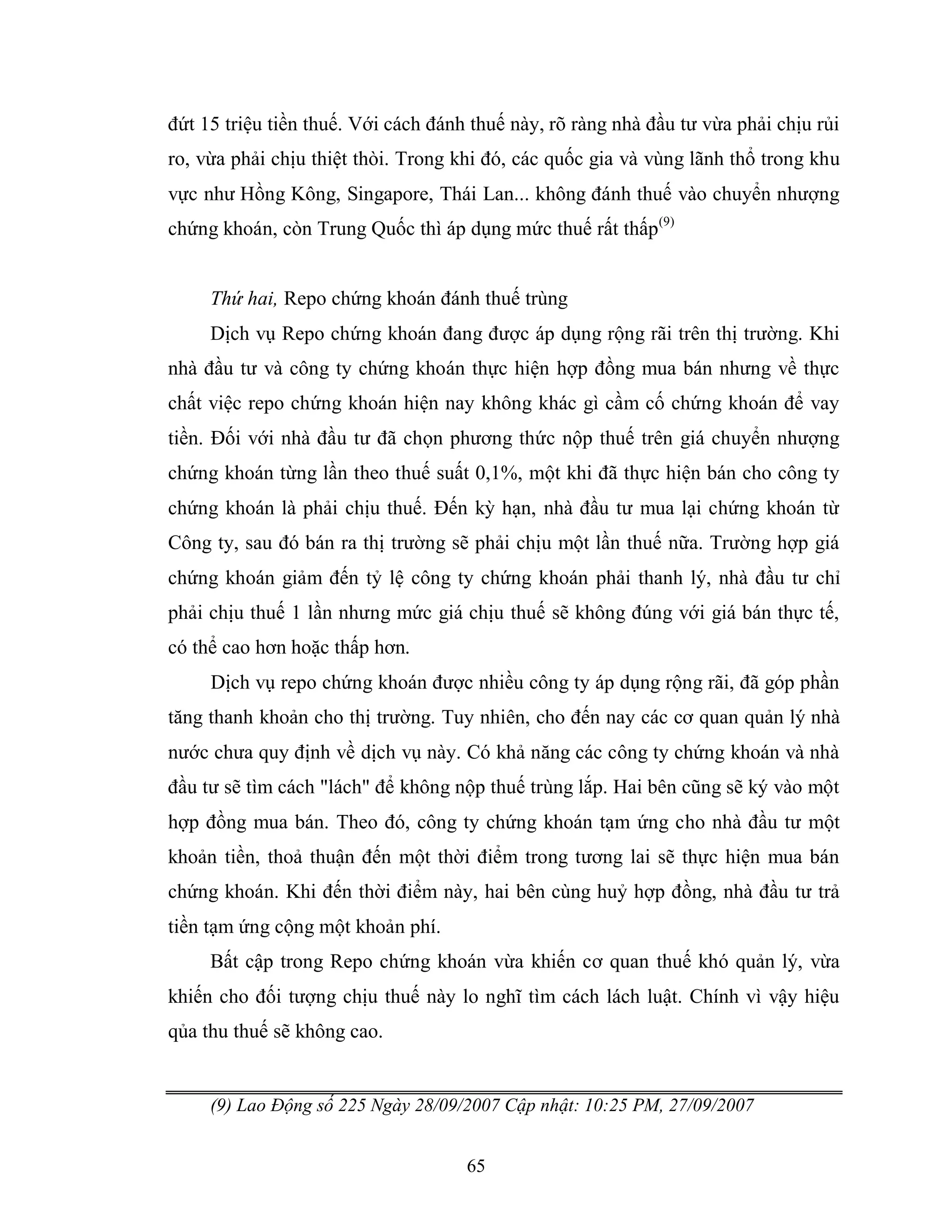 65
đứt 15 triệu tiền thuế. Với cách đánh thuế này, rõ ràng nhà đầu tư vừa phải chịu rủi
ro, vừa phải chịu thiệt thòi. Trong khi đó, các quốc gia và vùng lãnh thổ trong khu
vực như Hồng Kông, Singapore, Thái Lan... không đánh thuế vào chuyển nhượng
chứng khoán, còn Trung Quốc thì áp dụng mức thuế rất thấp(9)
Thứ hai, Repo chứng khoán đánh thuế trùng
Dịch vụ Repo chứng khoán đang được áp dụng rộng rãi trên thị trường. Khi
nhà đầu tư và công ty chứng khoán thực hiện hợp đồng mua bán nhưng về thực
chất việc repo chứng khoán hiện nay không khác gì cầm cố chứng khoán để vay
tiền. Đối với nhà đầu tư đã chọn phương thức nộp thuế trên giá chuyển nhượng
chứng khoán từng lần theo thuế suất 0,1%, một khi đã thực hiện bán cho công ty
chứng khoán là phải chịu thuế. Đến kỳ hạn, nhà đầu tư mua lại chứng khoán từ
Công ty, sau đó bán ra thị trường sẽ phải chịu một lần thuế nữa. Trường hợp giá
chứng khoán giảm đến tỷ lệ công ty chứng khoán phải thanh lý, nhà đầu tư chỉ
phải chịu thuế 1 lần nhưng mức giá chịu thuế sẽ không đúng với giá bán thực tế,
có thể cao hơn hoặc thấp hơn.
Dịch vụ repo chứng khoán được nhiều công ty áp dụng rộng rãi, đã góp phần
tăng thanh khoản cho thị trường. Tuy nhiên, cho đến nay các cơ quan quản lý nhà
nước chưa quy định về dịch vụ này. Có khả năng các công ty chứng khoán và nhà
đầu tư sẽ tìm cách "lách" để không nộp thuế trùng lắp. Hai bên cũng sẽ ký vào một
hợp đồng mua bán. Theo đó, công ty chứng khoán tạm ứng cho nhà đầu tư một
khoản tiền, thoả thuận đến một thời điểm trong tương lai sẽ thực hiện mua bán
chứng khoán. Khi đến thời điểm này, hai bên cùng huỷ hợp đồng, nhà đầu tư trả
tiền tạm ứng cộng một khoản phí.
Bất cập trong Repo chứng khoán vừa khiến cơ quan thuế khó quản lý, vừa
khiến cho đối tượng chịu thuế này lo nghĩ tìm cách lách luật. Chính vì vậy hiệu
qủa thu thuế sẽ không cao.
(9) Lao Động số 225 Ngày 28/09/2007 Cập nhật: 10:25 PM, 27/09/2007
 
