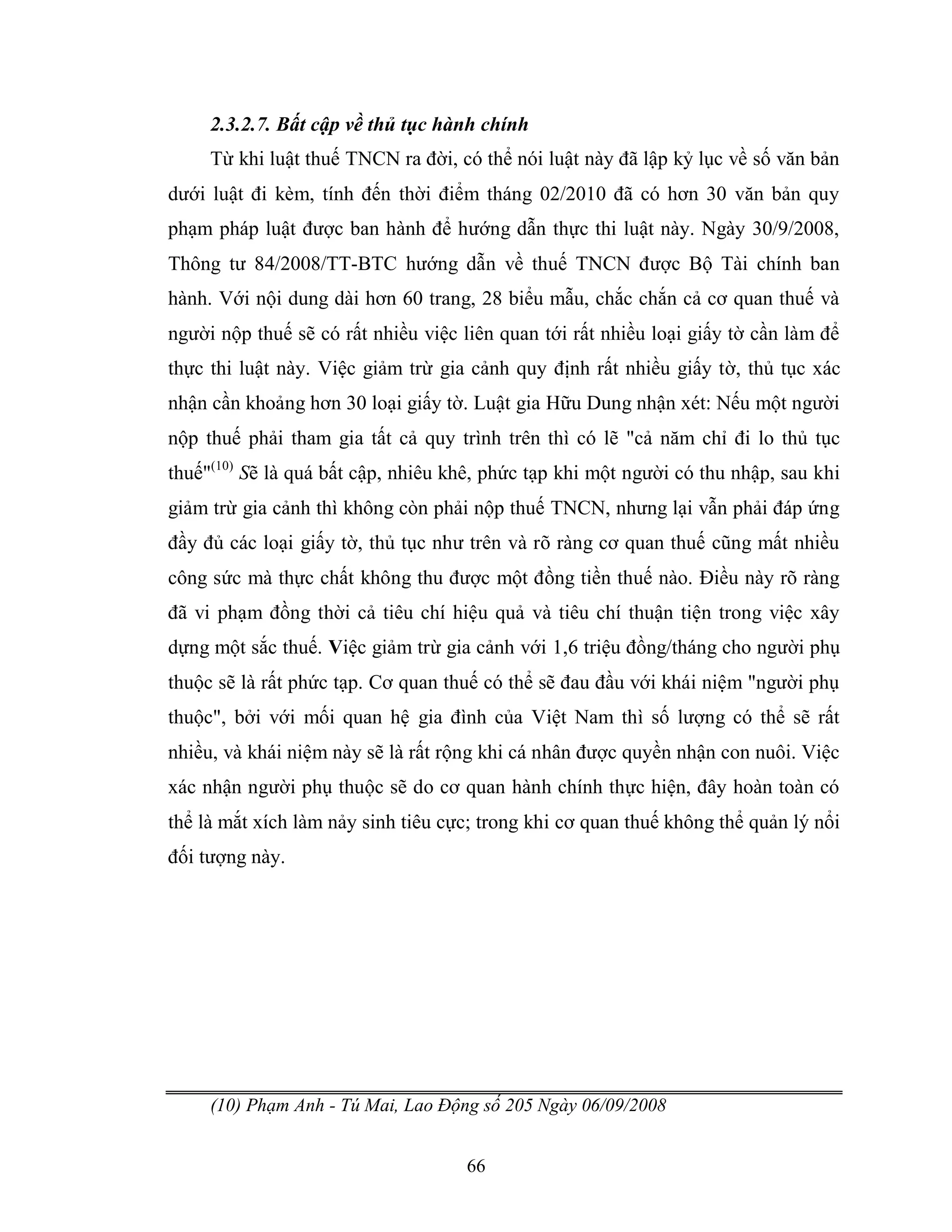 66
2.3.2.7. Bất cập về thủ tục hành chính
Từ khi luật thuế TNCN ra đời, có thể nói luật này đã lập kỷ lục về số văn bản
dưới luật đi kèm, tính đến thời điểm tháng 02/2010 đã có hơn 30 văn bản quy
phạm pháp luật được ban hành để hướng dẫn thực thi luật này. Ngày 30/9/2008,
Thông tư 84/2008/TT-BTC hướng dẫn về thuế TNCN được Bộ Tài chính ban
hành. Với nội dung dài hơn 60 trang, 28 biểu mẫu, chắc chắn cả cơ quan thuế và
người nộp thuế sẽ có rất nhiều việc liên quan tới rất nhiều loại giấy tờ cần làm để
thực thi luật này. Việc giảm trừ gia cảnh quy định rất nhiều giấy tờ, thủ tục xác
nhận cần khoảng hơn 30 loại giấy tờ. Luật gia Hữu Dung nhận xét: Nếu một người
nộp thuế phải tham gia tất cả quy trình trên thì có lẽ "cả năm chỉ đi lo thủ tục
thuế"(10)
Sẽ là quá bất cập, nhiêu khê, phức tạp khi một người có thu nhập, sau khi
giảm trừ gia cảnh thì không còn phải nộp thuế TNCN, nhưng lại vẫn phải đáp ứng
đầy đủ các loại giấy tờ, thủ tục như trên và rõ ràng cơ quan thuế cũng mất nhiều
công sức mà thực chất không thu được một đồng tiền thuế nào. Điều này rõ ràng
đã vi phạm đồng thời cả tiêu chí hiệu quả và tiêu chí thuận tiện trong việc xây
dựng một sắc thuế. Việc giảm trừ gia cảnh với 1,6 triệu đồng/tháng cho người phụ
thuộc sẽ là rất phức tạp. Cơ quan thuế có thể sẽ đau đầu với khái niệm "người phụ
thuộc", bởi với mối quan hệ gia đình của Việt Nam thì số lượng có thể sẽ rất
nhiều, và khái niệm này sẽ là rất rộng khi cá nhân được quyền nhận con nuôi. Việc
xác nhận người phụ thuộc sẽ do cơ quan hành chính thực hiện, đây hoàn toàn có
thể là mắt xích làm nảy sinh tiêu cực; trong khi cơ quan thuế không thể quản lý nổi
đối tượng này.
(10) Phạm Anh - Tú Mai, Lao Động số 205 Ngày 06/09/2008
 