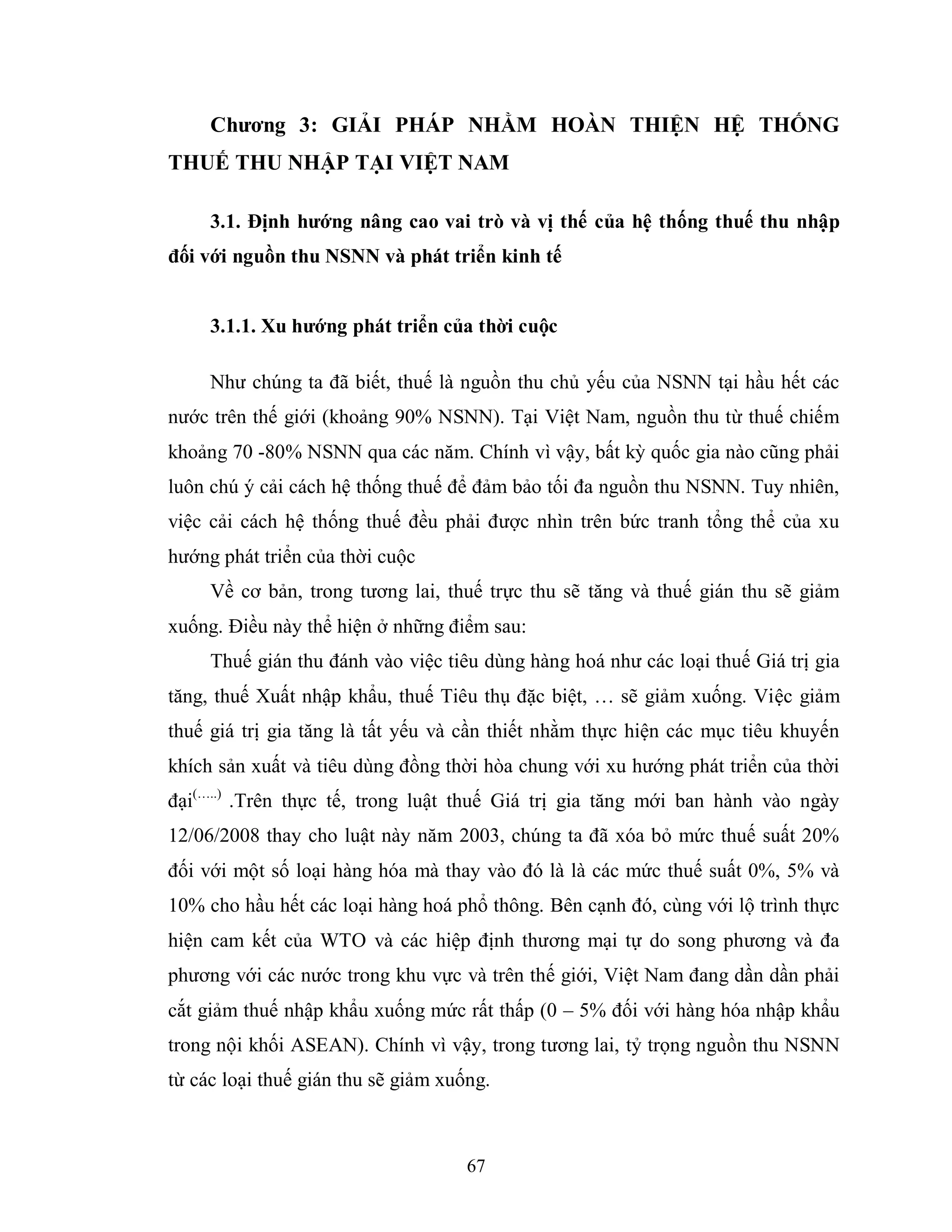 67
Chƣơng 3: GIẢI PHÁP NHẰM HOÀN THIỆN HỆ THỐNG
THUẾ THU NHẬP TẠI VIỆT NAM
3.1. Định hƣớng nâng cao vai trò và vị thế của hệ thống thuế thu nhập
đối với nguồn thu NSNN và phát triển kinh tế
3.1.1. Xu hƣớng phát triển của thời cuộc
Như chúng ta đã biết, thuế là nguồn thu chủ yếu của NSNN tại hầu hết các
nước trên thế giới (khoảng 90% NSNN). Tại Việt Nam, nguồn thu từ thuế chiếm
khoảng 70 -80% NSNN qua các năm. Chính vì vậy, bất kỳ quốc gia nào cũng phải
luôn chú ý cải cách hệ thống thuế để đảm bảo tối đa nguồn thu NSNN. Tuy nhiên,
việc cải cách hệ thống thuế đều phải được nhìn trên bức tranh tổng thể của xu
hướng phát triển của thời cuộc
Về cơ bản, trong tương lai, thuế trực thu sẽ tăng và thuế gián thu sẽ giảm
xuống. Điều này thể hiện ở những điểm sau:
Thuế gián thu đánh vào việc tiêu dùng hàng hoá như các loại thuế Giá trị gia
tăng, thuế Xuất nhập khẩu, thuế Tiêu thụ đặc biệt, … sẽ giảm xuống. Việc giảm
thuế giá trị gia tăng là tất yếu và cần thiết nhằm thực hiện các mục tiêu khuyến
khích sản xuất và tiêu dùng đồng thời hòa chung với xu hướng phát triển của thời
đại(…..)
.Trên thực tế, trong luật thuế Giá trị gia tăng mới ban hành vào ngày
12/06/2008 thay cho luật này năm 2003, chúng ta đã xóa bỏ mức thuế suất 20%
đối với một số loại hàng hóa mà thay vào đó là là các mức thuế suất 0%, 5% và
10% cho hầu hết các loại hàng hoá phổ thông. Bên cạnh đó, cùng với lộ trình thực
hiện cam kết của WTO và các hiệp định thương mại tự do song phương và đa
phương với các nước trong khu vực và trên thế giới, Việt Nam đang dần dần phải
cắt giảm thuế nhập khẩu xuống mức rất thấp (0 – 5% đối với hàng hóa nhập khẩu
trong nội khối ASEAN). Chính vì vậy, trong tương lai, tỷ trọng nguồn thu NSNN
từ các loại thuế gián thu sẽ giảm xuống.
 