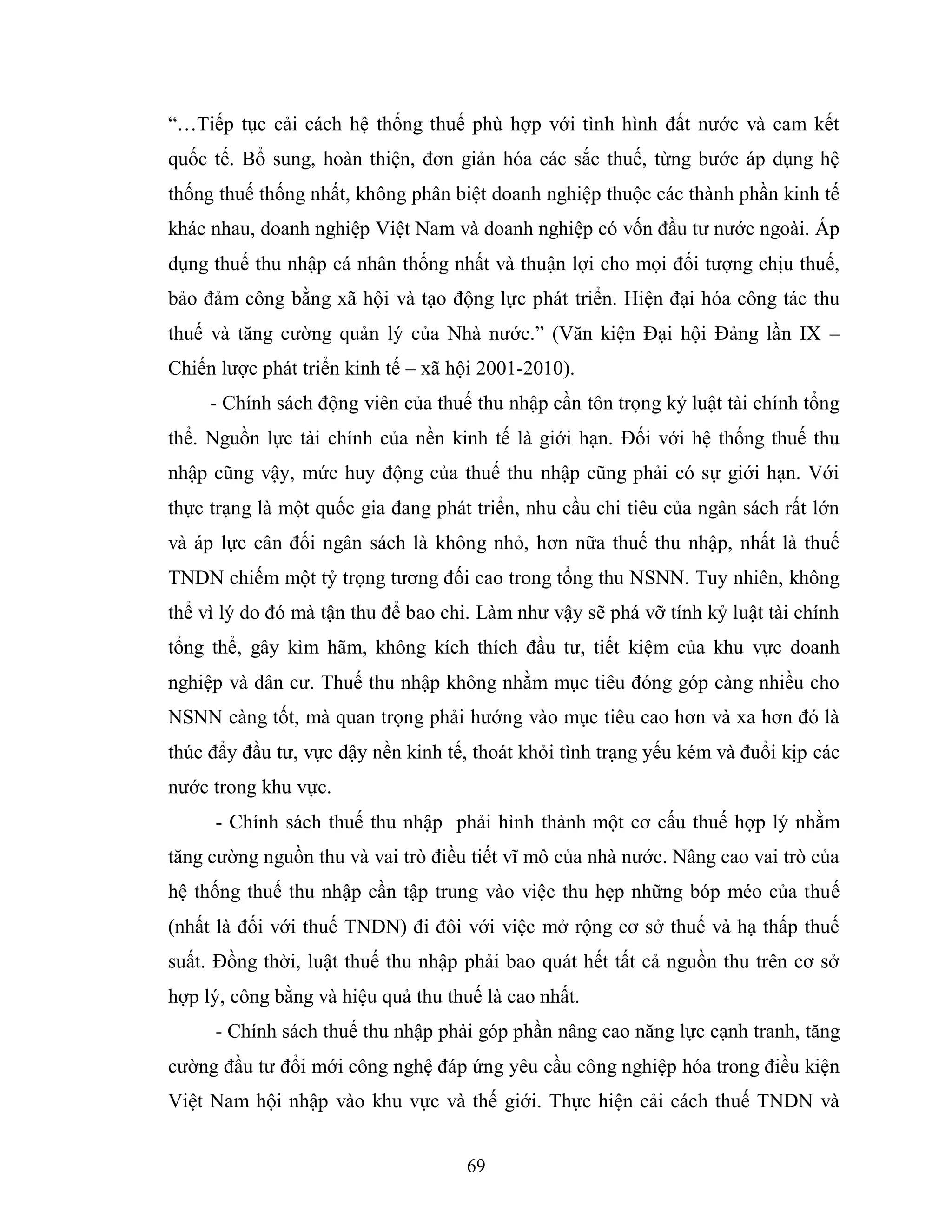 69
“…Tiếp tục cải cách hệ thống thuế phù hợp với tình hình đất nước và cam kết
quốc tế. Bổ sung, hoàn thiện, đơn giản hóa các sắc thuế, từng bước áp dụng hệ
thống thuế thống nhất, không phân biệt doanh nghiệp thuộc các thành phần kinh tế
khác nhau, doanh nghiệp Việt Nam và doanh nghiệp có vốn đầu tư nước ngoài. Áp
dụng thuế thu nhập cá nhân thống nhất và thuận lợi cho mọi đối tượng chịu thuế,
bảo đảm công bằng xã hội và tạo động lực phát triển. Hiện đại hóa công tác thu
thuế và tăng cường quản lý của Nhà nước.” (Văn kiện Đại hội Đảng lần IX –
Chiến lược phát triển kinh tế – xã hội 2001-2010).
- Chính sách động viên của thuế thu nhập cần tôn trọng kỷ luật tài chính tổng
thể. Nguồn lực tài chính của nền kinh tế là giới hạn. Đối với hệ thống thuế thu
nhập cũng vậy, mức huy động của thuế thu nhập cũng phải có sự giới hạn. Với
thực trạng là một quốc gia đang phát triển, nhu cầu chi tiêu của ngân sách rất lớn
và áp lực cân đối ngân sách là không nhỏ, hơn nữa thuế thu nhập, nhất là thuế
TNDN chiếm một tỷ trọng tương đối cao trong tổng thu NSNN. Tuy nhiên, không
thể vì lý do đó mà tận thu để bao chi. Làm như vậy sẽ phá vỡ tính kỷ luật tài chính
tổng thể, gây kìm hãm, không kích thích đầu tư, tiết kiệm của khu vực doanh
nghiệp và dân cư. Thuế thu nhập không nhằm mục tiêu đóng góp càng nhiều cho
NSNN càng tốt, mà quan trọng phải hướng vào mục tiêu cao hơn và xa hơn đó là
thúc đẩy đầu tư, vực dậy nền kinh tế, thoát khỏi tình trạng yếu kém và đuổi kịp các
nước trong khu vực.
- Chính sách thuế thu nhập phải hình thành một cơ cấu thuế hợp lý nhằm
tăng cường nguồn thu và vai trò điều tiết vĩ mô của nhà nước. Nâng cao vai trò của
hệ thống thuế thu nhập cần tập trung vào việc thu hẹp những bóp méo của thuế
(nhất là đối với thuế TNDN) đi đôi với việc mở rộng cơ sở thuế và hạ thấp thuế
suất. Đồng thời, luật thuế thu nhập phải bao quát hết tất cả nguồn thu trên cơ sở
hợp lý, công bằng và hiệu quả thu thuế là cao nhất.
- Chính sách thuế thu nhập phải góp phần nâng cao năng lực cạnh tranh, tăng
cường đầu tư đổi mới công nghệ đáp ứng yêu cầu công nghiệp hóa trong điều kiện
Việt Nam hội nhập vào khu vực và thế giới. Thực hiện cải cách thuế TNDN và
 