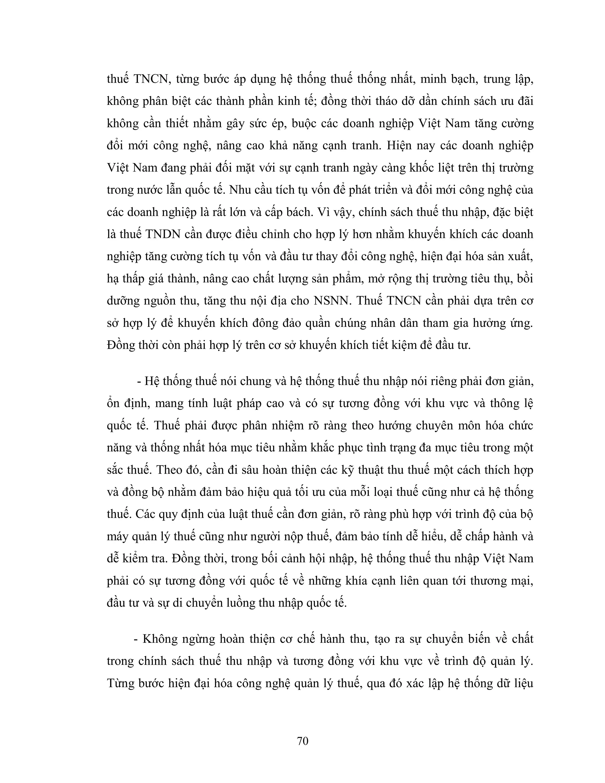 70
thuế TNCN, từng bước áp dụng hệ thống thuế thống nhất, minh bạch, trung lập,
không phân biệt các thành phần kinh tế; đồng thời tháo dỡ dần chính sách ưu đãi
không cần thiết nhằm gây sức ép, buộc các doanh nghiệp Việt Nam tăng cường
đổi mới công nghệ, nâng cao khả năng cạnh tranh. Hiện nay các doanh nghiệp
Việt Nam đang phải đối mặt với sự cạnh tranh ngày càng khốc liệt trên thị trường
trong nước lẫn quốc tế. Nhu cầu tích tụ vốn để phát triển và đổi mới công nghệ của
các doanh nghiệp là rất lớn và cấp bách. Vì vậy, chính sách thuế thu nhập, đặc biệt
là thuế TNDN cần được điều chỉnh cho hợp lý hơn nhằm khuyến khích các doanh
nghiệp tăng cường tích tụ vốn và đầu tư thay đổi công nghệ, hiện đại hóa sản xuất,
hạ thấp giá thành, nâng cao chất lượng sản phẩm, mở rộng thị trường tiêu thụ, bồi
dưỡng nguồn thu, tăng thu nội địa cho NSNN. Thuế TNCN cần phải dựa trên cơ
sở hợp lý để khuyến khích đông đảo quần chúng nhân dân tham gia hưởng ứng.
Đồng thời còn phải hợp lý trên cơ sở khuyến khích tiết kiệm để đầu tư.
- Hệ thống thuế nói chung và hệ thống thuế thu nhập nói riêng phải đơn giản,
ổn định, mang tính luật pháp cao và có sự tương đồng với khu vực và thông lệ
quốc tế. Thuế phải được phân nhiệm rõ ràng theo hướng chuyên môn hóa chức
năng và thống nhất hóa mục tiêu nhằm khắc phục tình trạng đa mục tiêu trong một
sắc thuế. Theo đó, cần đi sâu hoàn thiện các kỹ thuật thu thuế một cách thích hợp
và đồng bộ nhằm đảm bảo hiệu quả tối ưu của mỗi loại thuế cũng như cả hệ thống
thuế. Các quy định của luật thuế cần đơn giản, rõ ràng phù hợp với trình độ của bộ
máy quản lý thuế cũng như người nộp thuế, đảm bảo tính dễ hiểu, dễ chấp hành và
dễ kiểm tra. Đồng thời, trong bối cảnh hội nhập, hệ thống thuế thu nhập Việt Nam
phải có sự tương đồng với quốc tế về những khía cạnh liên quan tới thương mại,
đầu tư và sự di chuyển luồng thu nhập quốc tế.
- Không ngừng hoàn thiện cơ chế hành thu, tạo ra sự chuyển biến về chất
trong chính sách thuế thu nhập và tương đồng với khu vực về trình độ quản lý.
Từng bước hiện đại hóa công nghệ quản lý thuế, qua đó xác lập hệ thống dữ liệu
 