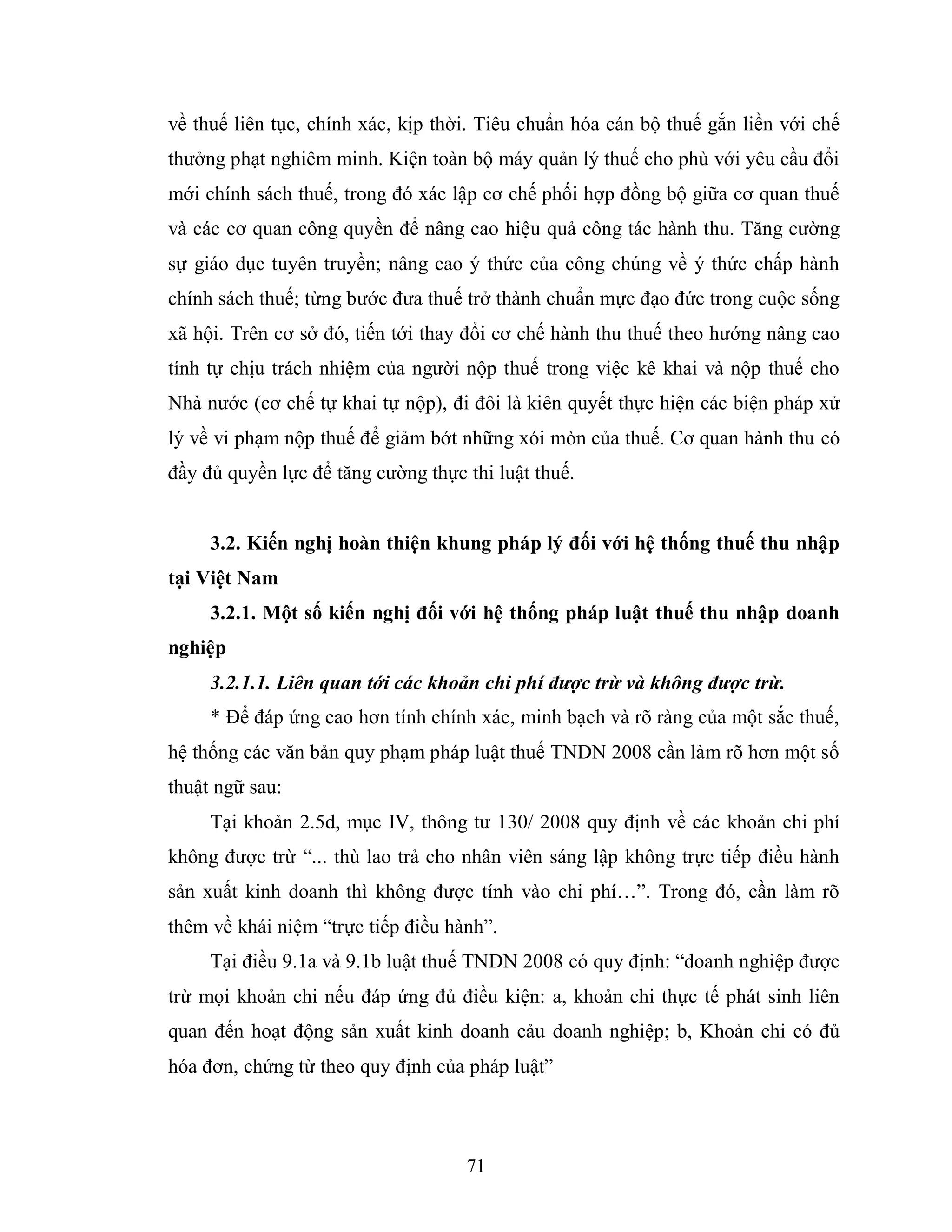 71
về thuế liên tục, chính xác, kịp thời. Tiêu chuẩn hóa cán bộ thuế gắn liền với chế
thưởng phạt nghiêm minh. Kiện toàn bộ máy quản lý thuế cho phù với yêu cầu đổi
mới chính sách thuế, trong đó xác lập cơ chế phối hợp đồng bộ giữa cơ quan thuế
và các cơ quan công quyền để nâng cao hiệu quả công tác hành thu. Tăng cường
sự giáo dục tuyên truyền; nâng cao ý thức của công chúng về ý thức chấp hành
chính sách thuế; từng bước đưa thuế trở thành chuẩn mực đạo đức trong cuộc sống
xã hội. Trên cơ sở đó, tiến tới thay đổi cơ chế hành thu thuế theo hướng nâng cao
tính tự chịu trách nhiệm của người nộp thuế trong việc kê khai và nộp thuế cho
Nhà nước (cơ chế tự khai tự nộp), đi đôi là kiên quyết thực hiện các biện pháp xử
lý về vi phạm nộp thuế để giảm bớt những xói mòn của thuế. Cơ quan hành thu có
đầy đủ quyền lực để tăng cường thực thi luật thuế.
3.2. Kiến nghị hoàn thiện khung pháp lý đối với hệ thống thuế thu nhập
tại Việt Nam
3.2.1. Một số kiến nghị đối với hệ thống pháp luật thuế thu nhập doanh
nghiệp
3.2.1.1. Liên quan tới các khoản chi phí được trừ và không được trừ.
* Để đáp ứng cao hơn tính chính xác, minh bạch và rõ ràng của một sắc thuế,
hệ thống các văn bản quy phạm pháp luật thuế TNDN 2008 cần làm rõ hơn một số
thuật ngữ sau:
Tại khoản 2.5d, mục IV, thông tư 130/ 2008 quy định về các khoản chi phí
không được trừ “... thù lao trả cho nhân viên sáng lập không trực tiếp điều hành
sản xuất kinh doanh thì không được tính vào chi phí…”. Trong đó, cần làm rõ
thêm về khái niệm “trực tiếp điều hành”.
Tại điều 9.1a và 9.1b luật thuế TNDN 2008 có quy định: “doanh nghiệp được
trừ mọi khoản chi nếu đáp ứng đủ điều kiện: a, khoản chi thực tế phát sinh liên
quan đến hoạt động sản xuất kinh doanh cảu doanh nghiệp; b, Khoản chi có đủ
hóa đơn, chứng từ theo quy định của pháp luật”
 