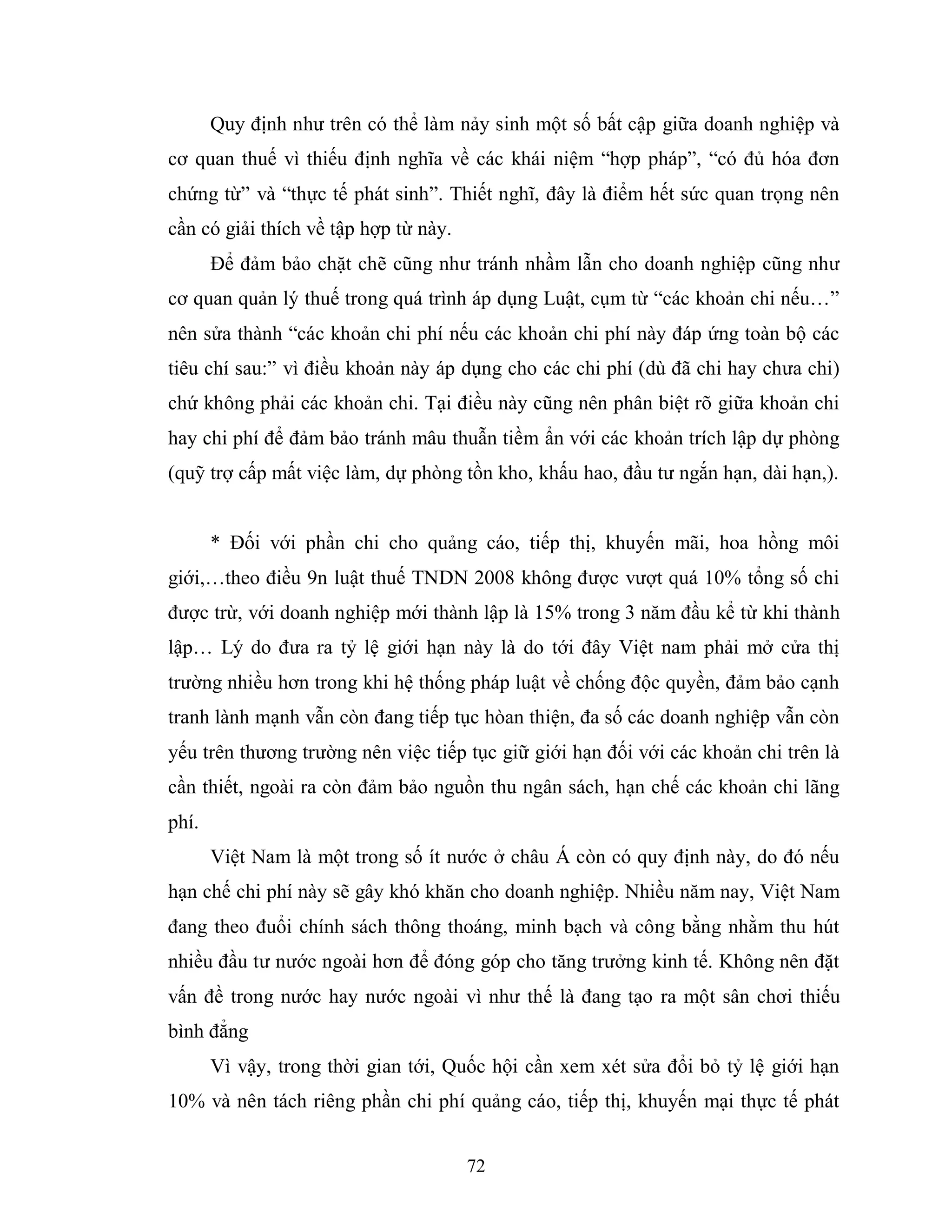 72
Quy định như trên có thể làm nảy sinh một số bất cập giữa doanh nghiệp và
cơ quan thuế vì thiếu định nghĩa về các khái niệm “hợp pháp”, “có đủ hóa đơn
chứng từ” và “thực tế phát sinh”. Thiết nghĩ, đây là điểm hết sức quan trọng nên
cần có giải thích về tập hợp từ này.
Để đảm bảo chặt chẽ cũng như tránh nhầm lẫn cho doanh nghiệp cũng như
cơ quan quản lý thuế trong quá trình áp dụng Luật, cụm từ “các khoản chi nếu…”
nên sửa thành “các khoản chi phí nếu các khoản chi phí này đáp ứng toàn bộ các
tiêu chí sau:” vì điều khoản này áp dụng cho các chi phí (dù đã chi hay chưa chi)
chứ không phải các khoản chi. Tại điều này cũng nên phân biệt rõ giữa khoản chi
hay chi phí để đảm bảo tránh mâu thuẫn tiềm ẩn với các khoản trích lập dự phòng
(quỹ trợ cấp mất việc làm, dự phòng tồn kho, khấu hao, đầu tư ngắn hạn, dài hạn,).
* Đối với phần chi cho quảng cáo, tiếp thị, khuyến mãi, hoa hồng môi
giới,…theo điều 9n luật thuế TNDN 2008 không được vượt quá 10% tổng số chi
được trừ, với doanh nghiệp mới thành lập là 15% trong 3 năm đầu kể từ khi thành
lập… Lý do đưa ra tỷ lệ giới hạn này là do tới đây Việt nam phải mở cửa thị
trường nhiều hơn trong khi hệ thống pháp luật về chống độc quyền, đảm bảo cạnh
tranh lành mạnh vẫn còn đang tiếp tục hòan thiện, đa số các doanh nghiệp vẫn còn
yếu trên thương trường nên việc tiếp tục giữ giới hạn đối với các khoản chi trên là
cần thiết, ngoài ra còn đảm bảo nguồn thu ngân sách, hạn chế các khoản chi lãng
phí.
Việt Nam là một trong số ít nước ở châu Á còn có quy định này, do đó nếu
hạn chế chi phí này sẽ gây khó khăn cho doanh nghiệp. Nhiều năm nay, Việt Nam
đang theo đuổi chính sách thông thoáng, minh bạch và công bằng nhằm thu hút
nhiều đầu tư nước ngoài hơn để đóng góp cho tăng trưởng kinh tế. Không nên đặt
vấn đề trong nước hay nước ngoài vì như thế là đang tạo ra một sân chơi thiếu
bình đẳng
Vì vậy, trong thời gian tới, Quốc hội cần xem xét sửa đổi bỏ tỷ lệ giới hạn
10% và nên tách riêng phần chi phí quảng cáo, tiếp thị, khuyến mại thực tế phát
 