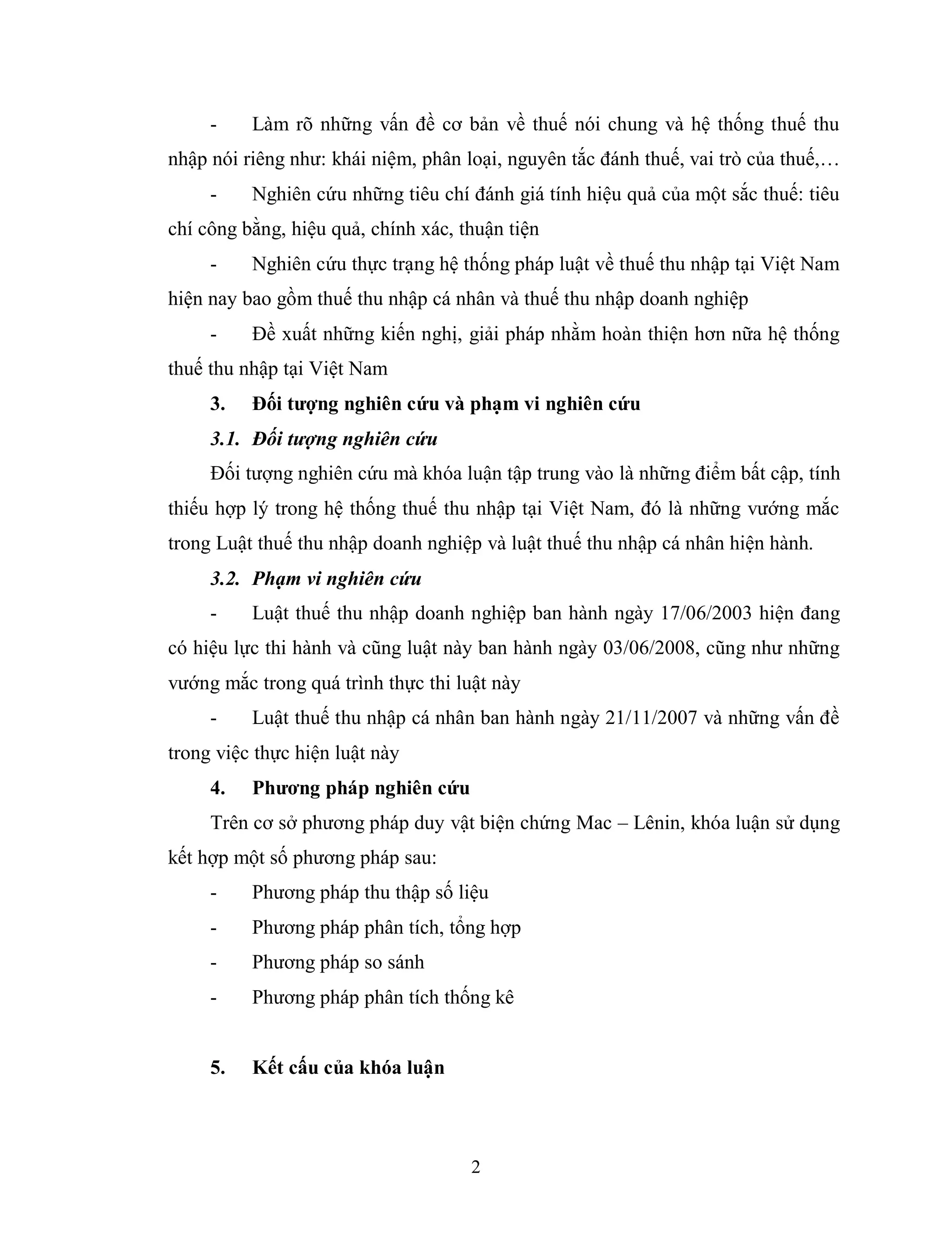2
- Làm rõ những vấn đề cơ bản về thuế nói chung và hệ thống thuế thu
nhập nói riêng như: khái niệm, phân loại, nguyên tắc đánh thuế, vai trò của thuế,…
- Nghiên cứu những tiêu chí đánh giá tính hiệu quả của một sắc thuế: tiêu
chí công bằng, hiệu quả, chính xác, thuận tiện
- Nghiên cứu thực trạng hệ thống pháp luật về thuế thu nhập tại Việt Nam
hiện nay bao gồm thuế thu nhập cá nhân và thuế thu nhập doanh nghiệp
- Đề xuất những kiến nghị, giải pháp nhằm hoàn thiện hơn nữa hệ thống
thuế thu nhập tại Việt Nam
3. Đối tƣợng nghiên cứu và phạm vi nghiên cứu
3.1. Đối tượng nghiên cứu
Đối tượng nghiên cứu mà khóa luận tập trung vào là những điểm bất cập, tính
thiếu hợp lý trong hệ thống thuế thu nhập tại Việt Nam, đó là những vướng mắc
trong Luật thuế thu nhập doanh nghiệp và luật thuế thu nhập cá nhân hiện hành.
3.2. Phạm vi nghiên cứu
- Luật thuế thu nhập doanh nghiệp ban hành ngày 17/06/2003 hiện đang
có hiệu lực thi hành và cũng luật này ban hành ngày 03/06/2008, cũng như những
vướng mắc trong quá trình thực thi luật này
- Luật thuế thu nhập cá nhân ban hành ngày 21/11/2007 và những vấn đề
trong việc thực hiện luật này
4. Phƣơng pháp nghiên cứu
Trên cơ sở phương pháp duy vật biện chứng Mac – Lênin, khóa luận sử dụng
kết hợp một số phương pháp sau:
- Phương pháp thu thập số liệu
- Phương pháp phân tích, tổng hợp
- Phương pháp so sánh
- Phương pháp phân tích thống kê
5. Kết cấu của khóa luận
 