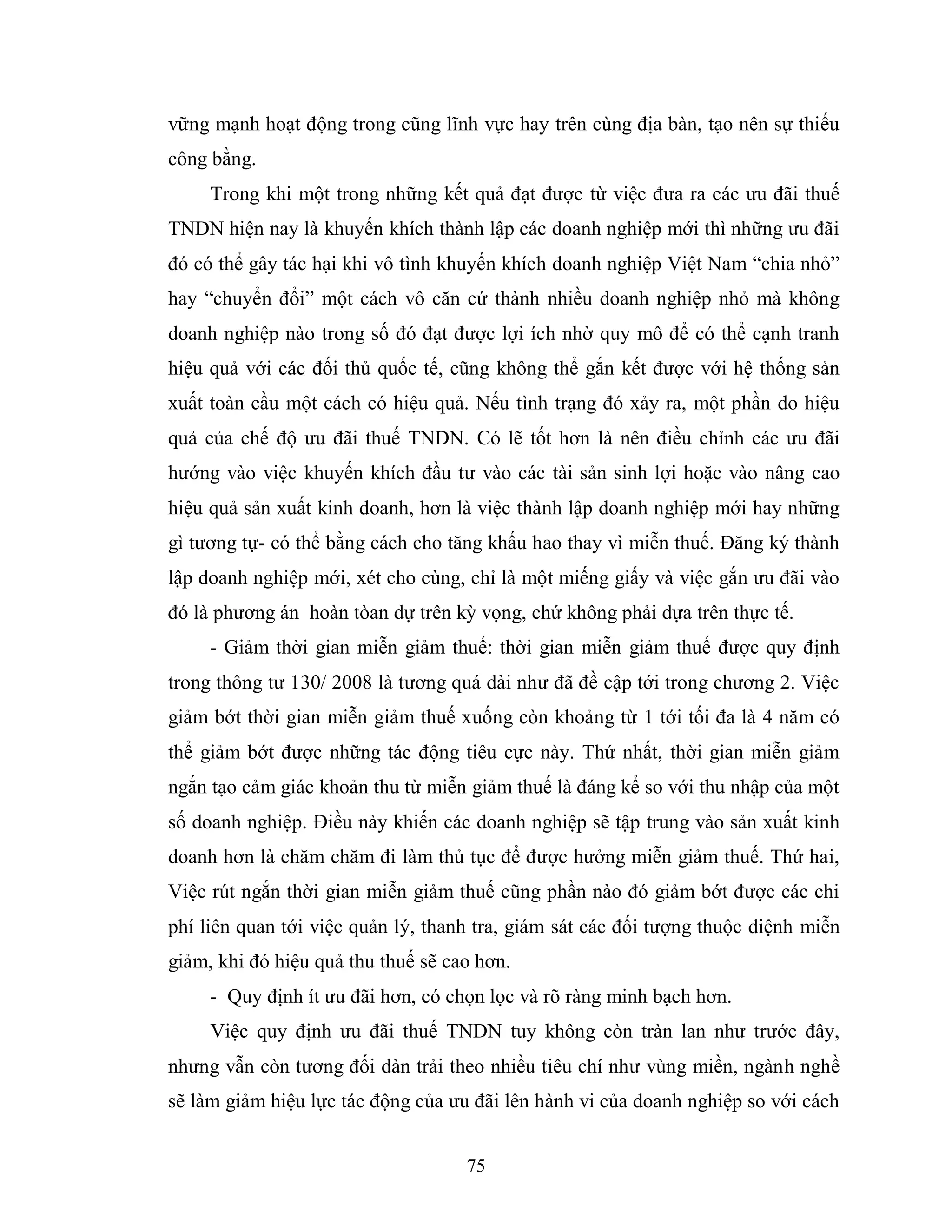 75
vững mạnh hoạt động trong cũng lĩnh vực hay trên cùng địa bàn, tạo nên sự thiếu
công bằng.
Trong khi một trong những kết quả đạt được từ việc đưa ra các ưu đãi thuế
TNDN hiện nay là khuyến khích thành lập các doanh nghiệp mới thì những ưu đãi
đó có thể gây tác hại khi vô tình khuyến khích doanh nghiệp Việt Nam “chia nhỏ”
hay “chuyển đổi” một cách vô căn cứ thành nhiều doanh nghiệp nhỏ mà không
doanh nghiệp nào trong số đó đạt được lợi ích nhờ quy mô để có thể cạnh tranh
hiệu quả với các đối thủ quốc tế, cũng không thể gắn kết được với hệ thống sản
xuất toàn cầu một cách có hiệu quả. Nếu tình trạng đó xảy ra, một phần do hiệu
quả của chế độ ưu đãi thuế TNDN. Có lẽ tốt hơn là nên điều chỉnh các ưu đãi
hướng vào việc khuyến khích đầu tư vào các tài sản sinh lợi hoặc vào nâng cao
hiệu quả sản xuất kinh doanh, hơn là việc thành lập doanh nghiệp mới hay những
gì tương tự- có thể bằng cách cho tăng khấu hao thay vì miễn thuế. Đăng ký thành
lập doanh nghiệp mới, xét cho cùng, chỉ là một miếng giấy và việc gắn ưu đãi vào
đó là phương án hoàn tòan dự trên kỳ vọng, chứ không phải dựa trên thực tế.
- Giảm thời gian miễn giảm thuế: thời gian miễn giảm thuế được quy định
trong thông tư 130/ 2008 là tương quá dài như đã đề cập tới trong chương 2. Việc
giảm bớt thời gian miễn giảm thuế xuống còn khoảng từ 1 tới tối đa là 4 năm có
thể giảm bớt được những tác động tiêu cực này. Thứ nhất, thời gian miễn giảm
ngắn tạo cảm giác khoản thu từ miễn giảm thuế là đáng kể so với thu nhập của một
số doanh nghiệp. Điều này khiến các doanh nghiệp sẽ tập trung vào sản xuất kinh
doanh hơn là chăm chăm đi làm thủ tục để được hưởng miễn giảm thuế. Thứ hai,
Việc rút ngắn thời gian miễn giảm thuế cũng phần nào đó giảm bớt được các chi
phí liên quan tới việc quản lý, thanh tra, giám sát các đối tượng thuộc diệnh miễn
giảm, khi đó hiệu quả thu thuế sẽ cao hơn.
- Quy định ít ưu đãi hơn, có chọn lọc và rõ ràng minh bạch hơn.
Việc quy định ưu đãi thuế TNDN tuy không còn tràn lan như trước đây,
nhưng vẫn còn tương đối dàn trải theo nhiều tiêu chí như vùng miền, ngành nghề
sẽ làm giảm hiệu lực tác động của ưu đãi lên hành vi của doanh nghiệp so với cách
 