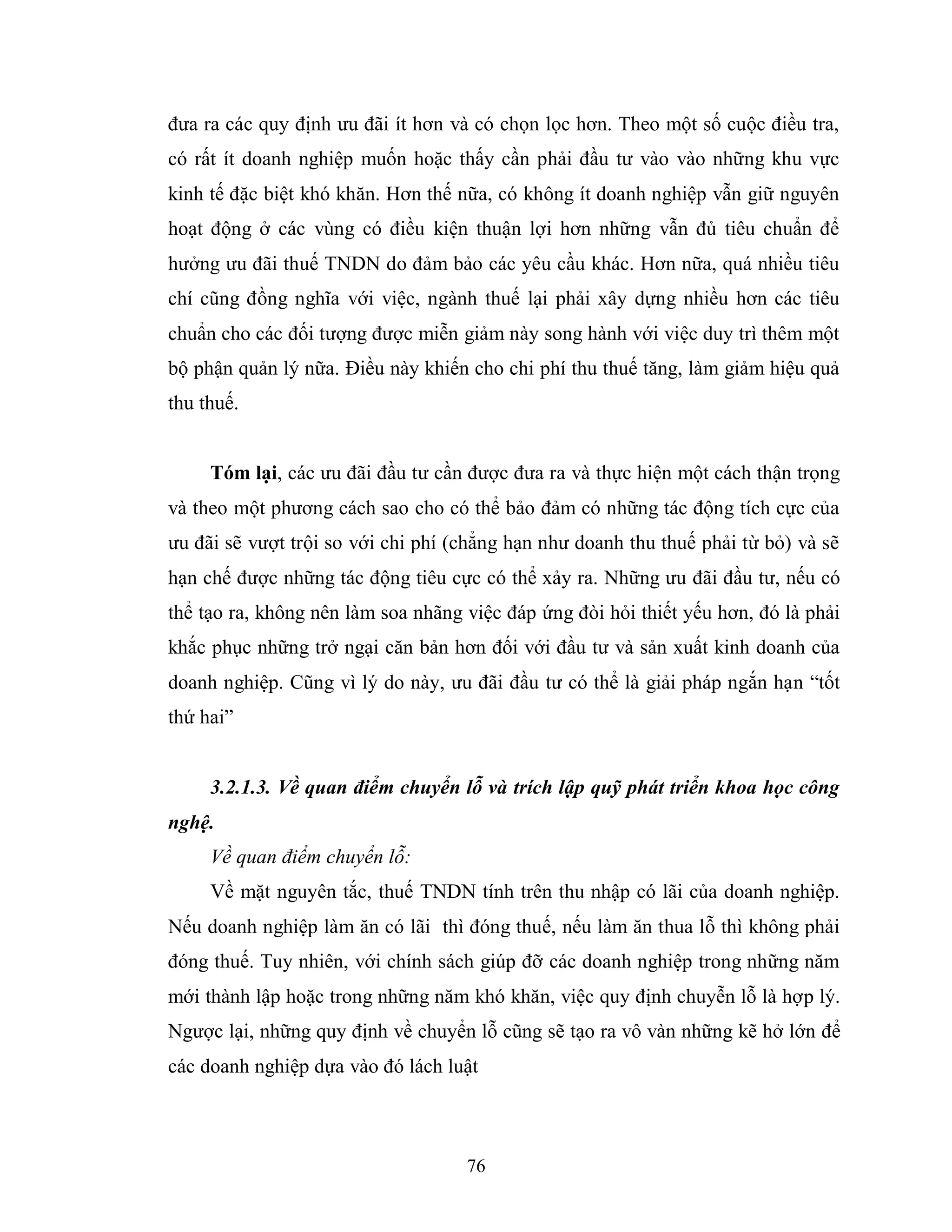 76
đưa ra các quy định ưu đãi ít hơn và có chọn lọc hơn. Theo một số cuộc điều tra,
có rất ít doanh nghiệp muốn hoặc thấy cần phải đầu tư vào vào những khu vực
kinh tế đặc biệt khó khăn. Hơn thế nữa, có không ít doanh nghiệp vẫn giữ nguyên
hoạt động ở các vùng có điều kiện thuận lợi hơn những vẫn đủ tiêu chuẩn để
hưởng ưu đãi thuế TNDN do đảm bảo các yêu cầu khác. Hơn nữa, quá nhiều tiêu
chí cũng đồng nghĩa với việc, ngành thuế lại phải xây dựng nhiều hơn các tiêu
chuẩn cho các đối tượng được miễn giảm này song hành với việc duy trì thêm một
bộ phận quản lý nữa. Điều này khiến cho chi phí thu thuế tăng, làm giảm hiệu quả
thu thuế.
Tóm lại, các ưu đãi đầu tư cần được đưa ra và thực hiện một cách thận trọng
và theo một phương cách sao cho có thể bảo đảm có những tác động tích cực của
ưu đãi sẽ vượt trội so với chi phí (chẳng hạn như doanh thu thuế phải từ bỏ) và sẽ
hạn chế được những tác động tiêu cực có thể xảy ra. Những ưu đãi đầu tư, nếu có
thể tạo ra, không nên làm soa nhãng việc đáp ứng đòi hỏi thiết yếu hơn, đó là phải
khắc phục những trở ngại căn bản hơn đối với đầu tư và sản xuất kinh doanh của
doanh nghiệp. Cũng vì lý do này, ưu đãi đầu tư có thể là giải pháp ngắn hạn “tốt
thứ hai”
3.2.1.3. Về quan điểm chuyển lỗ và trích lập quỹ phát triển khoa học công
nghệ.
Về quan điểm chuyển lỗ:
Về mặt nguyên tắc, thuế TNDN tính trên thu nhập có lãi của doanh nghiệp.
Nếu doanh nghiệp làm ăn có lãi thì đóng thuế, nếu làm ăn thua lỗ thì không phải
đóng thuế. Tuy nhiên, với chính sách giúp đỡ các doanh nghiệp trong những năm
mới thành lập hoặc trong những năm khó khăn, việc quy định chuyễn lỗ là hợp lý.
Ngược lại, những quy định về chuyển lỗ cũng sẽ tạo ra vô vàn những kẽ hở lớn để
các doanh nghiệp dựa vào đó lách luật
 