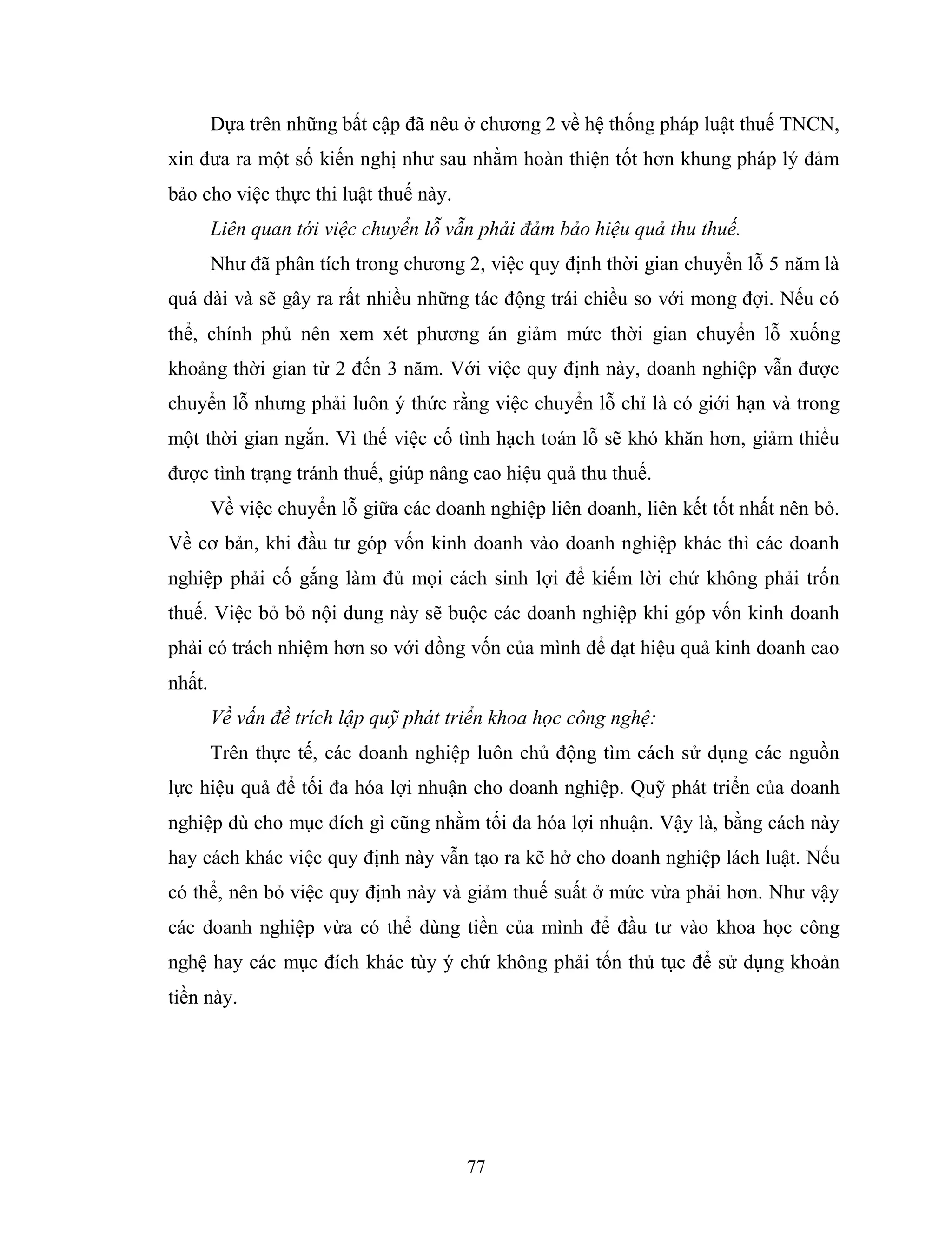77
Dựa trên những bất cập đã nêu ở chương 2 về hệ thống pháp luật thuế TNCN,
xin đưa ra một số kiến nghị như sau nhằm hoàn thiện tốt hơn khung pháp lý đảm
bảo cho việc thực thi luật thuế này.
Liên quan tới việc chuyển lỗ vẫn phải đảm bảo hiệu quả thu thuế.
Như đã phân tích trong chương 2, việc quy định thời gian chuyển lỗ 5 năm là
quá dài và sẽ gây ra rất nhiều những tác động trái chiều so với mong đợi. Nếu có
thể, chính phủ nên xem xét phương án giảm mức thời gian chuyển lỗ xuống
khoảng thời gian từ 2 đến 3 năm. Với việc quy định này, doanh nghiệp vẫn được
chuyển lỗ nhưng phải luôn ý thức rằng việc chuyển lỗ chỉ là có giới hạn và trong
một thời gian ngắn. Vì thế việc cố tình hạch toán lỗ sẽ khó khăn hơn, giảm thiểu
được tình trạng tránh thuế, giúp nâng cao hiệu quả thu thuế.
Về việc chuyển lỗ giữa các doanh nghiệp liên doanh, liên kết tốt nhất nên bỏ.
Về cơ bản, khi đầu tư góp vốn kinh doanh vào doanh nghiệp khác thì các doanh
nghiệp phải cố gắng làm đủ mọi cách sinh lợi để kiếm lời chứ không phải trốn
thuế. Việc bỏ bỏ nội dung này sẽ buộc các doanh nghiệp khi góp vốn kinh doanh
phải có trách nhiệm hơn so với đồng vốn của mình để đạt hiệu quả kinh doanh cao
nhất.
Về vấn đề trích lập quỹ phát triển khoa học công nghệ:
Trên thực tế, các doanh nghiệp luôn chủ động tìm cách sử dụng các nguồn
lực hiệu quả để tối đa hóa lợi nhuận cho doanh nghiệp. Quỹ phát triển của doanh
nghiệp dù cho mục đích gì cũng nhằm tối đa hóa lợi nhuận. Vậy là, bằng cách này
hay cách khác việc quy định này vẫn tạo ra kẽ hở cho doanh nghiệp lách luật. Nếu
có thể, nên bỏ việc quy định này và giảm thuế suất ở mức vừa phải hơn. Như vậy
các doanh nghiệp vừa có thể dùng tiền của mình để đầu tư vào khoa học công
nghệ hay các mục đích khác tùy ý chứ không phải tốn thủ tục để sử dụng khoản
tiền này.
 