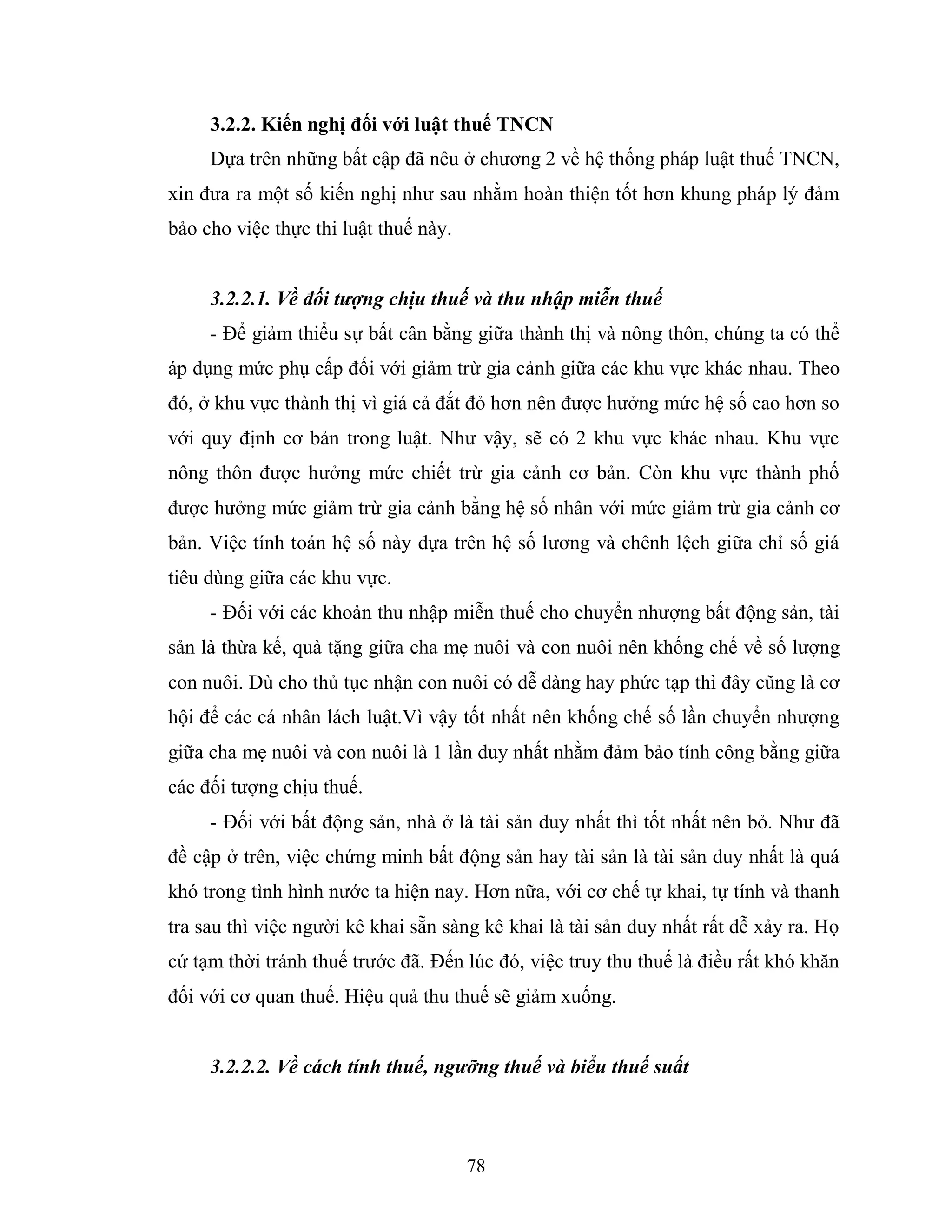 78
3.2.2. Kiến nghị đối với luật thuế TNCN
Dựa trên những bất cập đã nêu ở chương 2 về hệ thống pháp luật thuế TNCN,
xin đưa ra một số kiến nghị như sau nhằm hoàn thiện tốt hơn khung pháp lý đảm
bảo cho việc thực thi luật thuế này.
3.2.2.1. Về đối tượng chịu thuế và thu nhập miễn thuế
- Để giảm thiểu sự bất cân bằng giữa thành thị và nông thôn, chúng ta có thể
áp dụng mức phụ cấp đối với giảm trừ gia cảnh giữa các khu vực khác nhau. Theo
đó, ở khu vực thành thị vì giá cả đắt đỏ hơn nên được hưởng mức hệ số cao hơn so
với quy định cơ bản trong luật. Như vậy, sẽ có 2 khu vực khác nhau. Khu vực
nông thôn được hưởng mức chiết trừ gia cảnh cơ bản. Còn khu vực thành phố
được hưởng mức giảm trừ gia cảnh bằng hệ số nhân với mức giảm trừ gia cảnh cơ
bản. Việc tính toán hệ số này dựa trên hệ số lương và chênh lệch giữa chỉ số giá
tiêu dùng giữa các khu vực.
- Đối với các khoản thu nhập miễn thuế cho chuyển nhượng bất động sản, tài
sản là thừa kế, quà tặng giữa cha mẹ nuôi và con nuôi nên khống chế về số lượng
con nuôi. Dù cho thủ tục nhận con nuôi có dễ dàng hay phức tạp thì đây cũng là cơ
hội để các cá nhân lách luật.Vì vậy tốt nhất nên khống chế số lần chuyển nhượng
giữa cha mẹ nuôi và con nuôi là 1 lần duy nhất nhằm đảm bảo tính công bằng giữa
các đối tượng chịu thuế.
- Đối với bất động sản, nhà ở là tài sản duy nhất thì tốt nhất nên bỏ. Như đã
đề cập ở trên, việc chứng minh bất động sản hay tài sản là tài sản duy nhất là quá
khó trong tình hình nước ta hiện nay. Hơn nữa, với cơ chế tự khai, tự tính và thanh
tra sau thì việc người kê khai sẵn sàng kê khai là tài sản duy nhất rất dễ xảy ra. Họ
cứ tạm thời tránh thuế trước đã. Đến lúc đó, việc truy thu thuế là điều rất khó khăn
đối với cơ quan thuế. Hiệu quả thu thuế sẽ giảm xuống.
3.2.2.2. Về cách tính thuế, ngưỡng thuế và biểu thuế suất
 