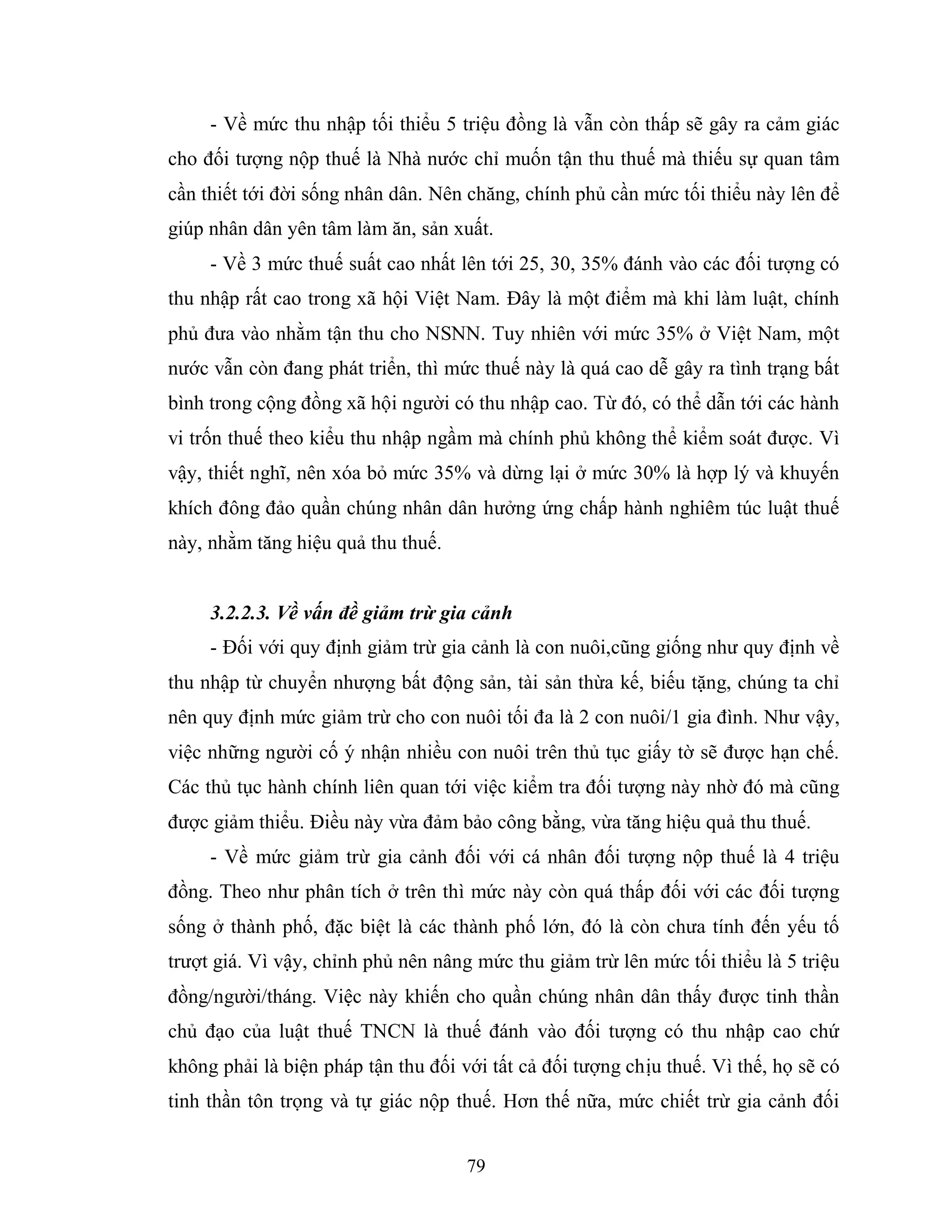 79
- Về mức thu nhập tối thiểu 5 triệu đồng là vẫn còn thấp sẽ gây ra cảm giác
cho đối tượng nộp thuế là Nhà nước chỉ muốn tận thu thuế mà thiếu sự quan tâm
cần thiết tới đời sống nhân dân. Nên chăng, chính phủ cần mức tối thiểu này lên để
giúp nhân dân yên tâm làm ăn, sản xuất.
- Về 3 mức thuế suất cao nhất lên tới 25, 30, 35% đánh vào các đối tượng có
thu nhập rất cao trong xã hội Việt Nam. Đây là một điểm mà khi làm luật, chính
phủ đưa vào nhằm tận thu cho NSNN. Tuy nhiên với mức 35% ở Việt Nam, một
nước vẫn còn đang phát triển, thì mức thuế này là quá cao dễ gây ra tình trạng bất
bình trong cộng đồng xã hội người có thu nhập cao. Từ đó, có thể dẫn tới các hành
vi trốn thuế theo kiểu thu nhập ngầm mà chính phủ không thể kiểm soát được. Vì
vậy, thiết nghĩ, nên xóa bỏ mức 35% và dừng lại ở mức 30% là hợp lý và khuyến
khích đông đảo quần chúng nhân dân hưởng ứng chấp hành nghiêm túc luật thuế
này, nhằm tăng hiệu quả thu thuế.
3.2.2.3. Về vấn đề giảm trừ gia cảnh
- Đối với quy định giảm trừ gia cảnh là con nuôi,cũng giống như quy định về
thu nhập từ chuyển nhượng bất động sản, tài sản thừa kế, biếu tặng, chúng ta chỉ
nên quy định mức giảm trừ cho con nuôi tối đa là 2 con nuôi/1 gia đình. Như vậy,
việc những người cố ý nhận nhiều con nuôi trên thủ tục giấy tờ sẽ được hạn chế.
Các thủ tục hành chính liên quan tới việc kiểm tra đối tượng này nhờ đó mà cũng
được giảm thiểu. Điều này vừa đảm bảo công bằng, vừa tăng hiệu quả thu thuế.
- Về mức giảm trừ gia cảnh đối với cá nhân đối tượng nộp thuế là 4 triệu
đồng. Theo như phân tích ở trên thì mức này còn quá thấp đối với các đối tượng
sống ở thành phố, đặc biệt là các thành phố lớn, đó là còn chưa tính đến yếu tố
trượt giá. Vì vậy, chỉnh phủ nên nâng mức thu giảm trừ lên mức tối thiểu là 5 triệu
đồng/người/tháng. Việc này khiến cho quần chúng nhân dân thấy được tinh thần
chủ đạo của luật thuế TNCN là thuế đánh vào đối tượng có thu nhập cao chứ
không phải là biện pháp tận thu đối với tất cả đối tượng chịu thuế. Vì thế, họ sẽ có
tinh thần tôn trọng và tự giác nộp thuế. Hơn thế nữa, mức chiết trừ gia cảnh đối
 