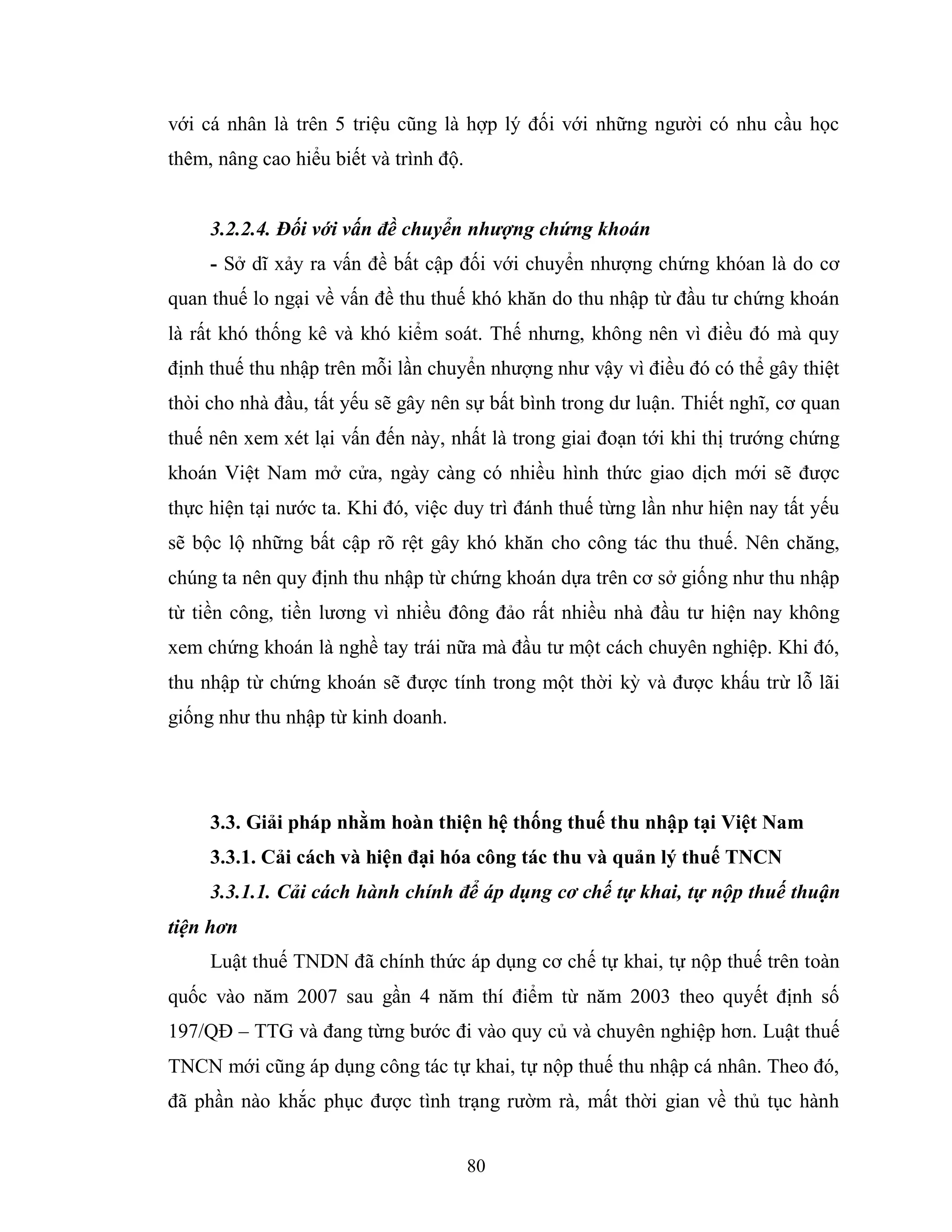 80
với cá nhân là trên 5 triệu cũng là hợp lý đối với những người có nhu cầu học
thêm, nâng cao hiểu biết và trình độ.
3.2.2.4. Đối với vấn đề chuyển nhượng chứng khoán
- Sở dĩ xảy ra vấn đề bất cập đối với chuyển nhượng chứng khóan là do cơ
quan thuế lo ngại về vấn đề thu thuế khó khăn do thu nhập từ đầu tư chứng khoán
là rất khó thống kê và khó kiểm soát. Thế nhưng, không nên vì điều đó mà quy
định thuế thu nhập trên mỗi lần chuyển nhượng như vậy vì điều đó có thể gây thiệt
thòi cho nhà đầu, tất yếu sẽ gây nên sự bất bình trong dư luận. Thiết nghĩ, cơ quan
thuế nên xem xét lại vấn đến này, nhất là trong giai đoạn tới khi thị trướng chứng
khoán Việt Nam mở cửa, ngày càng có nhiều hình thức giao dịch mới sẽ được
thực hiện tại nước ta. Khi đó, việc duy trì đánh thuế từng lần như hiện nay tất yếu
sẽ bộc lộ những bất cập rõ rệt gây khó khăn cho công tác thu thuế. Nên chăng,
chúng ta nên quy định thu nhập từ chứng khoán dựa trên cơ sở giống như thu nhập
từ tiền công, tiền lương vì nhiều đông đảo rất nhiều nhà đầu tư hiện nay không
xem chứng khoán là nghề tay trái nữa mà đầu tư một cách chuyên nghiệp. Khi đó,
thu nhập từ chứng khoán sẽ được tính trong một thời kỳ và được khấu trừ lỗ lãi
giống như thu nhập từ kinh doanh.
3.3. Giải pháp nhằm hoàn thiện hệ thống thuế thu nhập tại Việt Nam
3.3.1. Cải cách và hiện đại hóa công tác thu và quản lý thuế TNCN
3.3.1.1. Cải cách hành chính để áp dụng cơ chế tự khai, tự nộp thuế thuận
tiện hơn
Luật thuế TNDN đã chính thức áp dụng cơ chế tự khai, tự nộp thuế trên toàn
quốc vào năm 2007 sau gần 4 năm thí điểm từ năm 2003 theo quyết định số
197/QĐ – TTG và đang từng bước đi vào quy củ và chuyên nghiệp hơn. Luật thuế
TNCN mới cũng áp dụng công tác tự khai, tự nộp thuế thu nhập cá nhân. Theo đó,
đã phần nào khắc phục được tình trạng rườm rà, mất thời gian về thủ tục hành
 