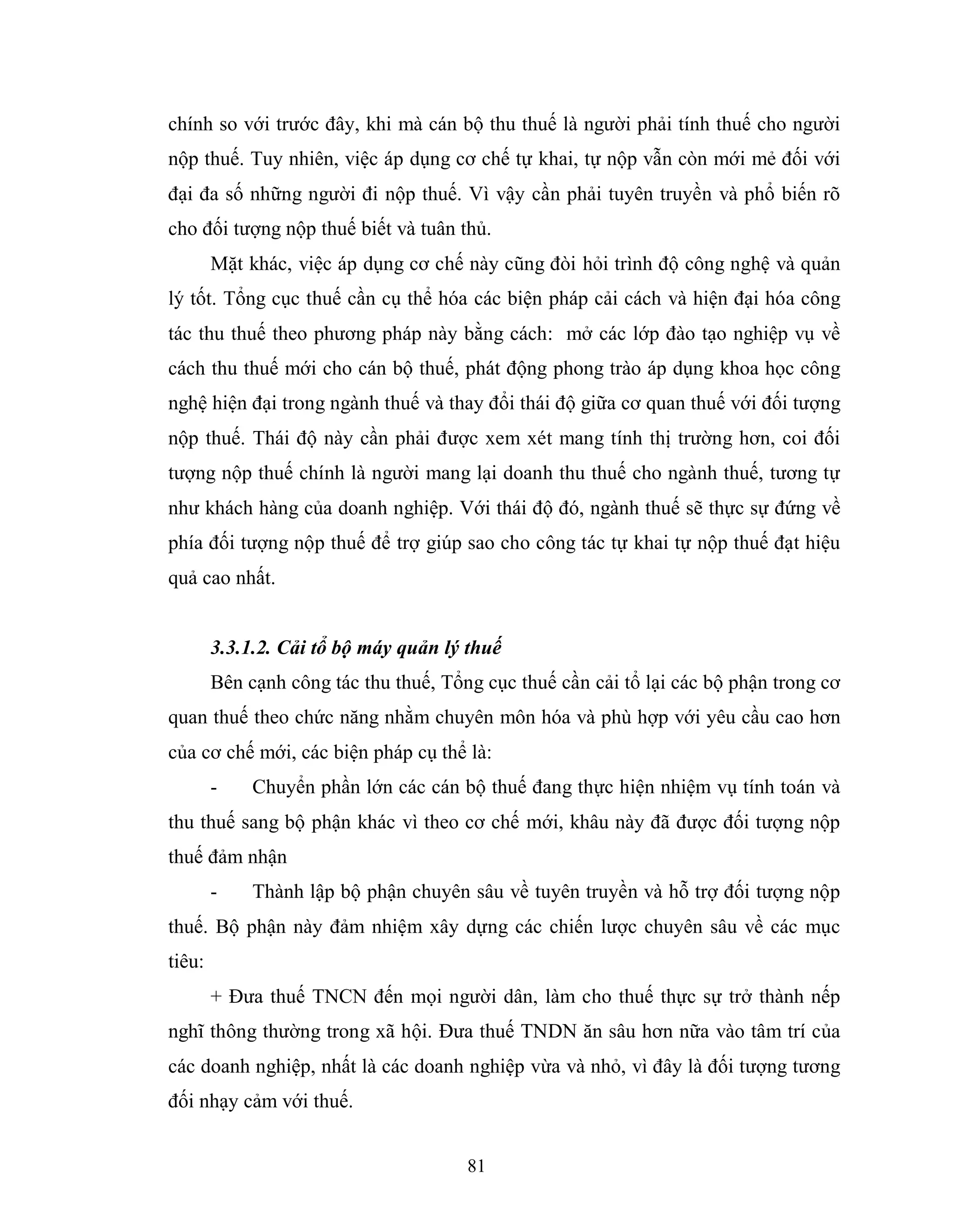 81
chính so với trước đây, khi mà cán bộ thu thuế là người phải tính thuế cho người
nộp thuế. Tuy nhiên, việc áp dụng cơ chế tự khai, tự nộp vẫn còn mới mẻ đối với
đại đa số những người đi nộp thuế. Vì vậy cần phải tuyên truyền và phổ biến rõ
cho đối tượng nộp thuế biết và tuân thủ.
Mặt khác, việc áp dụng cơ chế này cũng đòi hỏi trình độ công nghệ và quản
lý tốt. Tổng cục thuế cần cụ thể hóa các biện pháp cải cách và hiện đại hóa công
tác thu thuế theo phương pháp này bằng cách: mở các lớp đào tạo nghiệp vụ về
cách thu thuế mới cho cán bộ thuế, phát động phong trào áp dụng khoa học công
nghệ hiện đại trong ngành thuế và thay đổi thái độ giữa cơ quan thuế với đối tượng
nộp thuế. Thái độ này cần phải được xem xét mang tính thị trường hơn, coi đối
tượng nộp thuế chính là người mang lại doanh thu thuế cho ngành thuế, tương tự
như khách hàng của doanh nghiệp. Với thái độ đó, ngành thuế sẽ thực sự đứng về
phía đối tượng nộp thuế để trợ giúp sao cho công tác tự khai tự nộp thuế đạt hiệu
quả cao nhất.
3.3.1.2. Cải tổ bộ máy quản lý thuế
Bên cạnh công tác thu thuế, Tổng cục thuế cần cải tổ lại các bộ phận trong cơ
quan thuế theo chức năng nhằm chuyên môn hóa và phù hợp với yêu cầu cao hơn
của cơ chế mới, các biện pháp cụ thể là:
- Chuyển phần lớn các cán bộ thuế đang thực hiện nhiệm vụ tính toán và
thu thuế sang bộ phận khác vì theo cơ chế mới, khâu này đã được đối tượng nộp
thuế đảm nhận
- Thành lập bộ phận chuyên sâu về tuyên truyền và hỗ trợ đối tượng nộp
thuế. Bộ phận này đảm nhiệm xây dựng các chiến lược chuyên sâu về các mục
tiêu:
+ Đưa thuế TNCN đến mọi người dân, làm cho thuế thực sự trở thành nếp
nghĩ thông thường trong xã hội. Đưa thuế TNDN ăn sâu hơn nữa vào tâm trí của
các doanh nghiệp, nhất là các doanh nghiệp vừa và nhỏ, vì đây là đối tượng tương
đối nhạy cảm với thuế.
 