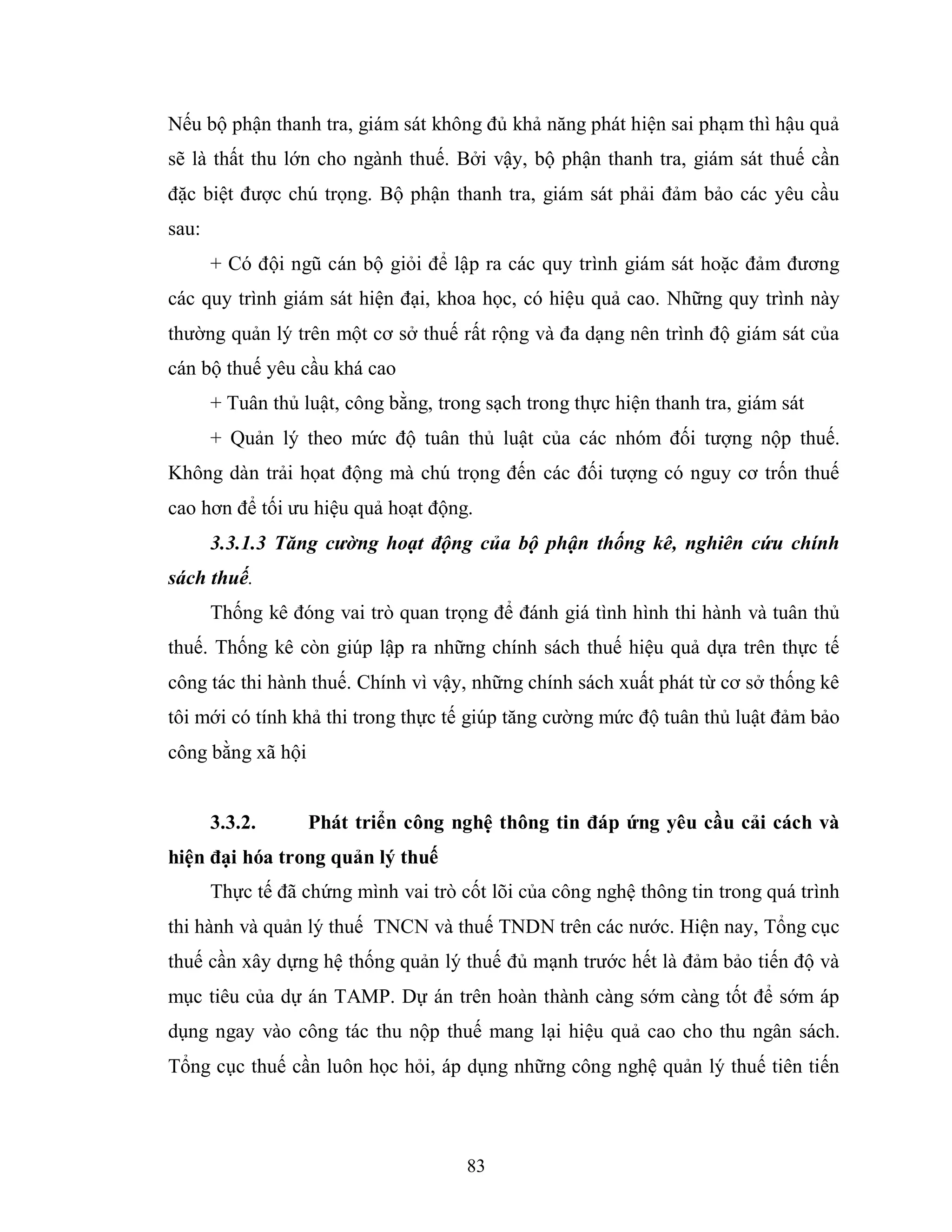 83
Nếu bộ phận thanh tra, giám sát không đủ khả năng phát hiện sai phạm thì hậu quả
sẽ là thất thu lớn cho ngành thuế. Bởi vậy, bộ phận thanh tra, giám sát thuế cần
đặc biệt được chú trọng. Bộ phận thanh tra, giám sát phải đảm bảo các yêu cầu
sau:
+ Có đội ngũ cán bộ giỏi để lập ra các quy trình giám sát hoặc đảm đương
các quy trình giám sát hiện đại, khoa học, có hiệu quả cao. Những quy trình này
thường quản lý trên một cơ sở thuế rất rộng và đa dạng nên trình độ giám sát của
cán bộ thuế yêu cầu khá cao
+ Tuân thủ luật, công bằng, trong sạch trong thực hiện thanh tra, giám sát
+ Quản lý theo mức độ tuân thủ luật của các nhóm đối tượng nộp thuế.
Không dàn trải họat động mà chú trọng đến các đối tượng có nguy cơ trốn thuế
cao hơn để tối ưu hiệu quả hoạt động.
3.3.1.3 Tăng cường hoạt động của bộ phận thống kê, nghiên cứu chính
sách thuế.
Thống kê đóng vai trò quan trọng để đánh giá tình hình thi hành và tuân thủ
thuế. Thống kê còn giúp lập ra những chính sách thuế hiệu quả dựa trên thực tế
công tác thi hành thuế. Chính vì vậy, những chính sách xuất phát từ cơ sở thống kê
tôi mới có tính khả thi trong thực tế giúp tăng cường mức độ tuân thủ luật đảm bảo
công bằng xã hội
3.3.2. Phát triển công nghệ thông tin đáp ứng yêu cầu cải cách và
hiện đại hóa trong quản lý thuế
Thực tế đã chứng mình vai trò cốt lõi của công nghệ thông tin trong quá trình
thi hành và quản lý thuế TNCN và thuế TNDN trên các nước. Hiện nay, Tổng cục
thuế cần xây dựng hệ thống quản lý thuế đủ mạnh trước hết là đảm bảo tiến độ và
mục tiêu của dự án TAMP. Dự án trên hoàn thành càng sớm càng tốt để sớm áp
dụng ngay vào công tác thu nộp thuế mang lại hiệu quả cao cho thu ngân sách.
Tổng cục thuế cần luôn học hỏi, áp dụng những công nghệ quản lý thuế tiên tiến
 