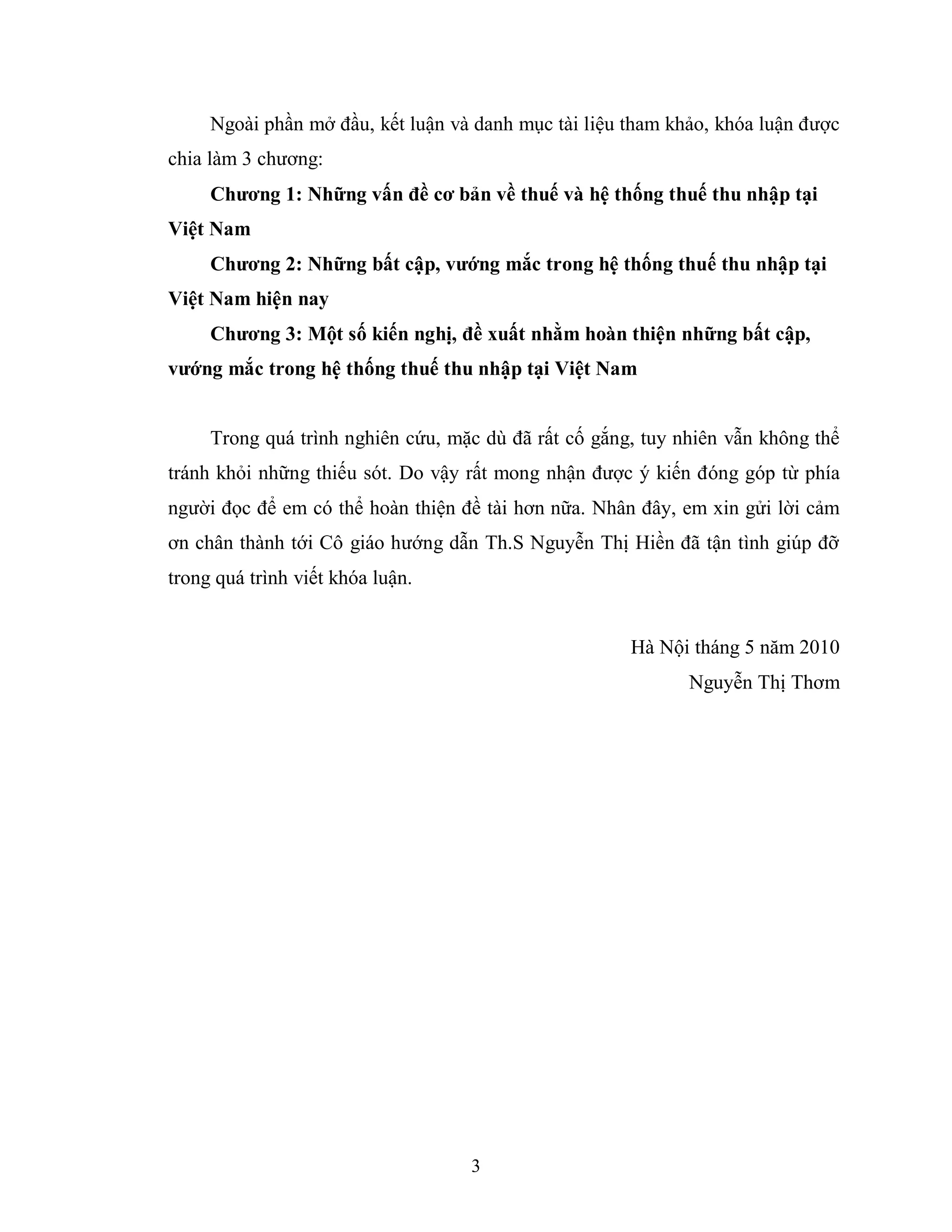 3
Ngoài phần mở đầu, kết luận và danh mục tài liệu tham khảo, khóa luận được
chia làm 3 chương:
Chƣơng 1: Những vấn đề cơ bản về thuế và hệ thống thuế thu nhập tại
Việt Nam
Chƣơng 2: Những bất cập, vƣớng mắc trong hệ thống thuế thu nhập tại
Việt Nam hiện nay
Chƣơng 3: Một số kiến nghị, đề xuất nhằm hoàn thiện những bất cập,
vƣớng mắc trong hệ thống thuế thu nhập tại Việt Nam
Trong quá trình nghiên cứu, mặc dù đã rất cố gắng, tuy nhiên vẫn không thể
tránh khỏi những thiếu sót. Do vậy rất mong nhận được ý kiến đóng góp từ phía
người đọc để em có thể hoàn thiện đề tài hơn nữa. Nhân đây, em xin gửi lời cảm
ơn chân thành tới Cô giáo hướng dẫn Th.S Nguyễn Thị Hiền đã tận tình giúp đỡ
trong quá trình viết khóa luận.
Hà Nội tháng 5 năm 2010
Nguyễn Thị Thơm
 