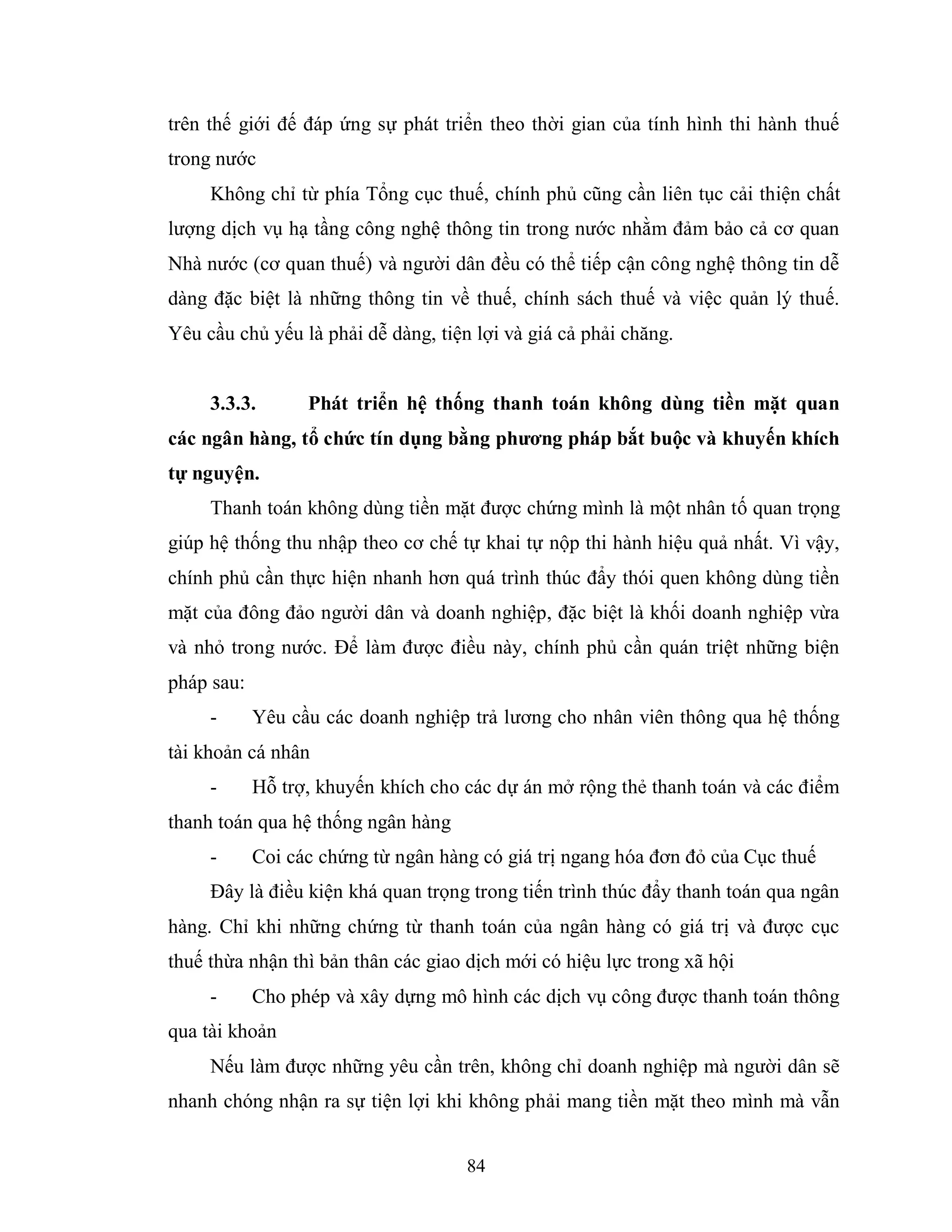 84
trên thế giới đế đáp ứng sự phát triển theo thời gian của tính hình thi hành thuế
trong nước
Không chỉ từ phía Tổng cục thuế, chính phủ cũng cần liên tục cải thiện chất
lượng dịch vụ hạ tầng công nghệ thông tin trong nước nhằm đảm bảo cả cơ quan
Nhà nước (cơ quan thuế) và người dân đều có thể tiếp cận công nghệ thông tin dễ
dàng đặc biệt là những thông tin về thuế, chính sách thuế và việc quản lý thuế.
Yêu cầu chủ yếu là phải dễ dàng, tiện lợi và giá cả phải chăng.
3.3.3. Phát triển hệ thống thanh toán không dùng tiền mặt quan
các ngân hàng, tổ chức tín dụng bằng phƣơng pháp bắt buộc và khuyến khích
tự nguyện.
Thanh toán không dùng tiền mặt được chứng mình là một nhân tố quan trọng
giúp hệ thống thu nhập theo cơ chế tự khai tự nộp thi hành hiệu quả nhất. Vì vậy,
chính phủ cần thực hiện nhanh hơn quá trình thúc đẩy thói quen không dùng tiền
mặt của đông đảo người dân và doanh nghiệp, đặc biệt là khối doanh nghiệp vừa
và nhỏ trong nước. Để làm được điều này, chính phủ cần quán triệt những biện
pháp sau:
- Yêu cầu các doanh nghiệp trả lương cho nhân viên thông qua hệ thống
tài khoản cá nhân
- Hỗ trợ, khuyến khích cho các dự án mở rộng thẻ thanh toán và các điểm
thanh toán qua hệ thống ngân hàng
- Coi các chứng từ ngân hàng có giá trị ngang hóa đơn đỏ của Cục thuế
Đây là điều kiện khá quan trọng trong tiến trình thúc đẩy thanh toán qua ngân
hàng. Chỉ khi những chứng từ thanh toán của ngân hàng có giá trị và được cục
thuế thừa nhận thì bản thân các giao dịch mới có hiệu lực trong xã hội
- Cho phép và xây dựng mô hình các dịch vụ công được thanh toán thông
qua tài khoản
Nếu làm được những yêu cần trên, không chỉ doanh nghiệp mà người dân sẽ
nhanh chóng nhận ra sự tiện lợi khi không phải mang tiền mặt theo mình mà vẫn
 