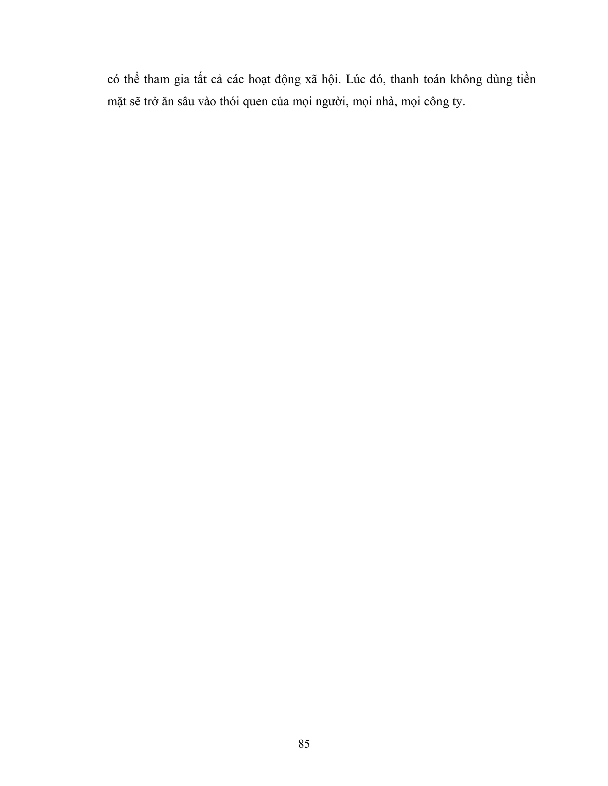 85
có thể tham gia tất cả các hoạt động xã hội. Lúc đó, thanh toán không dùng tiền
mặt sẽ trở ăn sâu vào thói quen của mọi người, mọi nhà, mọi công ty.
 