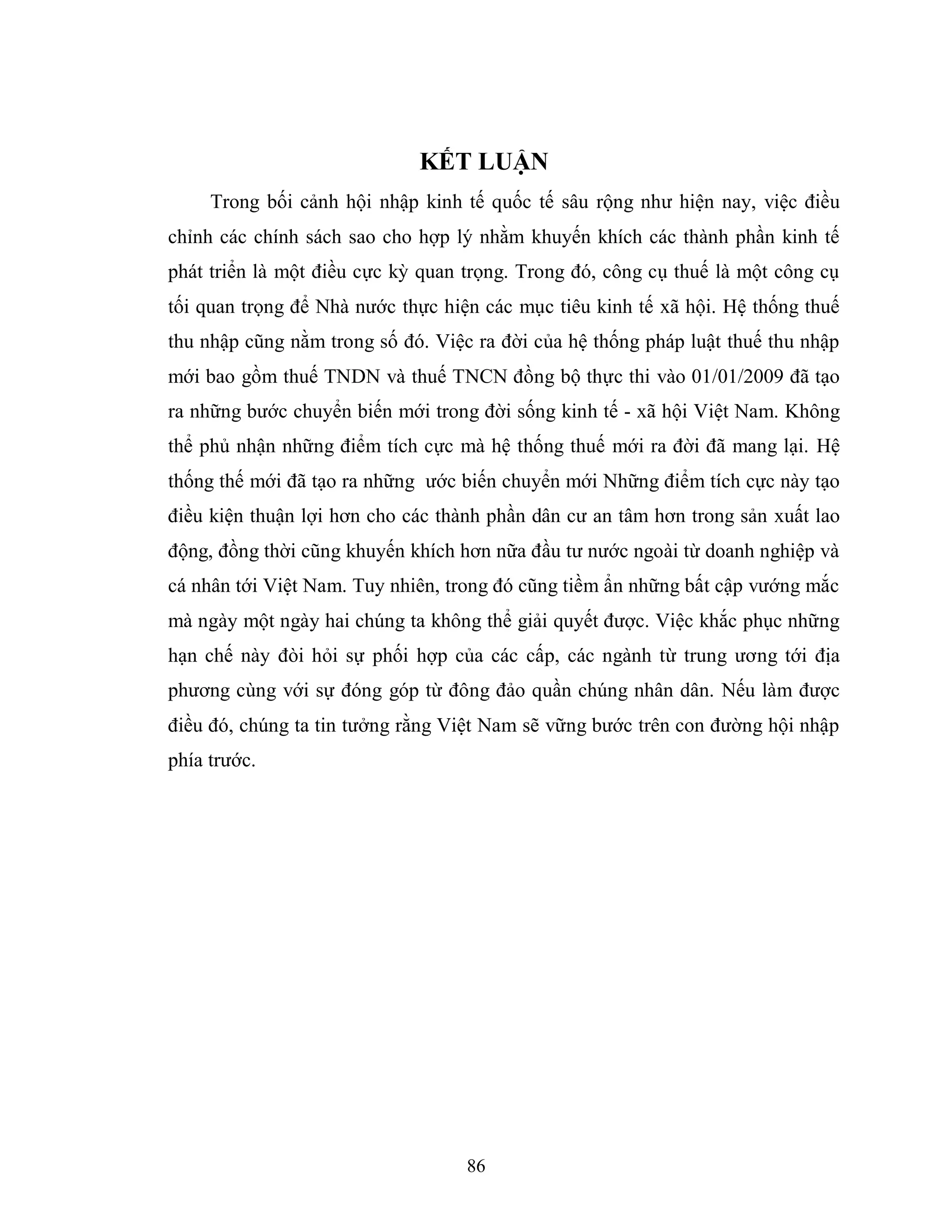 86
KẾT LUẬN
Trong bối cảnh hội nhập kinh tế quốc tế sâu rộng như hiện nay, việc điều
chỉnh các chính sách sao cho hợp lý nhằm khuyến khích các thành phần kinh tế
phát triển là một điều cực kỳ quan trọng. Trong đó, công cụ thuế là một công cụ
tối quan trọng để Nhà nước thực hiện các mục tiêu kinh tế xã hội. Hệ thống thuế
thu nhập cũng nằm trong số đó. Việc ra đời của hệ thống pháp luật thuế thu nhập
mới bao gồm thuế TNDN và thuế TNCN đồng bộ thực thi vào 01/01/2009 đã tạo
ra những bước chuyển biến mới trong đời sống kinh tế - xã hội Việt Nam. Không
thể phủ nhận những điểm tích cực mà hệ thống thuế mới ra đời đã mang lại. Hệ
thống thế mới đã tạo ra những ước biến chuyển mới Những điểm tích cực này tạo
điều kiện thuận lợi hơn cho các thành phần dân cư an tâm hơn trong sản xuất lao
động, đồng thời cũng khuyến khích hơn nữa đầu tư nước ngoài từ doanh nghiệp và
cá nhân tới Việt Nam. Tuy nhiên, trong đó cũng tiềm ẩn những bất cập vướng mắc
mà ngày một ngày hai chúng ta không thể giải quyết được. Việc khắc phục những
hạn chế này đòi hỏi sự phối hợp của các cấp, các ngành từ trung ương tới địa
phương cùng với sự đóng góp từ đông đảo quần chúng nhân dân. Nếu làm được
điều đó, chúng ta tin tưởng rằng Việt Nam sẽ vững bước trên con đường hội nhập
phía trước.
 