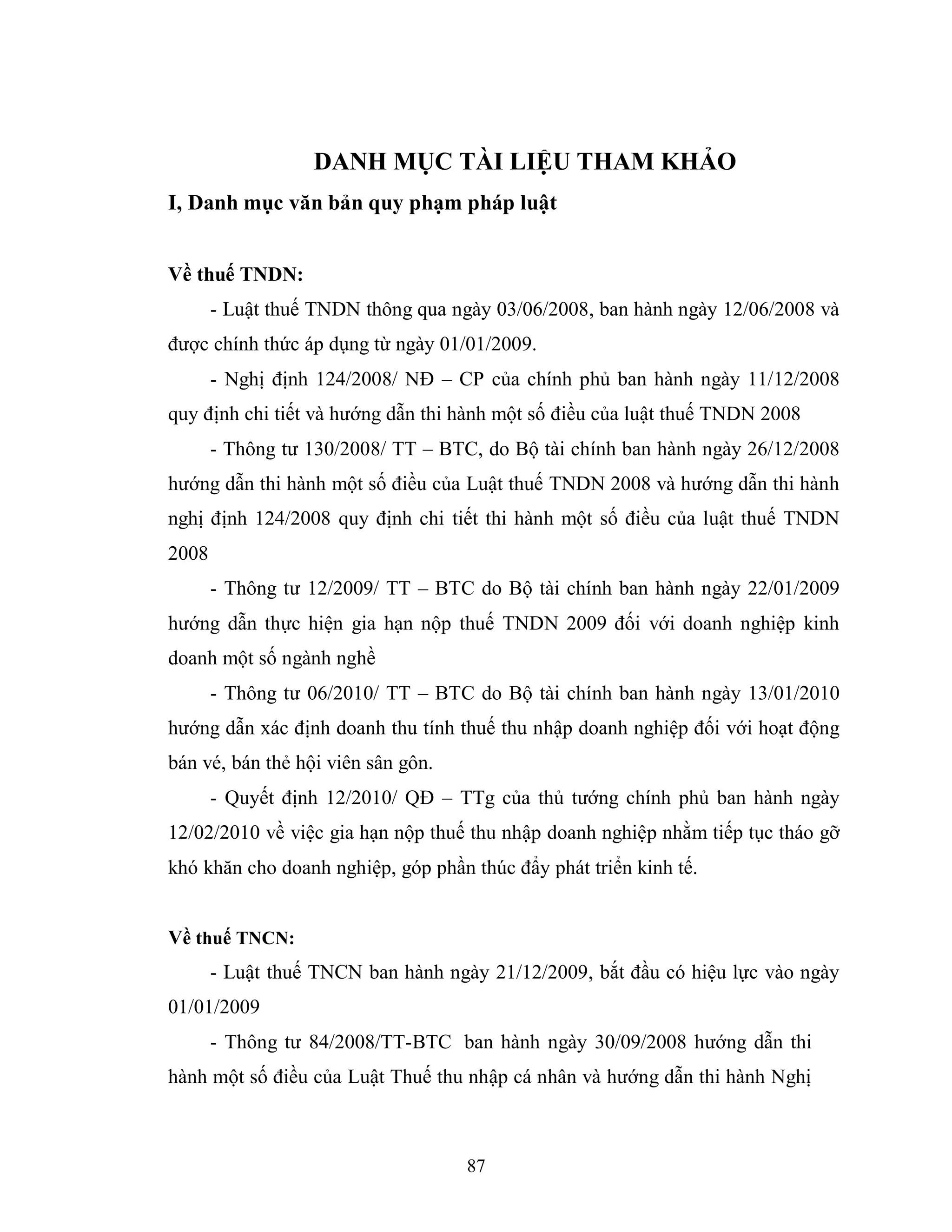 87
DANH MỤC TÀI LIỆU THAM KHẢO
I, Danh mục văn bản quy phạm pháp luật
Về thuế TNDN:
- Luật thuế TNDN thông qua ngày 03/06/2008, ban hành ngày 12/06/2008 và
được chính thức áp dụng từ ngày 01/01/2009.
- Nghị định 124/2008/ NĐ – CP của chính phủ ban hành ngày 11/12/2008
quy định chi tiết và hướng dẫn thi hành một số điều của luật thuế TNDN 2008
- Thông tư 130/2008/ TT – BTC, do Bộ tài chính ban hành ngày 26/12/2008
hướng dẫn thi hành một số điều của Luật thuế TNDN 2008 và hướng dẫn thi hành
nghị định 124/2008 quy định chi tiết thi hành một số điều của luật thuế TNDN
2008
- Thông tư 12/2009/ TT – BTC do Bộ tài chính ban hành ngày 22/01/2009
hướng dẫn thực hiện gia hạn nộp thuế TNDN 2009 đối với doanh nghiệp kinh
doanh một số ngành nghề
- Thông tư 06/2010/ TT – BTC do Bộ tài chính ban hành ngày 13/01/2010
hướng dẫn xác định doanh thu tính thuế thu nhập doanh nghiệp đối với hoạt động
bán vé, bán thẻ hội viên sân gôn.
- Quyết định 12/2010/ QĐ – TTg của thủ tướng chính phủ ban hành ngày
12/02/2010 về việc gia hạn nộp thuế thu nhập doanh nghiệp nhằm tiếp tục tháo gỡ
khó khăn cho doanh nghiệp, góp phần thúc đẩy phát triển kinh tế.
Về thuế TNCN:
- Luật thuế TNCN ban hành ngày 21/12/2009, bắt đầu có hiệu lực vào ngày
01/01/2009
- Thông tư 84/2008/TT-BTC ban hành ngày 30/09/2008 hướng dẫn thi
hành một số điều của Luật Thuế thu nhập cá nhân và hướng dẫn thi hành Nghị
 