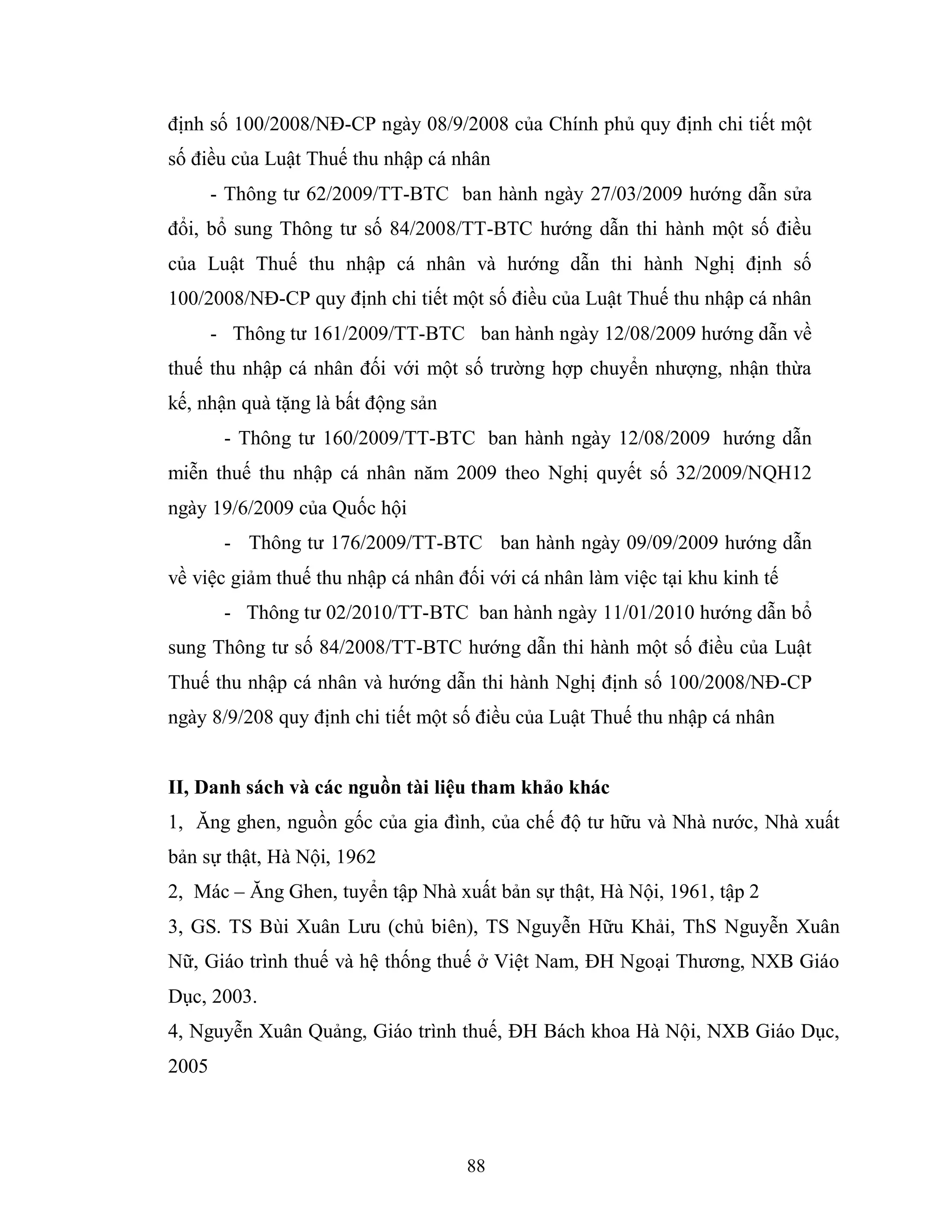 88
định số 100/2008/NĐ-CP ngày 08/9/2008 của Chính phủ quy định chi tiết một
số điều của Luật Thuế thu nhập cá nhân
- Thông tư 62/2009/TT-BTC ban hành ngày 27/03/2009 hướng dẫn sửa
đổi, bổ sung Thông tư số 84/2008/TT-BTC hướng dẫn thi hành một số điều
của Luật Thuế thu nhập cá nhân và hướng dẫn thi hành Nghị định số
100/2008/NĐ-CP quy định chi tiết một số điều của Luật Thuế thu nhập cá nhân
- Thông tư 161/2009/TT-BTC ban hành ngày 12/08/2009 hướng dẫn về
thuế thu nhập cá nhân đối với một số trường hợp chuyển nhượng, nhận thừa
kế, nhận quà tặng là bất động sản
- Thông tư 160/2009/TT-BTC ban hành ngày 12/08/2009 hướng dẫn
miễn thuế thu nhập cá nhân năm 2009 theo Nghị quyết số 32/2009/NQH12
ngày 19/6/2009 của Quốc hội
- Thông tư 176/2009/TT-BTC ban hành ngày 09/09/2009 hướng dẫn
về việc giảm thuế thu nhập cá nhân đối với cá nhân làm việc tại khu kinh tế
- Thông tư 02/2010/TT-BTC ban hành ngày 11/01/2010 hướng dẫn bổ
sung Thông tư số 84/2008/TT-BTC hướng dẫn thi hành một số điều của Luật
Thuế thu nhập cá nhân và hướng dẫn thi hành Nghị định số 100/2008/NĐ-CP
ngày 8/9/208 quy định chi tiết một số điều của Luật Thuế thu nhập cá nhân
II, Danh sách và các nguồn tài liệu tham khảo khác
1, Ăng ghen, nguồn gốc của gia đình, của chế độ tư hữu và Nhà nước, Nhà xuất
bản sự thật, Hà Nội, 1962
2, Mác – Ăng Ghen, tuyển tập Nhà xuất bản sự thật, Hà Nội, 1961, tập 2
3, GS. TS Bùi Xuân Lưu (chủ biên), TS Nguyễn Hữu Khải, ThS Nguyễn Xuân
Nữ, Giáo trình thuế và hệ thống thuế ở Việt Nam, ĐH Ngoại Thương, NXB Giáo
Dục, 2003.
4, Nguyễn Xuân Quảng, Giáo trình thuế, ĐH Bách khoa Hà Nội, NXB Giáo Dục,
2005
 