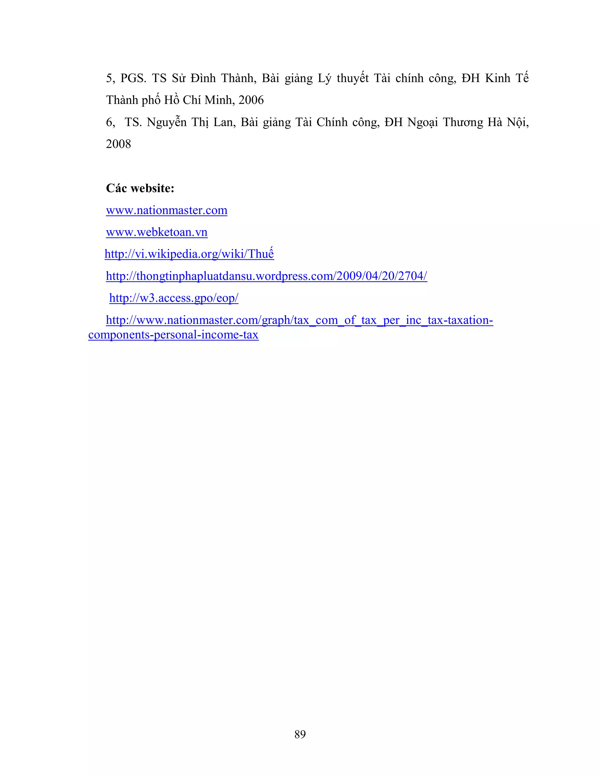 89
5, PGS. TS Sử Đình Thành, Bài giảng Lý thuyết Tài chính công, ĐH Kinh Tế
Thành phố Hồ Chí Minh, 2006
6, TS. Nguyễn Thị Lan, Bài giảng Tài Chính công, ĐH Ngoại Thương Hà Nội,
2008
Các website:
www.nationmaster.com
www.webketoan.vn
http://vi.wikipedia.org/wiki/Thuế
http://thongtinphapluatdansu.wordpress.com/2009/04/20/2704/
http://w3.access.gpo/eop/
http://www.nationmaster.com/graph/tax_com_of_tax_per_inc_tax-taxation-
components-personal-income-tax
 