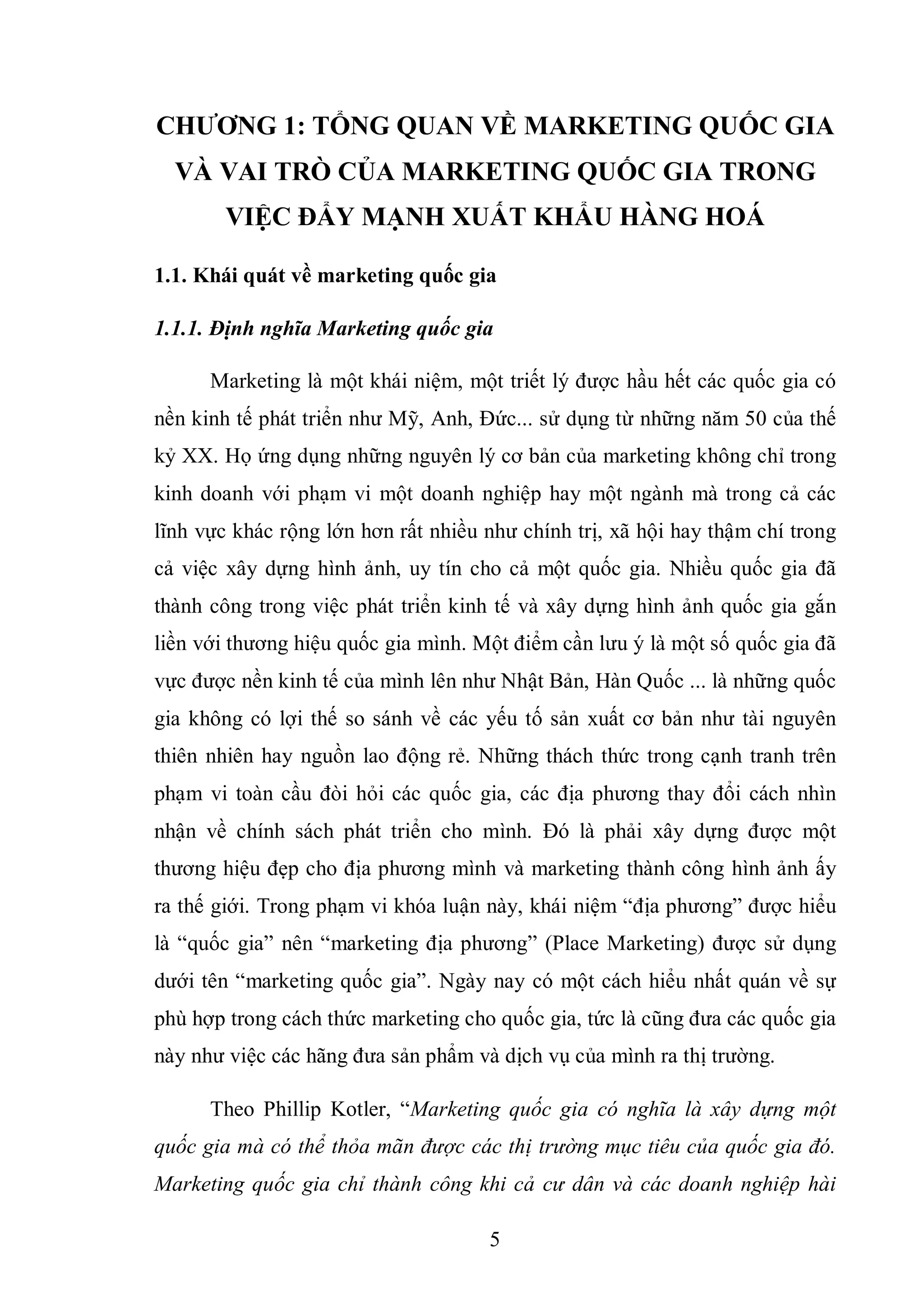 5
CHƢƠNG 1: TỔNG QUAN VỀ MARKETING QUỐC GIA
VÀ VAI TRÒ CỦA MARKETING QUỐC GIA TRONG
VIỆC ĐẨY MẠNH XUẤT KHẨU HÀNG HOÁ
1.1. Khái quát về marketing quốc gia
1.1.1. Định nghĩa Marketing quốc gia
Marketing là một khái niệm, một triết lý được hầu hết các quốc gia có
nền kinh tế phát triển như Mỹ, Anh, Đức... sử dụng từ những năm 50 của thế
kỷ XX. Họ ứng dụng những nguyên lý cơ bản của marketing không chỉ trong
kinh doanh với phạm vi một doanh nghiệp hay một ngành mà trong cả các
lĩnh vực khác rộng lớn hơn rất nhiều như chính trị, xã hội hay thậm chí trong
cả việc xây dựng hình ảnh, uy tín cho cả một quốc gia. Nhiều quốc gia đã
thành công trong việc phát triển kinh tế và xây dựng hình ảnh quốc gia gắn
liền với thương hiệu quốc gia mình. Một điểm cần lưu ý là một số quốc gia đã
vực được nền kinh tế của mình lên như Nhật Bản, Hàn Quốc ... là những quốc
gia không có lợi thế so sánh về các yếu tố sản xuất cơ bản như tài nguyên
thiên nhiên hay nguồn lao động rẻ. Những thách thức trong cạnh tranh trên
phạm vi toàn cầu đòi hỏi các quốc gia, các địa phương thay đổi cách nhìn
nhận về chính sách phát triển cho mình. Đó là phải xây dựng được một
thương hiệu đẹp cho địa phương mình và marketing thành công hình ảnh ấy
ra thế giới. Trong phạm vi khóa luận này, khái niệm “địa phương” được hiểu
là “quốc gia” nên “marketing địa phương” (Place Marketing) được sử dụng
dưới tên “marketing quốc gia”. Ngày nay có một cách hiểu nhất quán về sự
phù hợp trong cách thức marketing cho quốc gia, tức là cũng đưa các quốc gia
này như việc các hãng đưa sản phẩm và dịch vụ của mình ra thị trường.
Theo Phillip Kotler, “Marketing quốc gia có nghĩa là xây dựng một
quốc gia mà có thể thỏa mãn được các thị trường mục tiêu của quốc gia đó.
Marketing quốc gia chỉ thành công khi cả cư dân và các doanh nghiệp hài
 