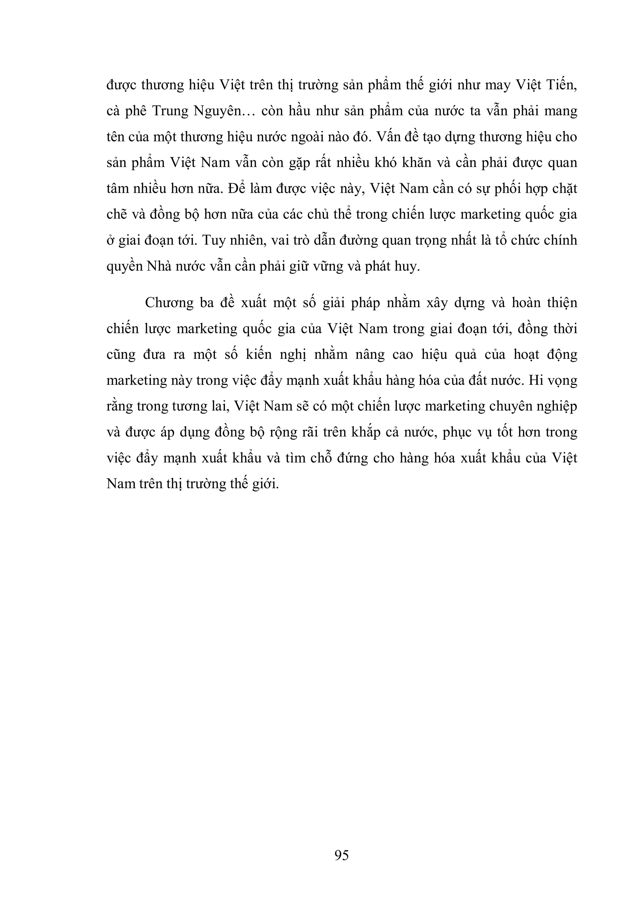 95
được thương hiệu Việt trên thị trường sản phẩm thế giới như may Việt Tiến,
cà phê Trung Nguyên… còn hầu như sản phẩm của nước ta vẫn phải mang
tên của một thương hiệu nước ngoài nào đó. Vấn đề tạo dựng thương hiệu cho
sản phẩm Việt Nam vẫn còn gặp rất nhiều khó khăn và cần phải được quan
tâm nhiều hơn nữa. Để làm được việc này, Việt Nam cần có sự phối hợp chặt
chẽ và đồng bộ hơn nữa của các chủ thể trong chiến lược marketing quốc gia
ở giai đoạn tới. Tuy nhiên, vai trò dẫn đường quan trọng nhất là tổ chức chính
quyền Nhà nước vẫn cần phải giữ vững và phát huy.
Chương ba đề xuất một số giải pháp nhằm xây dựng và hoàn thiện
chiến lược marketing quốc gia của Việt Nam trong giai đoạn tới, đồng thời
cũng đưa ra một số kiến nghị nhằm nâng cao hiệu quả của hoạt động
marketing này trong việc đẩy mạnh xuất khẩu hàng hóa của đất nước. Hi vọng
rằng trong tương lai, Việt Nam sẽ có một chiến lược marketing chuyên nghiệp
và được áp dụng đồng bộ rộng rãi trên khắp cả nước, phục vụ tốt hơn trong
việc đẩy mạnh xuất khẩu và tìm chỗ đứng cho hàng hóa xuất khẩu của Việt
Nam trên thị trường thế giới.
 