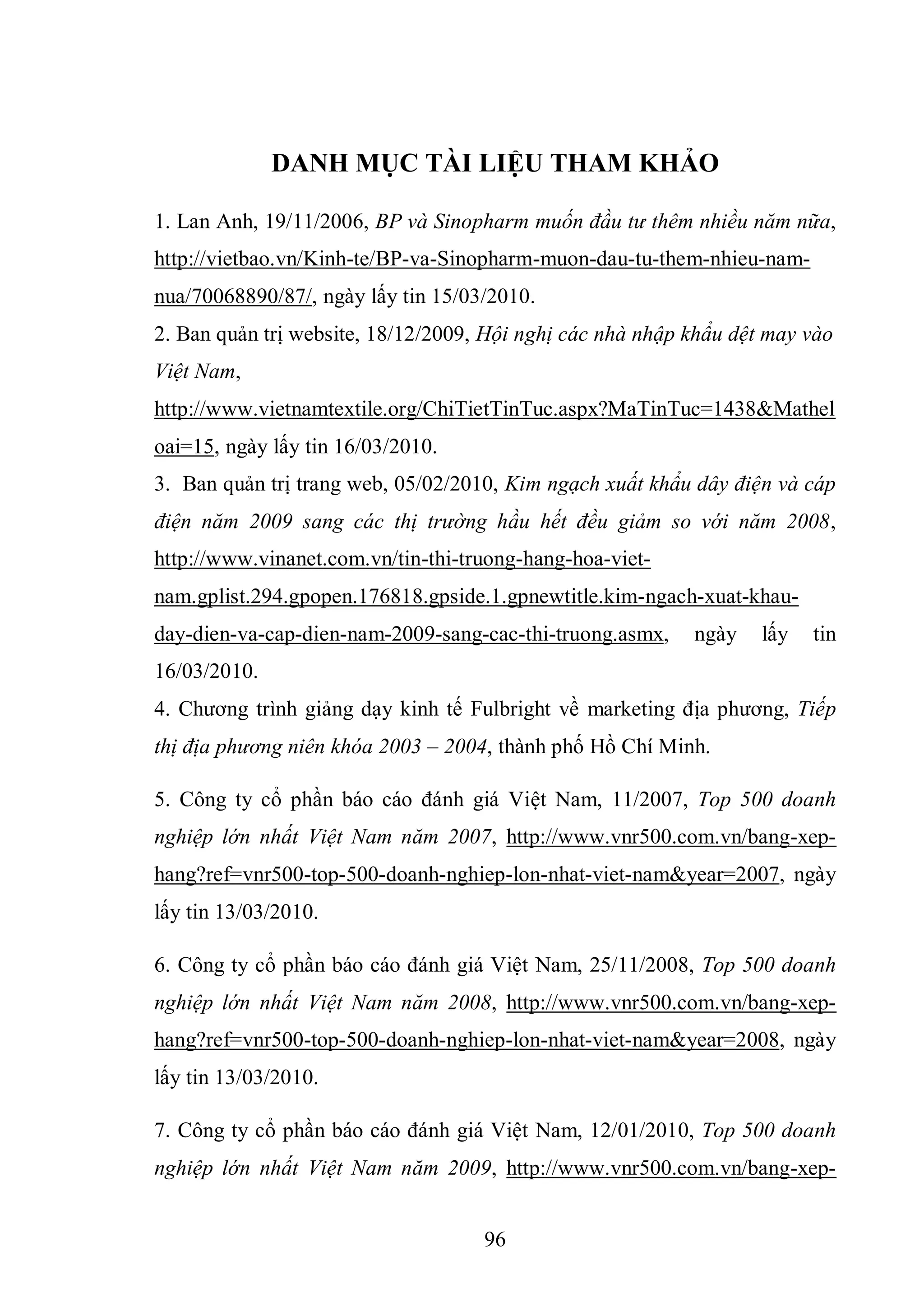 96
DANH MỤC TÀI LIỆU THAM KHẢO
1. Lan Anh, 19/11/2006, BP và Sinopharm muốn đầu tư thêm nhiều năm nữa,
http://vietbao.vn/Kinh-te/BP-va-Sinopharm-muon-dau-tu-them-nhieu-nam-
nua/70068890/87/, ngày lấy tin 15/03/2010.
2. Ban quản trị website, 18/12/2009, Hội nghị các nhà nhập khẩu dệt may vào
Việt Nam,
http://www.vietnamtextile.org/ChiTietTinTuc.aspx?MaTinTuc=1438&Mathel
oai=15, ngày lấy tin 16/03/2010.
3. Ban quản trị trang web, 05/02/2010, Kim ngạch xuất khẩu dây điện và cáp
điện năm 2009 sang các thị trường hầu hết đều giảm so với năm 2008,
http://www.vinanet.com.vn/tin-thi-truong-hang-hoa-viet-
nam.gplist.294.gpopen.176818.gpside.1.gpnewtitle.kim-ngach-xuat-khau-
day-dien-va-cap-dien-nam-2009-sang-cac-thi-truong.asmx, ngày lấy tin
16/03/2010.
4. Chương trình giảng dạy kinh tế Fulbright về marketing địa phương, Tiếp
thị địa phương niên khóa 2003 – 2004, thành phố Hồ Chí Minh.
5. Công ty cổ phần báo cáo đánh giá Việt Nam, 11/2007, Top 500 doanh
nghiệp lớn nhất Việt Nam năm 2007, http://www.vnr500.com.vn/bang-xep-
hang?ref=vnr500-top-500-doanh-nghiep-lon-nhat-viet-nam&year=2007, ngày
lấy tin 13/03/2010.
6. Công ty cổ phần báo cáo đánh giá Việt Nam, 25/11/2008, Top 500 doanh
nghiệp lớn nhất Việt Nam năm 2008, http://www.vnr500.com.vn/bang-xep-
hang?ref=vnr500-top-500-doanh-nghiep-lon-nhat-viet-nam&year=2008, ngày
lấy tin 13/03/2010.
7. Công ty cổ phần báo cáo đánh giá Việt Nam, 12/01/2010, Top 500 doanh
nghiệp lớn nhất Việt Nam năm 2009, http://www.vnr500.com.vn/bang-xep-
 