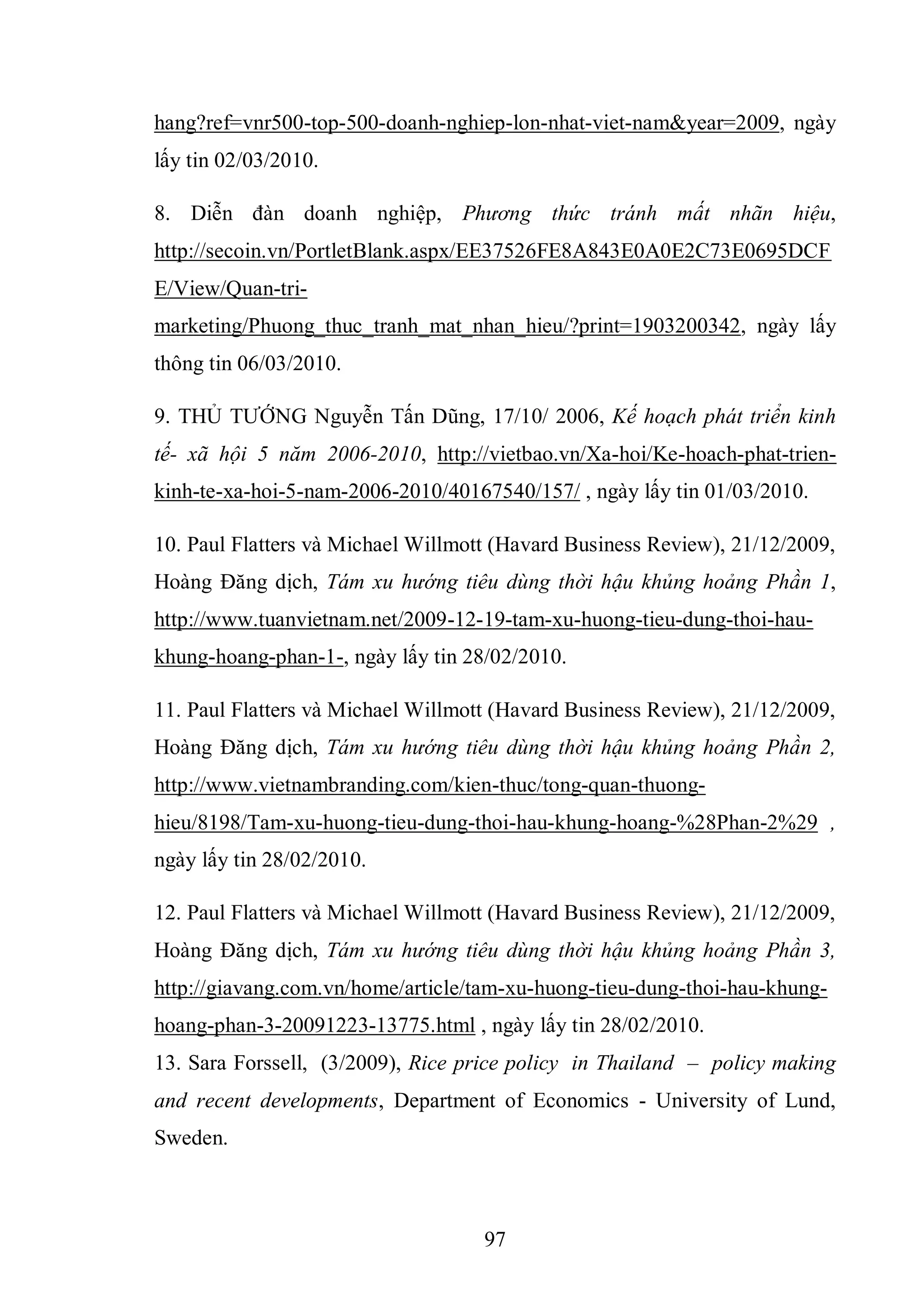 97
hang?ref=vnr500-top-500-doanh-nghiep-lon-nhat-viet-nam&year=2009, ngày
lấy tin 02/03/2010.
8. Diễn đàn doanh nghiệp, Phương thức tránh mất nhãn hiệu,
http://secoin.vn/PortletBlank.aspx/EE37526FE8A843E0A0E2C73E0695DCF
E/View/Quan-tri-
marketing/Phuong_thuc_tranh_mat_nhan_hieu/?print=1903200342, ngày lấy
thông tin 06/03/2010.
9. THỦ TƯỚNG Nguyễn Tấn Dũng, 17/10/ 2006, Kế hoạch phát triển kinh
tế- xã hội 5 năm 2006-2010, http://vietbao.vn/Xa-hoi/Ke-hoach-phat-trien-
kinh-te-xa-hoi-5-nam-2006-2010/40167540/157/ , ngày lấy tin 01/03/2010.
10. Paul Flatters và Michael Willmott (Havard Business Review), 21/12/2009,
Hoàng Đăng dịch, Tám xu hướng tiêu dùng thời hậu khủng hoảng Phần 1,
http://www.tuanvietnam.net/2009-12-19-tam-xu-huong-tieu-dung-thoi-hau-
khung-hoang-phan-1-, ngày lấy tin 28/02/2010.
11. Paul Flatters và Michael Willmott (Havard Business Review), 21/12/2009,
Hoàng Đăng dịch, Tám xu hướng tiêu dùng thời hậu khủng hoảng Phần 2,
http://www.vietnambranding.com/kien-thuc/tong-quan-thuong-
hieu/8198/Tam-xu-huong-tieu-dung-thoi-hau-khung-hoang-%28Phan-2%29 ,
ngày lấy tin 28/02/2010.
12. Paul Flatters và Michael Willmott (Havard Business Review), 21/12/2009,
Hoàng Đăng dịch, Tám xu hướng tiêu dùng thời hậu khủng hoảng Phần 3,
http://giavang.com.vn/home/article/tam-xu-huong-tieu-dung-thoi-hau-khung-
hoang-phan-3-20091223-13775.html , ngày lấy tin 28/02/2010.
13. Sara Forssell, (3/2009), Rice price policy in Thailand – policy making
and recent developments, Department of Economics - University of Lund,
Sweden.
 