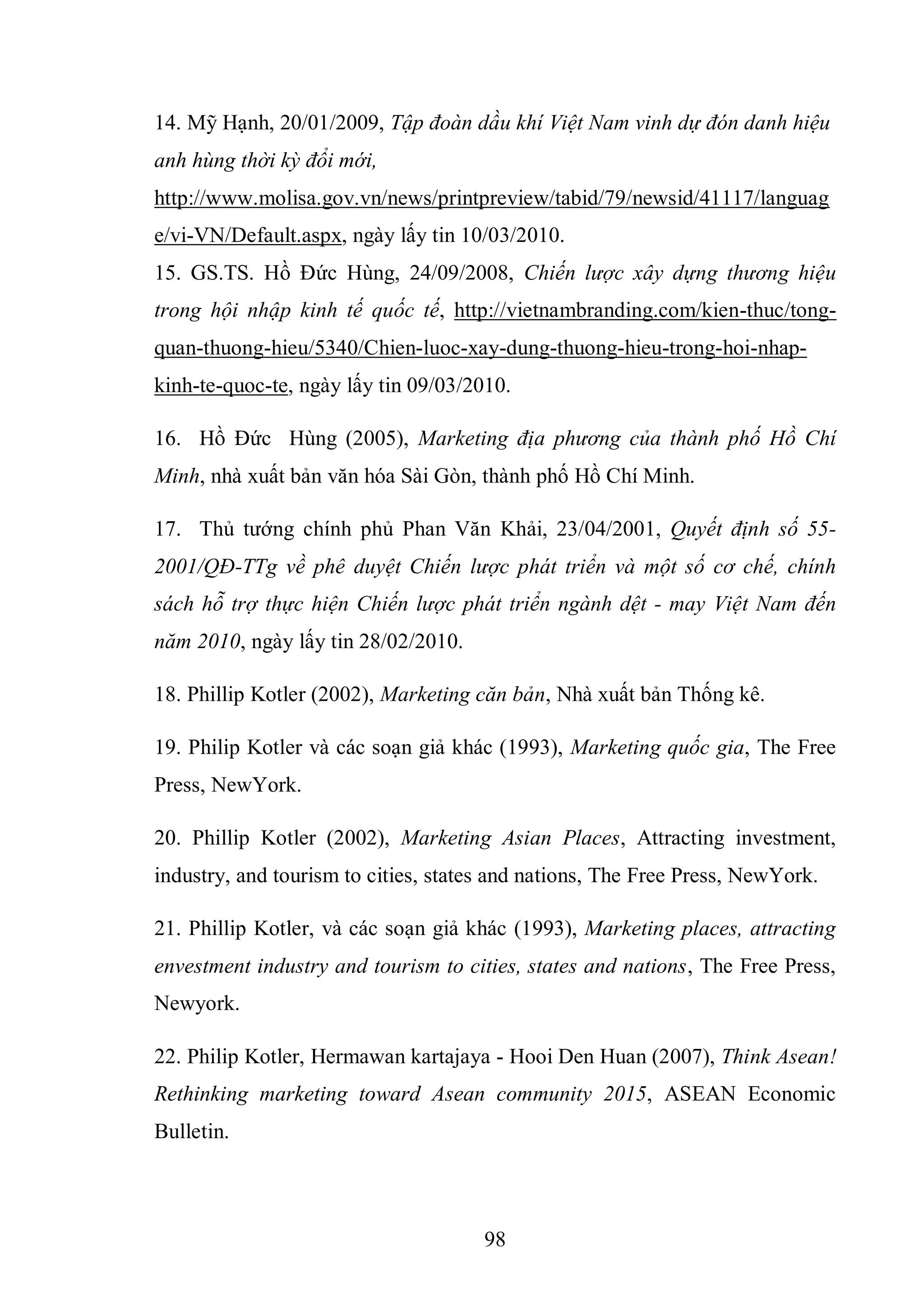 98
14. Mỹ Hạnh, 20/01/2009, Tập đoàn dầu khí Việt Nam vinh dự đón danh hiệu
anh hùng thời kỳ đổi mới,
http://www.molisa.gov.vn/news/printpreview/tabid/79/newsid/41117/languag
e/vi-VN/Default.aspx, ngày lấy tin 10/03/2010.
15. GS.TS. Hồ Đức Hùng, 24/09/2008, Chiến lược xây dựng thương hiệu
trong hội nhập kinh tế quốc tế, http://vietnambranding.com/kien-thuc/tong-
quan-thuong-hieu/5340/Chien-luoc-xay-dung-thuong-hieu-trong-hoi-nhap-
kinh-te-quoc-te, ngày lấy tin 09/03/2010.
16. Hồ Đức Hùng (2005), Marketing địa phương của thành phố Hồ Chí
Minh, nhà xuất bản văn hóa Sài Gòn, thành phố Hồ Chí Minh.
17. Thủ tướng chính phủ Phan Văn Khải, 23/04/2001, Quyết định số 55-
2001/QĐ-TTg về phê duyệt Chiến lược phát triển và một số cơ chế, chính
sách hỗ trợ thực hiện Chiến lược phát triển ngành dệt - may Việt Nam đến
năm 2010, ngày lấy tin 28/02/2010.
18. Phillip Kotler (2002), Marketing căn bản, Nhà xuất bản Thống kê.
19. Philip Kotler và các soạn giả khác (1993), Marketing quốc gia, The Free
Press, NewYork.
20. Phillip Kotler (2002), Marketing Asian Places, Attracting investment,
industry, and tourism to cities, states and nations, The Free Press, NewYork.
21. Phillip Kotler, và các soạn giả khác (1993), Marketing places, attracting
envestment industry and tourism to cities, states and nations, The Free Press,
Newyork.
22. Philip Kotler, Hermawan kartajaya - Hooi Den Huan (2007), Think Asean!
Rethinking marketing toward Asean community 2015, ASEAN Economic
Bulletin.
 