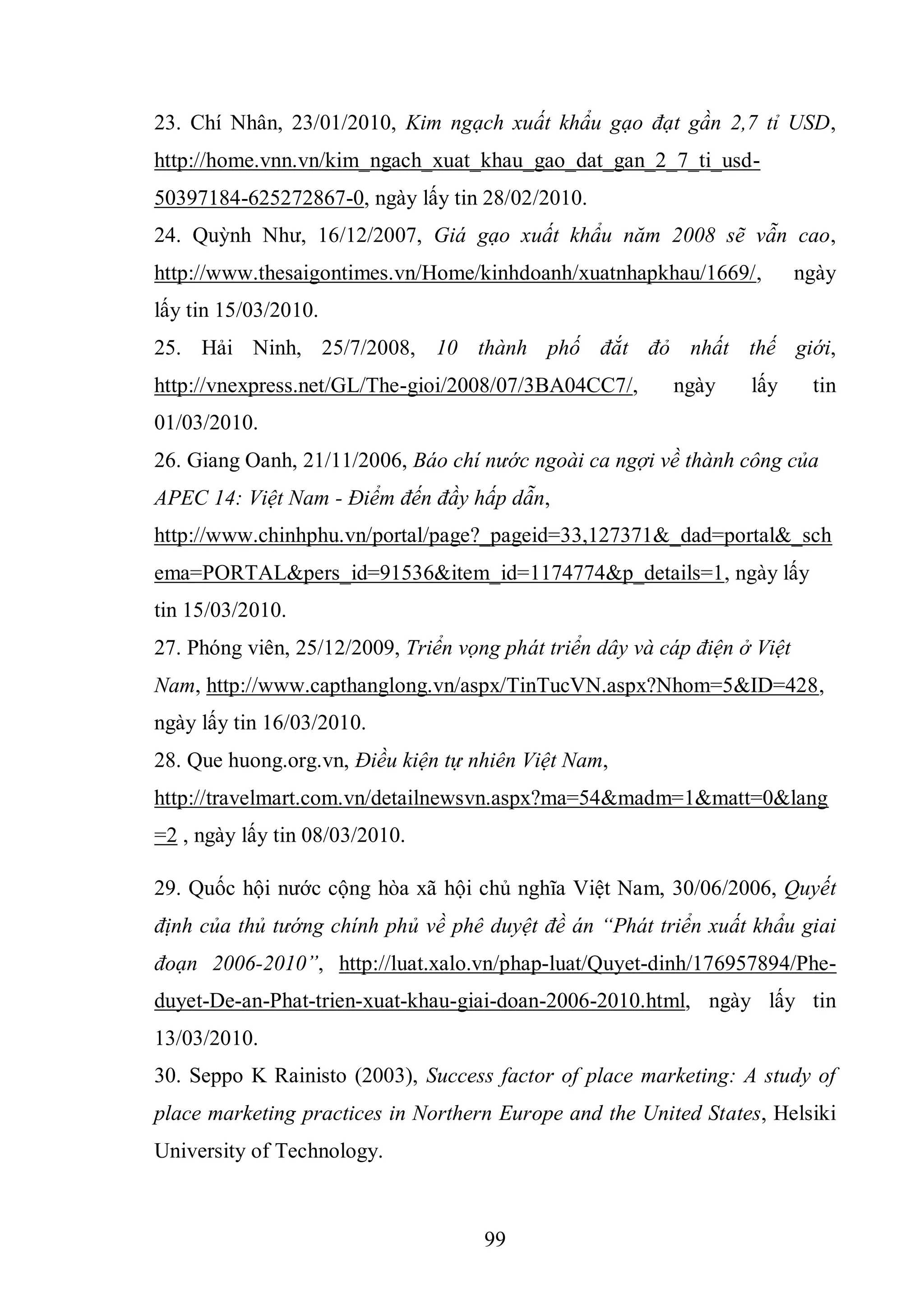 99
23. Chí Nhân, 23/01/2010, Kim ngạch xuất khẩu gạo đạt gần 2,7 tỉ USD,
http://home.vnn.vn/kim_ngach_xuat_khau_gao_dat_gan_2_7_ti_usd-
50397184-625272867-0, ngày lấy tin 28/02/2010.
24. Quỳnh Như, 16/12/2007, Giá gạo xuất khẩu năm 2008 sẽ vẫn cao,
http://www.thesaigontimes.vn/Home/kinhdoanh/xuatnhapkhau/1669/, ngày
lấy tin 15/03/2010.
25. Hải Ninh, 25/7/2008, 10 thành phố đắt đỏ nhất thế giới,
http://vnexpress.net/GL/The-gioi/2008/07/3BA04CC7/, ngày lấy tin
01/03/2010.
26. Giang Oanh, 21/11/2006, Báo chí nước ngoài ca ngợi về thành công của
APEC 14: Việt Nam - Điểm đến đầy hấp dẫn,
http://www.chinhphu.vn/portal/page?_pageid=33,127371&_dad=portal&_sch
ema=PORTAL&pers_id=91536&item_id=1174774&p_details=1, ngày lấy
tin 15/03/2010.
27. Phóng viên, 25/12/2009, Triển vọng phát triển dây và cáp điện ở Việt
Nam, http://www.capthanglong.vn/aspx/TinTucVN.aspx?Nhom=5&ID=428,
ngày lấy tin 16/03/2010.
28. Que huong.org.vn, Điều kiện tự nhiên Việt Nam,
http://travelmart.com.vn/detailnewsvn.aspx?ma=54&madm=1&matt=0&lang
=2 , ngày lấy tin 08/03/2010.
29. Quốc hội nước cộng hòa xã hội chủ nghĩa Việt Nam, 30/06/2006, Quyết
định của thủ tướng chính phủ về phê duyệt đề án “Phát triển xuất khẩu giai
đoạn 2006-2010”, http://luat.xalo.vn/phap-luat/Quyet-dinh/176957894/Phe-
duyet-De-an-Phat-trien-xuat-khau-giai-doan-2006-2010.html, ngày lấy tin
13/03/2010.
30. Seppo K Rainisto (2003), Success factor of place marketing: A study of
place marketing practices in Northern Europe and the United States, Helsiki
University of Technology.
 