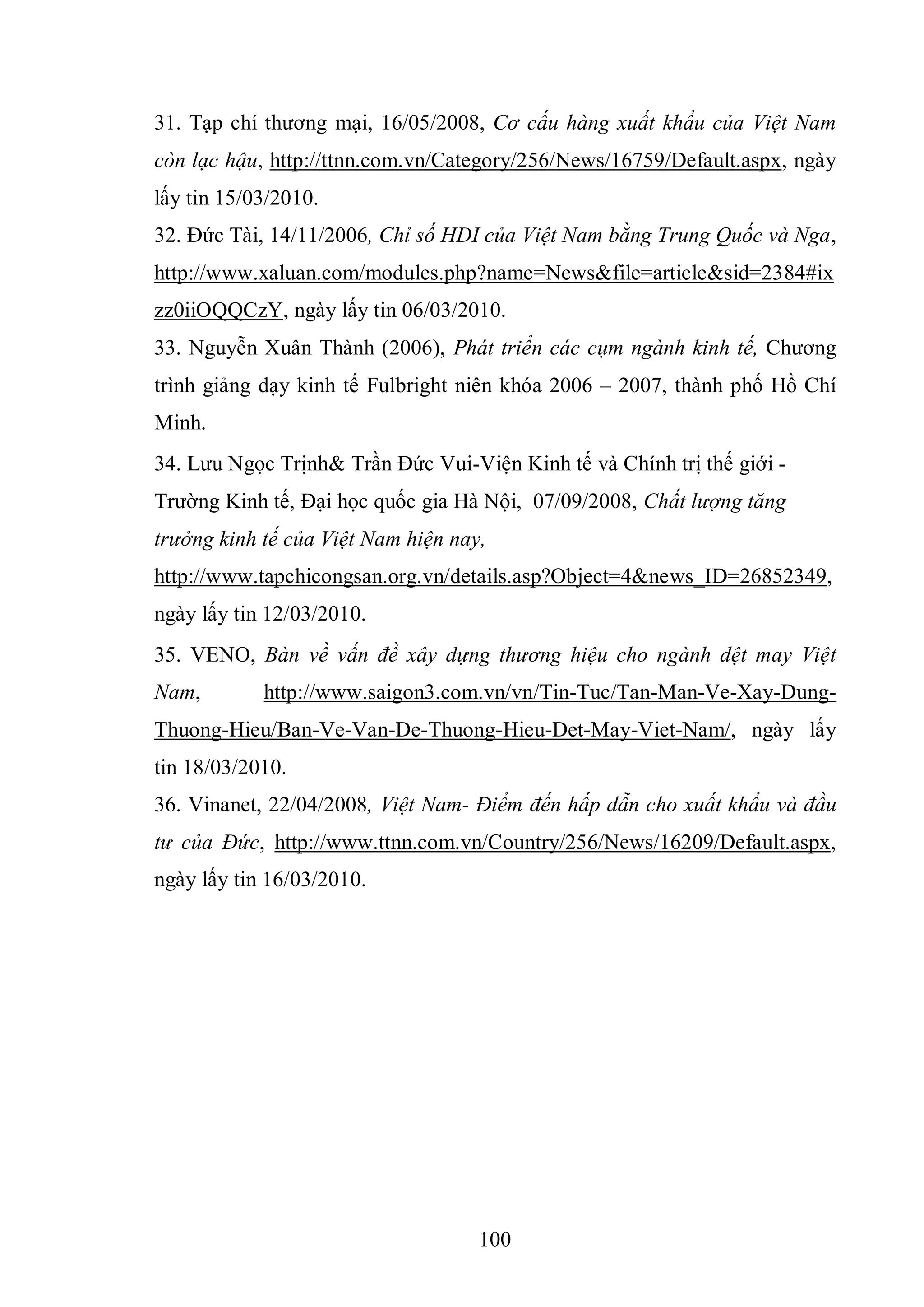 100
31. Tạp chí thương mại, 16/05/2008, Cơ cấu hàng xuất khẩu của Việt Nam
còn lạc hậu, http://ttnn.com.vn/Category/256/News/16759/Default.aspx, ngày
lấy tin 15/03/2010.
32. Đức Tài, 14/11/2006, Chỉ số HDI của Việt Nam bằng Trung Quốc và Nga,
http://www.xaluan.com/modules.php?name=News&file=article&sid=2384#ix
zz0iiOQQCzY, ngày lấy tin 06/03/2010.
33. Nguyễn Xuân Thành (2006), Phát triển các cụm ngành kinh tế, Chương
trình giảng dạy kinh tế Fulbright niên khóa 2006 – 2007, thành phố Hồ Chí
Minh.
34. Lưu Ngọc Trịnh& Trần Đức Vui-Viện Kinh tế và Chính trị thế giới -
Trường Kinh tế, Đại học quốc gia Hà Nội, 07/09/2008, Chất lượng tăng
trưởng kinh tế của Việt Nam hiện nay,
http://www.tapchicongsan.org.vn/details.asp?Object=4&news_ID=26852349,
ngày lấy tin 12/03/2010.
35. VENO, Bàn về vấn đề xây dựng thương hiệu cho ngành dệt may Việt
Nam, http://www.saigon3.com.vn/vn/Tin-Tuc/Tan-Man-Ve-Xay-Dung-
Thuong-Hieu/Ban-Ve-Van-De-Thuong-Hieu-Det-May-Viet-Nam/, ngày lấy
tin 18/03/2010.
36. Vinanet, 22/04/2008, Việt Nam- Điểm đến hấp dẫn cho xuất khẩu và đầu
tư của Đức, http://www.ttnn.com.vn/Country/256/News/16209/Default.aspx,
ngày lấy tin 16/03/2010.
 