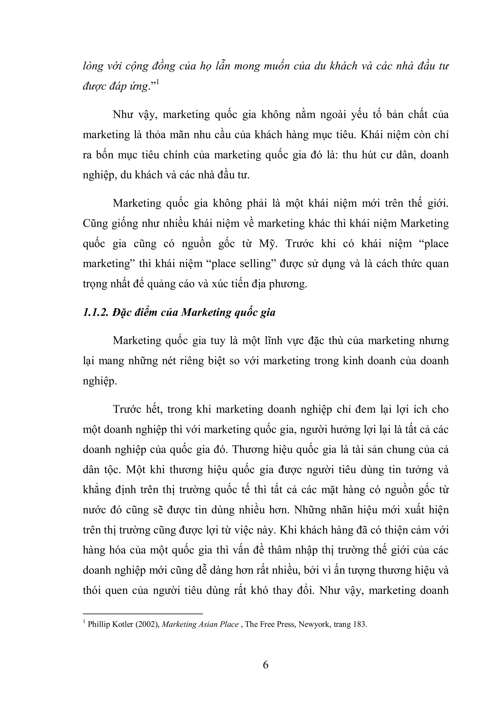 6
lòng với cộng đồng của họ lẫn mong muốn của du khách và các nhà đầu tư
được đáp ứng.”1
Như vậy, marketing quốc gia không nằm ngoài yếu tố bản chất của
marketing là thỏa mãn nhu cầu của khách hàng mục tiêu. Khái niệm còn chỉ
ra bốn mục tiêu chính của marketing quốc gia đó là: thu hút cư dân, doanh
nghiệp, du khách và các nhà đầu tư.
Marketing quốc gia không phải là một khái niệm mới trên thế giới.
Cũng giống như nhiều khái niệm về marketing khác thì khái niệm Marketing
quốc gia cũng có nguồn gốc từ Mỹ. Trước khi có khái niệm “place
marketing” thì khái niệm “place selling” được sử dụng và là cách thức quan
trọng nhất để quảng cáo và xúc tiến địa phương.
1.1.2. Đặc điểm của Marketing quốc gia
Marketing quốc gia tuy là một lĩnh vực đặc thù của marketing nhưng
lại mang những nét riêng biệt so với marketing trong kinh doanh của doanh
nghiệp.
Trước hết, trong khi marketing doanh nghiệp chỉ đem lại lợi ích cho
một doanh nghiệp thì với marketing quốc gia, người hưởng lợi lại là tất cả các
doanh nghiệp của quốc gia đó. Thương hiệu quốc gia là tài sản chung của cả
dân tộc. Một khi thương hiệu quốc gia được người tiêu dùng tin tưởng và
khẳng định trên thị trường quốc tế thì tất cả các mặt hàng có nguồn gốc từ
nước đó cũng sẽ được tin dùng nhiều hơn. Những nhãn hiệu mới xuất hiện
trên thị trường cũng được lợi từ việc này. Khi khách hàng đã có thiện cảm với
hàng hóa của một quốc gia thì vấn đề thâm nhập thị trường thế giới của các
doanh nghiệp mới cũng dễ dàng hơn rất nhiều, bởi vì ấn tượng thương hiệu và
thói quen của người tiêu dùng rất khó thay đổi. Như vậy, marketing doanh
1
Phillip Kotler (2002), Marketing Asian Place , The Free Press, Newyork, trang 183.
 