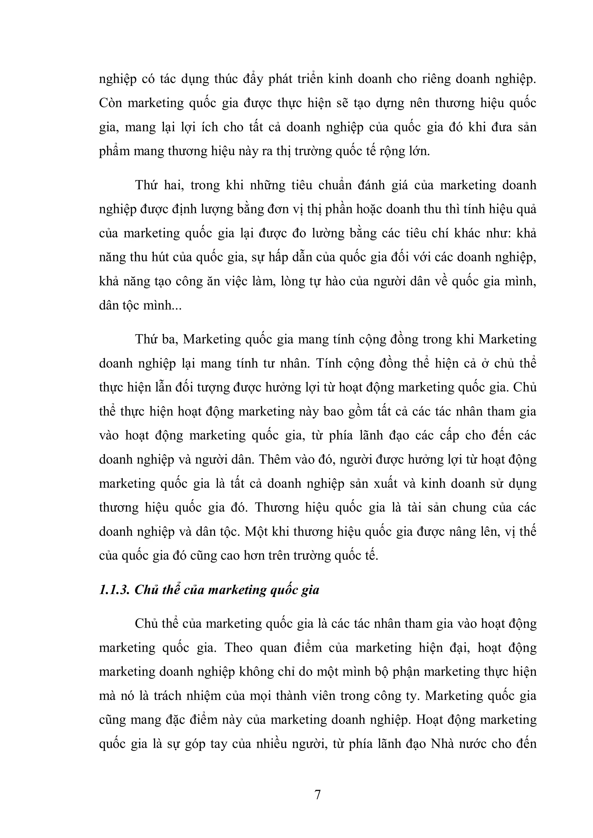 7
nghiệp có tác dụng thúc đẩy phát triển kinh doanh cho riêng doanh nghiệp.
Còn marketing quốc gia được thực hiện sẽ tạo dựng nên thương hiệu quốc
gia, mang lại lợi ích cho tất cả doanh nghiệp của quốc gia đó khi đưa sản
phẩm mang thương hiệu này ra thị trường quốc tế rộng lớn.
Thứ hai, trong khi những tiêu chuẩn đánh giá của marketing doanh
nghiệp được định lượng bằng đơn vị thị phần hoặc doanh thu thì tính hiệu quả
của marketing quốc gia lại được đo lường bằng các tiêu chí khác như: khả
năng thu hút của quốc gia, sự hấp dẫn của quốc gia đối với các doanh nghiệp,
khả năng tạo công ăn việc làm, lòng tự hào của người dân về quốc gia mình,
dân tộc mình...
Thứ ba, Marketing quốc gia mang tính cộng đồng trong khi Marketing
doanh nghiệp lại mang tính tư nhân. Tính cộng đồng thể hiện cả ở chủ thể
thực hiện lẫn đối tượng được hưởng lợi từ hoạt động marketing quốc gia. Chủ
thể thực hiện hoạt động marketing này bao gồm tất cả các tác nhân tham gia
vào hoạt động marketing quốc gia, từ phía lãnh đạo các cấp cho đến các
doanh nghiệp và người dân. Thêm vào đó, người được hưởng lợi từ hoạt động
marketing quốc gia là tất cả doanh nghiệp sản xuất và kinh doanh sử dụng
thương hiệu quốc gia đó. Thương hiệu quốc gia là tài sản chung của các
doanh nghiệp và dân tộc. Một khi thương hiệu quốc gia được nâng lên, vị thế
của quốc gia đó cũng cao hơn trên trường quốc tế.
1.1.3. Chủ thể của marketing quốc gia
Chủ thể của marketing quốc gia là các tác nhân tham gia vào hoạt động
marketing quốc gia. Theo quan điểm của marketing hiện đại, hoạt động
marketing doanh nghiệp không chỉ do một mình bộ phận marketing thực hiện
mà nó là trách nhiệm của mọi thành viên trong công ty. Marketing quốc gia
cũng mang đặc điểm này của marketing doanh nghiệp. Hoạt động marketing
quốc gia là sự góp tay của nhiều người, từ phía lãnh đạo Nhà nước cho đến
 