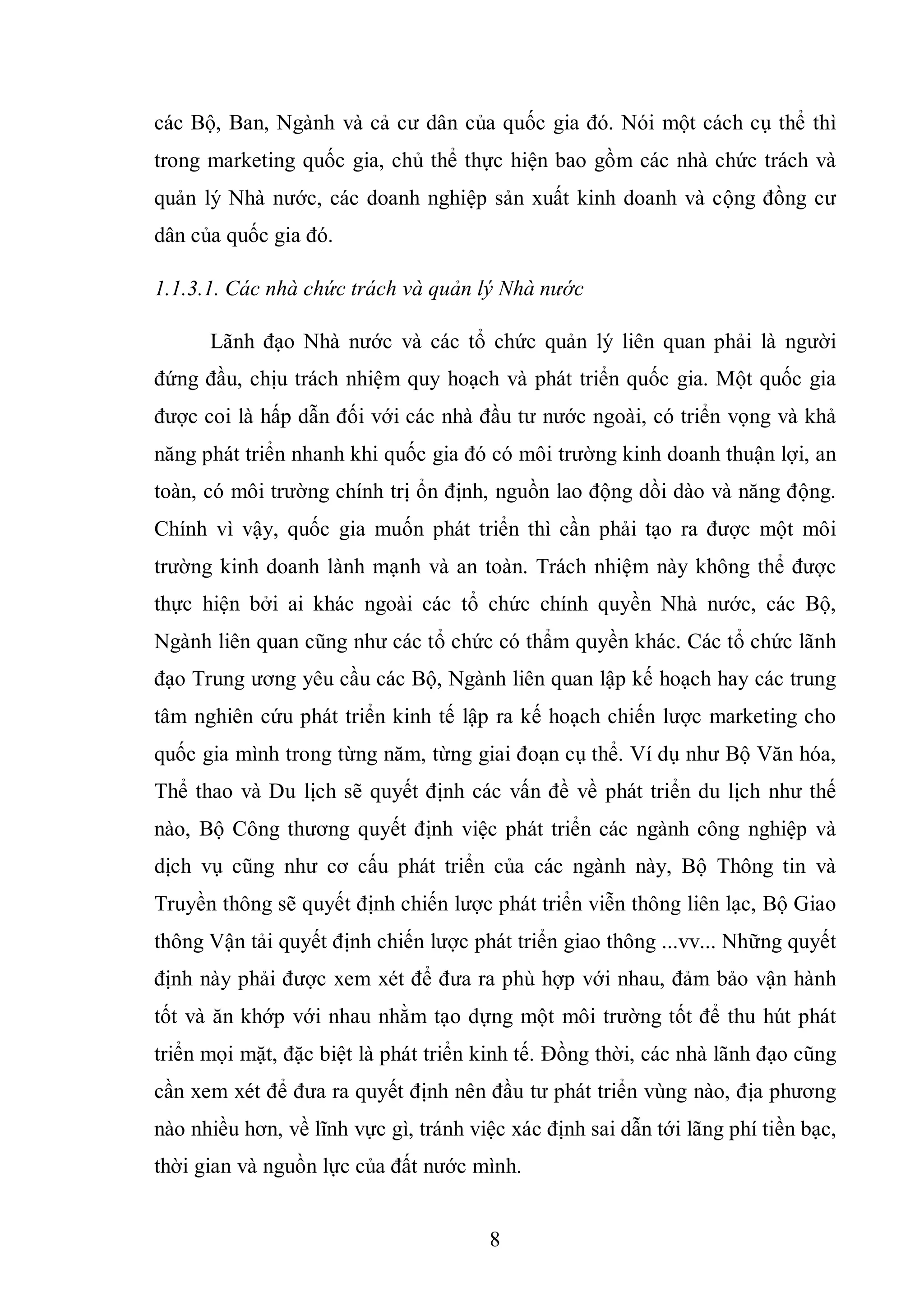 8
các Bộ, Ban, Ngành và cả cư dân của quốc gia đó. Nói một cách cụ thể thì
trong marketing quốc gia, chủ thể thực hiện bao gồm các nhà chức trách và
quản lý Nhà nước, các doanh nghiệp sản xuất kinh doanh và cộng đồng cư
dân của quốc gia đó.
1.1.3.1. Các nhà chức trách và quản lý Nhà nước
Lãnh đạo Nhà nước và các tổ chức quản lý liên quan phải là người
đứng đầu, chịu trách nhiệm quy hoạch và phát triển quốc gia. Một quốc gia
được coi là hấp dẫn đối với các nhà đầu tư nước ngoài, có triển vọng và khả
năng phát triển nhanh khi quốc gia đó có môi trường kinh doanh thuận lợi, an
toàn, có môi trường chính trị ổn định, nguồn lao động dồi dào và năng động.
Chính vì vậy, quốc gia muốn phát triển thì cần phải tạo ra được một môi
trường kinh doanh lành mạnh và an toàn. Trách nhiệm này không thể được
thực hiện bởi ai khác ngoài các tổ chức chính quyền Nhà nước, các Bộ,
Ngành liên quan cũng như các tổ chức có thẩm quyền khác. Các tổ chức lãnh
đạo Trung ương yêu cầu các Bộ, Ngành liên quan lập kế hoạch hay các trung
tâm nghiên cứu phát triển kinh tế lập ra kế hoạch chiến lược marketing cho
quốc gia mình trong từng năm, từng giai đoạn cụ thể. Ví dụ như Bộ Văn hóa,
Thể thao và Du lịch sẽ quyết định các vấn đề về phát triển du lịch như thế
nào, Bộ Công thương quyết định việc phát triển các ngành công nghiệp và
dịch vụ cũng như cơ cấu phát triển của các ngành này, Bộ Thông tin và
Truyền thông sẽ quyết định chiến lược phát triển viễn thông liên lạc, Bộ Giao
thông Vận tải quyết định chiến lược phát triển giao thông ...vv... Những quyết
định này phải được xem xét để đưa ra phù hợp với nhau, đảm bảo vận hành
tốt và ăn khớp với nhau nhằm tạo dựng một môi trường tốt để thu hút phát
triển mọi mặt, đặc biệt là phát triển kinh tế. Đồng thời, các nhà lãnh đạo cũng
cần xem xét để đưa ra quyết định nên đầu tư phát triển vùng nào, địa phương
nào nhiều hơn, về lĩnh vực gì, tránh việc xác định sai dẫn tới lãng phí tiền bạc,
thời gian và nguồn lực của đất nước mình.
 
