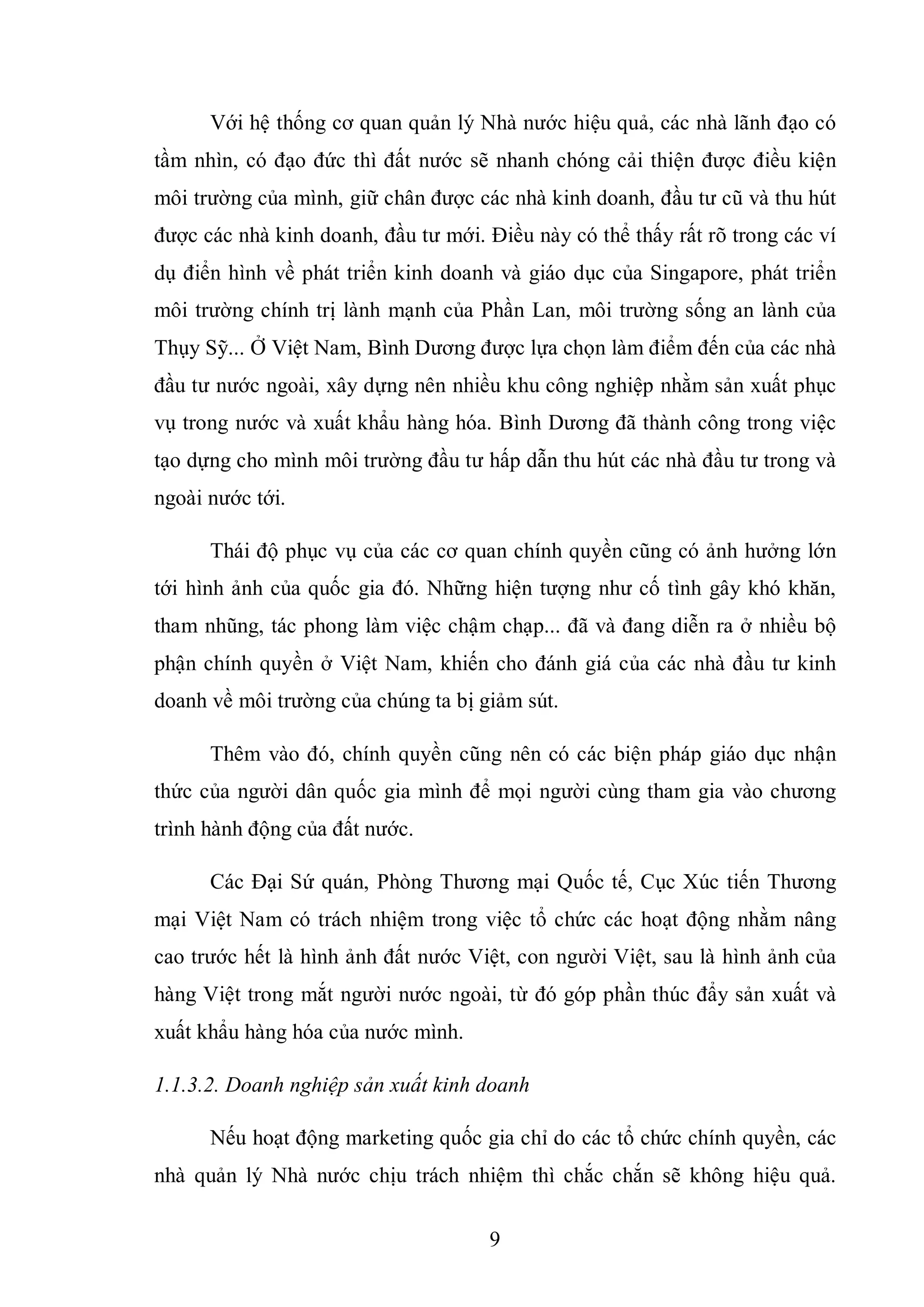9
Với hệ thống cơ quan quản lý Nhà nước hiệu quả, các nhà lãnh đạo có
tầm nhìn, có đạo đức thì đất nước sẽ nhanh chóng cải thiện được điều kiện
môi trường của mình, giữ chân được các nhà kinh doanh, đầu tư cũ và thu hút
được các nhà kinh doanh, đầu tư mới. Điều này có thể thấy rất rõ trong các ví
dụ điển hình về phát triển kinh doanh và giáo dục của Singapore, phát triển
môi trường chính trị lành mạnh của Phần Lan, môi trường sống an lành của
Thụy Sỹ... Ở Việt Nam, Bình Dương được lựa chọn làm điểm đến của các nhà
đầu tư nước ngoài, xây dựng nên nhiều khu công nghiệp nhằm sản xuất phục
vụ trong nước và xuất khẩu hàng hóa. Bình Dương đã thành công trong việc
tạo dựng cho mình môi trường đầu tư hấp dẫn thu hút các nhà đầu tư trong và
ngoài nước tới.
Thái độ phục vụ của các cơ quan chính quyền cũng có ảnh hưởng lớn
tới hình ảnh của quốc gia đó. Những hiện tượng như cố tình gây khó khăn,
tham nhũng, tác phong làm việc chậm chạp... đã và đang diễn ra ở nhiều bộ
phận chính quyền ở Việt Nam, khiến cho đánh giá của các nhà đầu tư kinh
doanh về môi trường của chúng ta bị giảm sút.
Thêm vào đó, chính quyền cũng nên có các biện pháp giáo dục nhận
thức của người dân quốc gia mình để mọi người cùng tham gia vào chương
trình hành động của đất nước.
Các Đại Sứ quán, Phòng Thương mại Quốc tế, Cục Xúc tiến Thương
mại Việt Nam có trách nhiệm trong việc tổ chức các hoạt động nhằm nâng
cao trước hết là hình ảnh đất nước Việt, con người Việt, sau là hình ảnh của
hàng Việt trong mắt người nước ngoài, từ đó góp phần thúc đẩy sản xuất và
xuất khẩu hàng hóa của nước mình.
1.1.3.2. Doanh nghiệp sản xuất kinh doanh
Nếu hoạt động marketing quốc gia chỉ do các tổ chức chính quyền, các
nhà quản lý Nhà nước chịu trách nhiệm thì chắc chắn sẽ không hiệu quả.
 