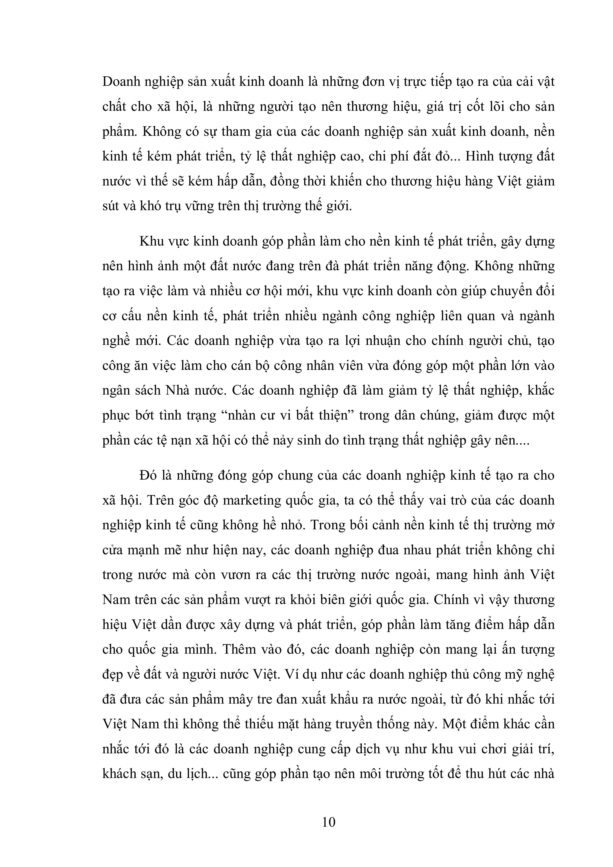 10
Doanh nghiệp sản xuất kinh doanh là những đơn vị trực tiếp tạo ra của cải vật
chất cho xã hội, là những người tạo nên thương hiệu, giá trị cốt lõi cho sản
phẩm. Không có sự tham gia của các doanh nghiệp sản xuất kinh doanh, nền
kinh tế kém phát triển, tỷ lệ thất nghiệp cao, chi phí đắt đỏ... Hình tượng đất
nước vì thế sẽ kém hấp dẫn, đồng thời khiến cho thương hiệu hàng Việt giảm
sút và khó trụ vững trên thị trường thế giới.
Khu vực kinh doanh góp phần làm cho nền kinh tế phát triển, gây dựng
nên hình ảnh một đất nước đang trên đà phát triển năng động. Không những
tạo ra việc làm và nhiều cơ hội mới, khu vực kinh doanh còn giúp chuyển đổi
cơ cấu nền kinh tế, phát triển nhiều ngành công nghiệp liên quan và ngành
nghề mới. Các doanh nghiệp vừa tạo ra lợi nhuận cho chính người chủ, tạo
công ăn việc làm cho cán bộ công nhân viên vừa đóng góp một phần lớn vào
ngân sách Nhà nước. Các doanh nghiệp đã làm giảm tỷ lệ thất nghiệp, khắc
phục bớt tình trạng “nhàn cư vi bất thiện” trong dân chúng, giảm được một
phần các tệ nạn xã hội có thể nảy sinh do tình trạng thất nghiệp gây nên....
Đó là những đóng góp chung của các doanh nghiệp kinh tế tạo ra cho
xã hội. Trên góc độ marketing quốc gia, ta có thể thấy vai trò của các doanh
nghiệp kinh tế cũng không hề nhỏ. Trong bối cảnh nền kinh tế thị trường mở
cửa mạnh mẽ như hiện nay, các doanh nghiệp đua nhau phát triển không chỉ
trong nước mà còn vươn ra các thị trường nước ngoài, mang hình ảnh Việt
Nam trên các sản phẩm vượt ra khỏi biên giới quốc gia. Chính vì vậy thương
hiệu Việt dần được xây dựng và phát triển, góp phần làm tăng điểm hấp dẫn
cho quốc gia mình. Thêm vào đó, các doanh nghiệp còn mang lại ấn tượng
đẹp về đất và người nước Việt. Ví dụ như các doanh nghiệp thủ công mỹ nghệ
đã đưa các sản phẩm mây tre đan xuất khẩu ra nước ngoài, từ đó khi nhắc tới
Việt Nam thì không thể thiếu mặt hàng truyền thống này. Một điểm khác cần
nhắc tới đó là các doanh nghiệp cung cấp dịch vụ như khu vui chơi giải trí,
khách sạn, du lịch... cũng góp phần tạo nên môi trường tốt để thu hút các nhà
 
