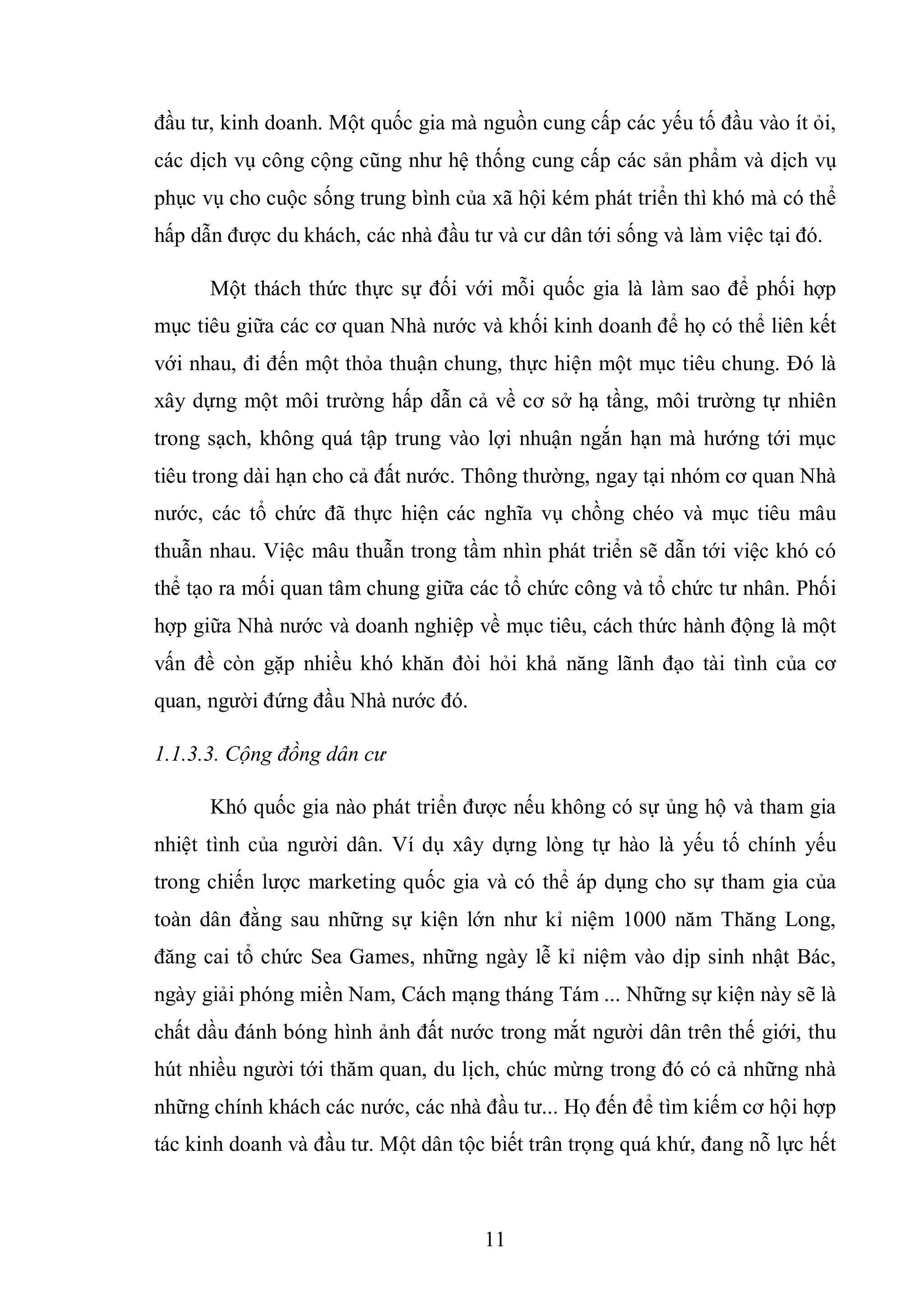 11
đầu tư, kinh doanh. Một quốc gia mà nguồn cung cấp các yếu tố đầu vào ít ỏi,
các dịch vụ công cộng cũng như hệ thống cung cấp các sản phẩm và dịch vụ
phục vụ cho cuộc sống trung bình của xã hội kém phát triển thì khó mà có thể
hấp dẫn được du khách, các nhà đầu tư và cư dân tới sống và làm việc tại đó.
Một thách thức thực sự đối với mỗi quốc gia là làm sao để phối hợp
mục tiêu giữa các cơ quan Nhà nước và khối kinh doanh để họ có thể liên kết
với nhau, đi đến một thỏa thuận chung, thực hiện một mục tiêu chung. Đó là
xây dựng một môi trường hấp dẫn cả về cơ sở hạ tầng, môi trường tự nhiên
trong sạch, không quá tập trung vào lợi nhuận ngắn hạn mà hướng tới mục
tiêu trong dài hạn cho cả đất nước. Thông thường, ngay tại nhóm cơ quan Nhà
nước, các tổ chức đã thực hiện các nghĩa vụ chồng chéo và mục tiêu mâu
thuẫn nhau. Việc mâu thuẫn trong tầm nhìn phát triển sẽ dẫn tới việc khó có
thể tạo ra mối quan tâm chung giữa các tổ chức công và tổ chức tư nhân. Phối
hợp giữa Nhà nước và doanh nghiệp về mục tiêu, cách thức hành động là một
vấn đề còn gặp nhiều khó khăn đòi hỏi khả năng lãnh đạo tài tình của cơ
quan, người đứng đầu Nhà nước đó.
1.1.3.3. Cộng đồng dân cư
Khó quốc gia nào phát triển được nếu không có sự ủng hộ và tham gia
nhiệt tình của người dân. Ví dụ xây dựng lòng tự hào là yếu tố chính yếu
trong chiến lược marketing quốc gia và có thể áp dụng cho sự tham gia của
toàn dân đằng sau những sự kiện lớn như kỉ niệm 1000 năm Thăng Long,
đăng cai tổ chức Sea Games, những ngày lễ kỉ niệm vào dịp sinh nhật Bác,
ngày giải phóng miền Nam, Cách mạng tháng Tám ... Những sự kiện này sẽ là
chất dầu đánh bóng hình ảnh đất nước trong mắt người dân trên thế giới, thu
hút nhiều người tới thăm quan, du lịch, chúc mừng trong đó có cả những nhà
những chính khách các nước, các nhà đầu tư... Họ đến để tìm kiếm cơ hội hợp
tác kinh doanh và đầu tư. Một dân tộc biết trân trọng quá khứ, đang nỗ lực hết
 